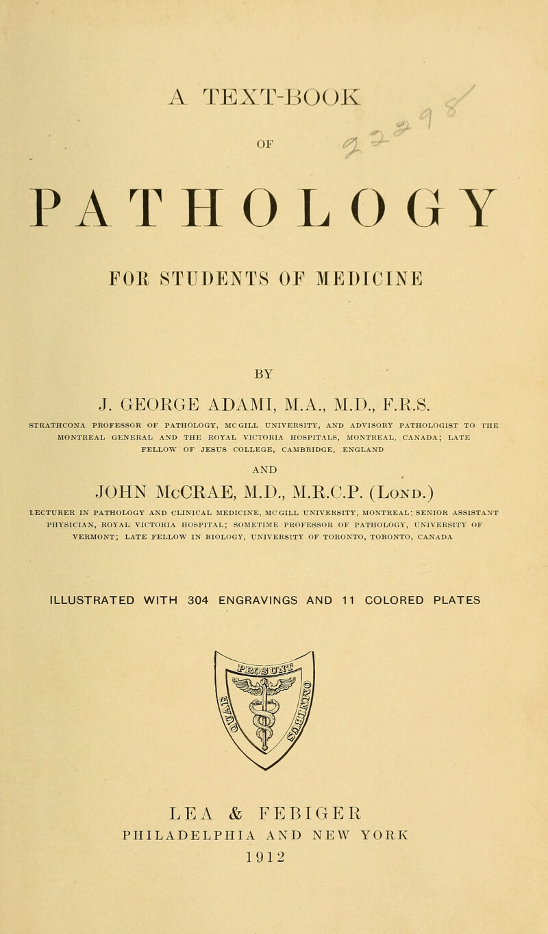 A TEXT-JiOOK OF ^ ^ ^ ^ PATHOLOGY FOE STUDENTS OF MEDICINE BY J. GEORGE ADAMI, M.A., M.D., F.R.S. STRATHCONA PROFESSOR OF PATHOLOGY, MCGILL UNIVERSITY, AND ADVISORY PATHOLOGIST TO THE MONTREAL GENERAL AND THE ROYAL VICTORIA HOSPITALS, MONTREAL, CANADA; LATE FELLOW OF JESUS COLLEGE, CAMBRIDGE, ENGLAND AND JOHN McCRAE, M.D., M.R.C.P. (Lond.) LECTURER IN PATHOLOGY AND CLINICAL MEDICINE, MCGILL UNIVERSITY, MONTREAL; SENIOR ASSISTANT PHYSICIAN, ROY'AL VICTORIA HOSPITAL; SOMETIME PROFESSOR OF PATHOLOGY, UNIVERSITY OF VERMONT; LATE FELLOW IN BIOLOGY, UNIVERSITY OF TORONTO, TORONTO, CANADA ILLUSTRATED WITH 304 ENGRAVINGS AND 11 COLORED PLATES LEA & FEBIGER PHILADELPHIA AND NEW YORK 1912