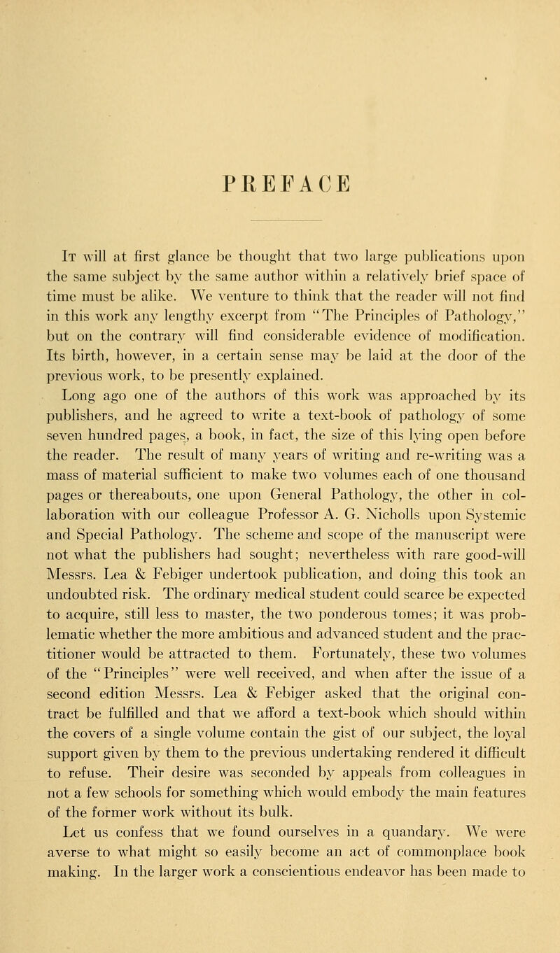 PRE FA CE It will at first glance be thought that two large publications upon the same subject by the same author within a relatively brief space of time must be alike. We venture to think that the reader will not find in this work any lengthy excerpt from The Principles of Pathology, but on the contrary will find considerable evidence of modification. Its birth, however, in a certain sense may be laid at the door of the previous work, to be presently explained. Long ago one of the authors of this work was approached by its publishers, and he agreed to write a text-book of pathology of some seven hundred pages, a book, in fact, the size of this lying open before the reader. The result of many years of writing and re-writing was a mass of material sufficient to make two volumes each of one thousand pages or thereabouts, one upon General Pathology, the other in col- laboration with our colleague Professor A. G. Nicholls upon Systemic and Special Pathology. The scheme and scope of the manuscript were not what the publishers had sought; nevertheless with rare good-wdll Messrs. Lea & Febiger undertook publication, and doing this took an undoubted risk. The ordinary medical student could scarce be expected to acquire, still less to master, the two ponderous tomes; it was prob- lematic whether the more ambitious and advanced student and the prac- titioner would be attracted to them. Fortunately, these two volumes of the Principles were well received, and when after the issue of a second edition Messrs. Lea & Febiger asked that the original con- tract be fulfilled and that we afford a text-book which should within the covers of a single volume contain the gist of our subject, the loyal support given by them to the previous undertaking rendered it difficult to refuse. Their desire was seconded by appeals from colleagues in not a few schools for something which would embody the main features of the former work without its bulk. Let us confess that we found ourselves in a quandary. We were averse to what might so easily become an act of commonplace book making. In the larger work a conscientious endeavor has been made to