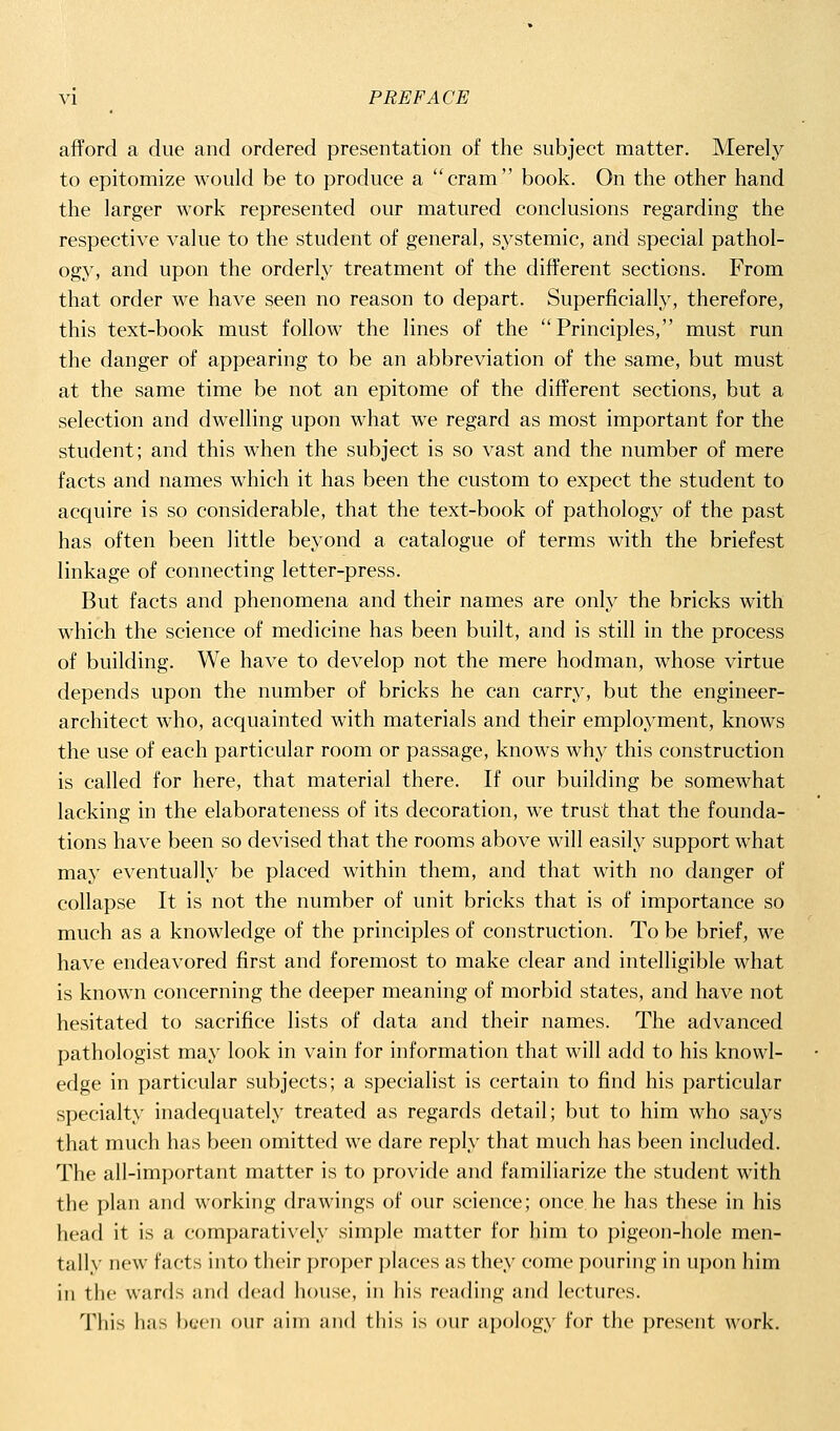 afford a due and ordered presentation of the subject matter. Merely to epitomize would be to produce a cram book. On the other hand the larger work represented our matured conclusions regarding the respective value to the student of general, systemic, and special pathol- ogy', and upon the orderly treatment of the different sections. From that order we have seen no reason to depart. Superficially, therefore, this text-book must follow the lines of the Principles, must run the danger of appearing to be an abbreviation of the same, but must at the same time be not an epitome of the different sections, but a selection and dwelling upon what we regard as most important for the student; and this when the subject is so vast and the number of mere facts and names which it has been the custom to expect the student to acquire is so considerable, that the text-book of pathology of the past has often been little beyond a catalogue of terms with the briefest linkage of connecting letter-press. But facts and phenomena and their names are only the bricks with which the science of medicine has been built, and is still in the process of building. We have to develop not the mere hodman, whose virtue depends upon the number of bricks he can carry, but the engineer- architect who, acquainted with materials and their employment, knows the use of each particular room or passage, knows why this construction is called for here, that material there. If our building be somewhat lacking in the elaborateness of its decoration, we trust that the founda- tions have been so devised that the rooms above will easily support what may eventually be placed within them, and that with no danger of collapse It is not the number of unit bricks that is of importance so much as a knowledge of the principles of construction. To be brief, we have endeavored first and foremost to make clear and intelligible what is known concerning the deeper meaning of morbid states, and have not hesitated to sacrifice lists of data and their names. The advanced pathologist may look in vain for information that will add to his knowl- edge in particular subjects; a specialist is certain to find his particular specialty inadequately treated as regards detail; but to him who says that much has been omitted we dare reply that much has been included. The all-important matter is to provide and familiarize the student with the plan and working drawings of our science; once he has these in his head it is a comparatively simple matter for him to pigeon-hole men- tally new facts into their proper places as they come pouring in upon him ill the wards and flead house, in his reading and lectures. Tiiis has been our aim and this is our apolog}' for the present work.