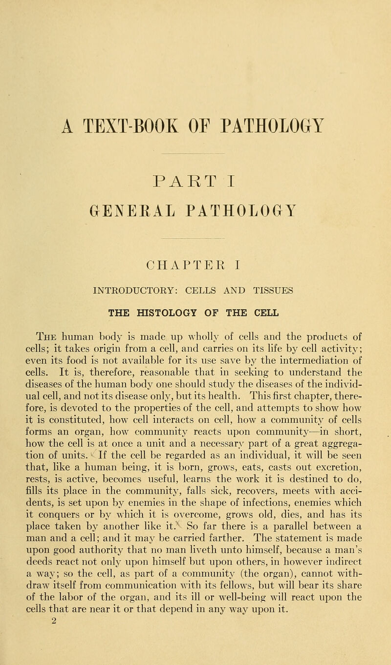 A TEXT-BOOK OF PATHOLOGY PART I GENEEAL PATHOLOGY CHAPTER I INTRODUCTORY: CELLS AND TISSUES THE HISTOLOGY OF THE CELL The human body is made up wholly of cells and the products of cells; it takes origin from a cell, and carries on its life by cell activity; even its food is not available for its use save by the intermediation of cells. It is, therefore, reasonable that in seeking to understand the diseases of the human body one should study the diseases of the individ- ual cell, and not its disease only, but its health. This first chapter, there- fore, is devoted to the properties of the cell, and attempts to show how it is constituted, how cell interacts on cell, how a community of cells forms an organ, how community reacts upon community^—in short, how the cell is at once a unit and a necessary part of a great aggrega- tion of units. If the cell be regarded as an individual, it will be seen that, like a human being, it is born, grows, eats, casts out excretion, rests, is active, becomes useful, learns the work it is destined to do, fills its place in the community, falls sick, recovers, meets with acci- dents, is set upon by enemies in the shape of infections, enemies which it conquers or by which it is overcome, grows old, dies, and has its place taken by another like it.' So far there is a parallel between a man and a cell; and it may be carried farther. The statement is made upon good authority that no man liveth unto himself, because a man's deeds react not only upon himself but upon others, in however indirect a way; so the cell, as part of a community (the organ), cannot with- draw itself from communication with its fellows, but will bear its share of the labor of the organ, and its ill or well-being will react upon the cells that are near it or that depend in any way upon it.