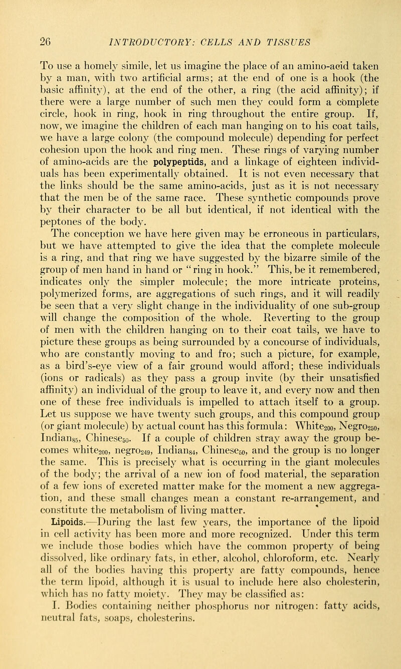 To use a homely simile, let us imagine the place of an amino-aoid taken by a man, with two artificial arms; at the end of one is a hook (the basic affinity), at the end of the other, a ring (the acid affinity); if there were a large number of such men they could form a complete circle, hook in ring, hook in ring throughout the entire group. If, now, we imagine the children of each man hanging on to his coat tails, we have a large colony (the compound molecule) depending for perfect cohesion upon the hook and ring men. These rings of varying number of amino-acids are the polypeptids, and a linkage of eighteen individ- uals has been experimentally obtained. It is not even necessary that the links should be the same amino-acids, just as it is not necessary that the men be of the same race. These synthetic compounds prove by their character to be all but identical, if not identical with the peptones of the body. The conception we have here given may be erroneous in particulars, but we have attempted to give the idea that the complete molecule is a ring, and that ring we have suggested by the bizarre simile of the group of men hand in hand or ring in hook. This, be it remembered, indicates only the simpler molecule; the more intricate proteins, polymerized forms, are aggregations of such rings, and it will readily be seen that a very slight change in the individuality of one sub-group will change the composition of the whole. Reverting to the group of men with the children hanging on to their coat tails, we have to picture these groups as being surrounded by a concourse of individuals, who are constantly moving to and fro; such a picture, for example, as a bird's-eye view of a fair ground would afford; these individuals (ions or radicals) as they pass a group invite (by their unsatisfied affinity) an individual of the group to leave it, and every now and then one of these free individuals is impelled to attach itself to a group. Let us suppose we have twenty such groups, and this compound group (or giant molecule) by actual count has this formula: White2oo, Negro25o, Indiauss, Chinescso. If a couple of children stray away the group be- comes white2oo, negro249, Indian84, Chinesejo, and the group is no longer the same. This is precisely what is occurring in the giant molecules of the body; the arrival of a new ion of food material, the separation of a few ions of excreted matter make for the moment a new aggrega- tion, and these small changes mean a constant re-arrangement, and constitute the metabolism of living matter. Lipoids.—During the last few years, the importance of the lipoid in cell activity has been more and more recognized. Under this term we include those bodies which have the common property of being dissolved, like ordinary fats, in ether, alcohol, chloroform, etc. Nearly all of the bodies having this property are fatty compounds, hence the term lipoid, although it is usual to include here also cholesterin, which has no fatty moiety. They may be classified as: I. Bodies containing neither phosphorus nor nitrogen: fatty acids, neutral fats, soaps, cholesterins.