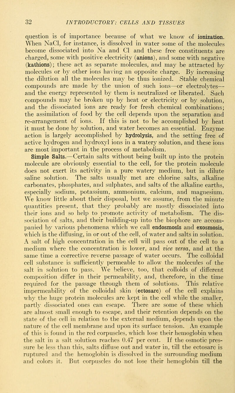 question is of importance because of what we know of ionization. When NaCl, for instance, is dissolved in water some of the molecules become dissociated into Na and CI and these free constituents are charged, some with positive electricity (anions), and some with negative (kathions); these act as separate molecules, and may be attracted by molecules or by other ions having an opposite charge. By increasing the dilution all the molecules may be thus ionized. Stable chemical compounds are made by the union of such ions—or electrolytes— and the energy represented by them is neutralized or liberated. Sach compounds may be broken up by heat or electricity or by solution, and the dissociated ions are ready for fresh chemical combinations; the assimilation of food by the cell depends upon the separation and re-arrangement of ions. If this is not to be accomphshed by heat it must be done by solution, and water becomes an essential. Enzyme action is largely accomplished by hydrolysis, and the setting free of active hydrogen and hydroxyl ions in a watery solution, and these ions are most important in the process of metabolism. Simple Salts.—Certain salts without being built up into the protein molecule are obviously essential to the cell, for the protein molecule does not exert its activity in a pure watery medium, but in dilute saline solution. The salts usually met are chlorine salts, alkaline carbonates, phosphates, and sulphates, and salts of the alkaline earths, especially sodium, potassium, ammonium, calcium, and magnesium. We know little about their disposal, but we assume, from the minute quantities present, that they probably are mostly dissociated into their ions and so help to promote activity of metabolism. The dis- sociation of salts, and their building-up into the biophore are accom- panied by various phenomena which we call endosmosis and exosmosis, which is the diffusing, in or out of the cell, of water and salts in solution. A salt of high concentration in the cell will pass out of the cell to a medium where the concentration is lower, and vice versa, and at the same time a corrective reverse passage of water occurs. The colloidal cell substance is sufficiently permeable to allow the molecules of the salt in solution to pass. We believe, too, that colloids of different composition differ in their permeability, and, therefore, in the time required for the passage through them of solutions. This relative impermeability of the colloidal skin (ectosarc) of the cell explains why the huge protein molecules are kept in the cell while the smaller, partly dissociated ones can escape. There are some of these which are almost small enough to escape, and their retention depends on the state of the cell in relation to the external medium, depends upon the nature of the cell membrane and upon its surface tension. An example of this is found in the red corpuscles, which lose their hemoglobin when the salt in a salt solution reaches 0.47 per cent. If the osmotic pres- sure be less than this, salts diffuse out and water in, till the ectosarc is ruptured and the hemoglobin is dissolved in the surrounding medium and colors it. But corpuscles do not lose their hemoglobin till the
