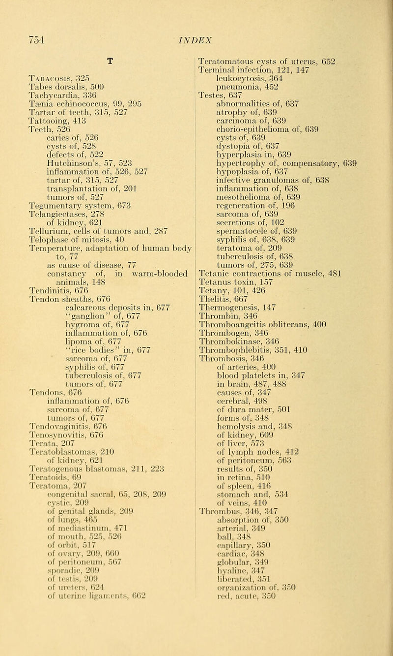 Tabacosis, 325 Tabes dorsalis, 500 Tachycardia, 336 Taenia echinococcus, 99, 295 Tartar of teeth, 315, 527 Tattooing, 413 Teeth, 526 caries of, 526 cysts of, 528 defects of, 522 Hutchinson's, 57, 523 inflammation of, 526, 527 tartar of, 315, 527 transplantation of, 201 tumors of, 527 Tegumentary system, 673 Telangiectases, 278 of Iddney, 621 Tellurium, cells of tumors and, 287 Telophase of mitosis, 40 Temperature, adaptation of human body to, 77 as cause of disease, 77 constancy of, in warm-blooded animals, 148 Tendinitis, 676 Tendon sheaths, 676 calcareous deposits in, 677 ganglion of, 677 hygroma of, 677 inflammation of, 676 lipoma of, 677 rice bodies in, 677 sarcoma of, 677 syphilis of, 677 tuberculosis of, 677 tumors of, 677 Tendons, 676 inflammation of, 676 sarcoma of, 677 tumors of, 677 Tendovaginitis, 676 Tenosynovitis, 676 Terata, 207 Teratoblastomas, 210 of kidney, 621 Teratogenous blastomas, 211, 223 Teratoids, 69 Teratoma, 207 congenital sacral, 65, 208, 209 cystic, 209 of genital glands, 209 of lungs, 465 of mediastinum, 471 of mouth 526 of orbit, 517 of ovary, 209, 660 of i)criton<'Uiii, 567 sporadic, 209 of testis, 209 of ureters, 624 of uterine ligan.ents, 662 Teratomatous cysts of uterus, 652 Terminal infection, 121, 147 leukocytosis, 364 pneumonia, 452 Testes, 637 abnormalities of, 637 atrophy of, 639 carcinoma of, 639 chorio-epithehoma of, 639 cysts of, 639 dystopia of, 637 hyperplasia in, 639 hypertrophy of, compensatory, 639 hypoplasia of, 637 infective granulomas of, 638 inflammation of, 638 mesothelioma of, 639 regeneration of, 196 sarcoma of, 639 secretions of, 102 spermatocele of, 639 syphilis of, 638, 639 teratoma of, 209 tuberculosis of, 638 tumors of, 275, 639 Tetanic contractions of muscle, 481 Tetanus toxin, 157 Tetany, 101, 426 Thelitis, 667 Thermogenesis, 147 Thrombin, 346 Thromboangeitis obliterans, 400 Thrombogen, 346 Thrombokinase, 346 Thrombophlebitis, 351, 410 Thrombosis, 346 of arteries, 400 blood platelets in, 347 in brain, 487, 488 causes of, 347 cerebral, 498 of dura mater, 501 forms of, 348 hemolysis and, 348 of kidney, 609 of liver, 573 of lymph nodes, 412 of peritoneum, 563 results of, 350 in retina, 510 of spleen, 416 stomach and, 534 of veins, 410 Thrombus, 346, 347 absorption of, 350 arterial, 349 ball, 348 capillary, 350 cardiac, 348 globular, 349 hyaline, 347 liixTated, 351 oi'gnnizalion of, 350 r('(l, ;icute, 350