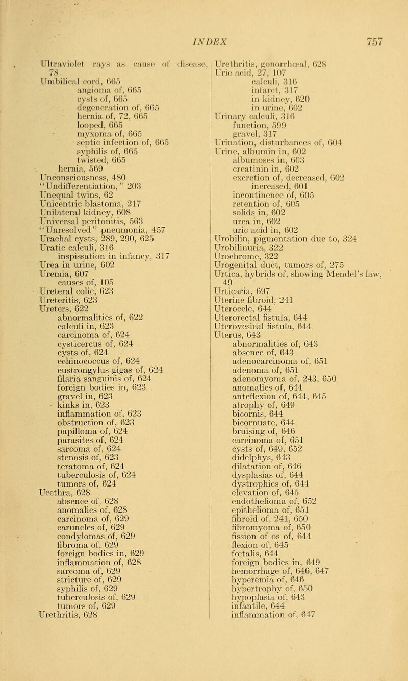 intrnviolcl rays as cause r)!' 7S niuhilical cord, (Kir) aiiu;i<)nia ol, (Ulf) cysis of, (iiif) (l('f2;cncrat.ion of, (Kif) hci'iiia of, 72, (ilif) loofxnl, ()(5r) luyxonui of, 6().'3 septic infection of, (Kif) syi)lii]is of, (itir) twist(>d, 665 hernia, 5(59 Unconsciousness, 480  Undifferentiation, 203 Unequal twins, 62 Unicentric blastoma, 217 Unilateral kidney, 608 Universal peritonitis, 563 Unresolved pneumonia, 457 Urachal cysts, 289, 290, 625 Uratic calculi, 316 inspissation in infancy, 317 Urea in urine, 602 Uremia, 607 causes of, 105 Ureteral colic, 623 Ureteritis, 623 Ureters, 622 abnormalities of, 622 calculi in, 623 carcinoma of, 624 cysticercus of, 624 cysts of, 624 echinococcus of, 624 eustrongylus gigas of, 624 filaria sanguinis of, 624 foreign bodies in, 623 gravel in, 623 kinks in, 623 inflammation of, 623 obstruction of, 623 papilloma of, 624 parasites of, 624 sarcoma of, 624 stenosis of, 623 teratoma of, 624 tuberculosis of, 624 tumors of, 624 Urethra, 628 absence of, 628 anomalies of, 628 carcinoma of, 629 caruncles of, 629 condylomas of, 629 fibroma of, 629 foreign bodies in, 629 inflammation of, 628 sarcoma of, 629 stricture of, 629 syphilis of, 629 tuberculosis of, 629 tumors of, 629 Urethritis, 628 Urethritis, gonorrha'ai, 628 Uric a<-i(l, 27, 107 (;alculi, 316 infarct, 317 in kidney, 620 in urine, 602 Urinary calculi, 316 function, 599 gravel, 317 Urination, disturbances of, 604 Urine, albumin in, 602 albumoses in, 603 creatinin in, 602 excretion of, decreased, 602 increased, 601 incontinence of, 605 retention of, 605 sohds in, 602 urea in, 602 uric acid in, 602 Urobilin, pigmentation due to, 324 Urobilinuria, 322 Urochrome, 322 Urogenital duct, tumors of, 275 Urtica, hybrids of, showing Mendel's law, 49 Urticaria, 697 Uterine fibroid, 241 Uterocele, 644 Uterorectal fistula, 644 Uterovesical fistula, 644 Uterus, 643 abnormalities of, 643 absence of, 643 adenocarcinoma of, 651 adenoma of, 651 adenomyoma of, 243, 650 anomalies of, 644 anteflexion of, 644, 645 atrophy of, 649 bicornis, 644 bicornuate, 644 bruising of, 646 carcinoma of, 651 cysts of, 649, 652 didelphys, 643 dilatation of, 646 dysplasias of, 644 dystrophies of, 644 elevation of, 645 endothelioma of, 652 epithelioma of, 651 fibroid of, 241, 650 fibromyoma of, 650 fission of os of, 644 flexion of, 645 foetalis, 644 foreign bodies in, 649 hemorrhage of, 646, 647 hyperemia of, 646 hypertrophy of, 650 hypoplasia of, 643 infantile, 644 inflammation of, 647