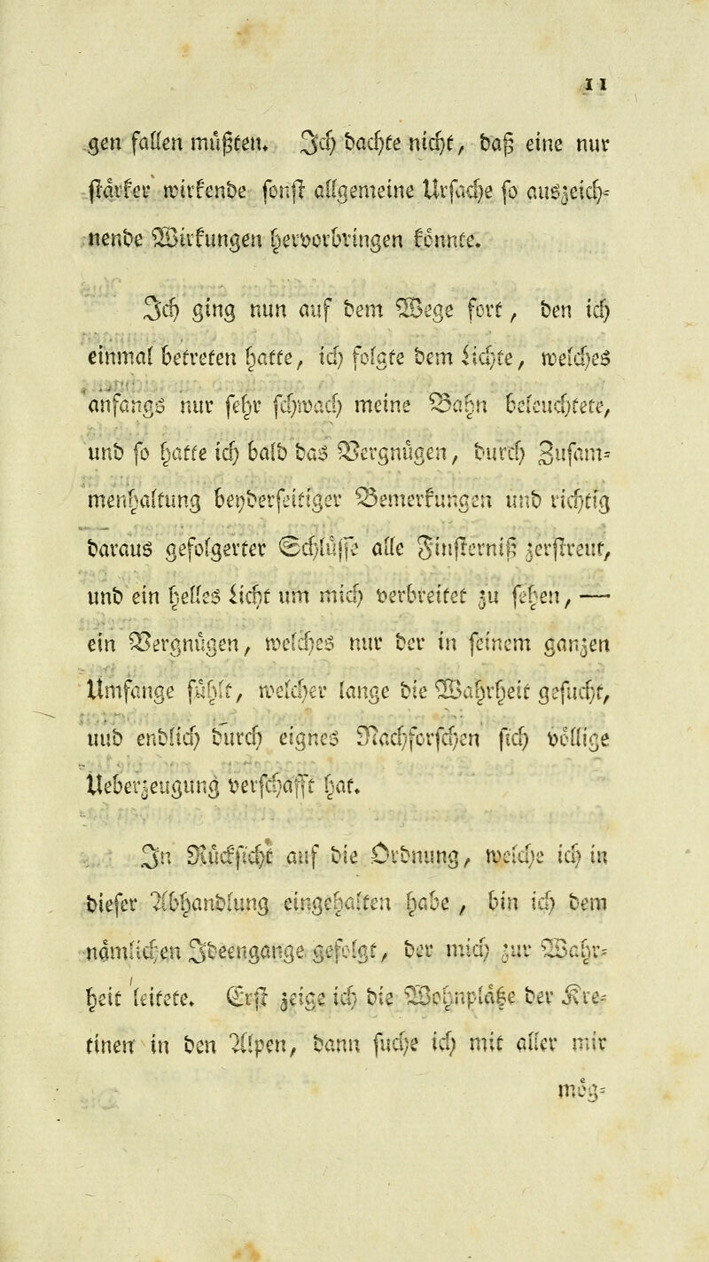 .gm faüen mu^een* ^d) had)te nic^e, ba^ eine nur ^mec mxhnbe fonjl allgemeine Utj<icf}e fo au^^eic^-- nent'e ®iifungen I^evv^ovkingen fonnce. ^d) ging nun auf t?em ®ege fort, t)en tcf} einmal betreten Tratte, id} folgte bcm iidyte, n)eid)e^ anfangt nur fel^i- fdjvoad) meine Söpn 6elcucf}tete, unb fo fyMte id) balb bao 5?ergnügen, biircf; S^f^'m^ men^altung bet)betfrittgev Senierningeu iinb iiif;tig barauö gefolgerter ®d)iü|f^ alle Sinfternil; ?erflreut, unb ein |elieg iicbt um mid) t)er6reitet 5U fe^en, — ein Vergnügen, tt^eldieö nur ber in feinem ganzen Umfange fühlt ^ n?eid)er lange bie ^al^r^eit gefud}t, uub enblid) biird} eignet 5Tiad;)forfd}en fid} Wollige tte&er^eugung t?erfd;af[t t^au .3n Kücfpd}t auf bie örbnung, mid)z id)m biefer 2ibl^anbiung eingehalten l^ah-c , \>\\\ xd) bem namficvenSbeengangegefolgt, ber mid) ^ur ffiai^r^ l^eit leitete» (£rj| jeige ii$ '^k ®oi}npid|e ber ^le-- einen in '^tw l^lpen, '^o.x^w fudje xd) mit aller mir meg^
