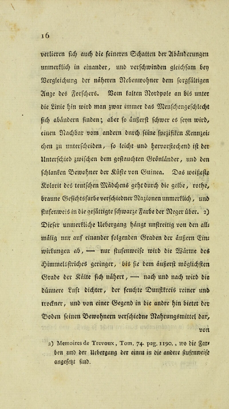\)ei*nei'cn fid) aucf; bi'e feineren ^d)CitUn bei* ^löanbci'ungcu unmernid) in einan&cr, unb i?eifcl)ir»mben glcic[)fam U\) tßa'Qkid)i\uQ bit nfl^emi Slcöenwo^ner 5em fovgfaltigen 3(uge bcv govfc[}ei'g> SSom falten fUoi'bpolc an 6i^ untcc bU2mH f)in wii'b man ^xoav immet 5a6 !)3ienfcr)cngefc^{ec§t ficf) aöaubcrn fxnbcn; aOer fo au^erjl fd)\mt c^ fci)n wirb, einen Slad;6nv tjom an&ein bnvd) feine fpesifiFen ^emtgeu d)en aU unteifd)ei5en, fo Uidjt un5 ^ea^üi*|rec^enM(t &ec llntevfcfjicö 5«)ifef;en bem gef!auc[;tcn ®l•on[d^^el•, unb ben fd)(anfen Q3eiDo(}nei* bei* ^ufre von ©uinen» 2)a» a^eigejlß :^0{ovit bcß tentfd)en9Diabd)cnö (jc^tbuvc^ bk Qdhc, rot^e, braune @eficf)töfar6e verfc^iebnev Slajionen unmerFItc^, nnö ftufenme:^ in bic ^t\attiQtc fc^wavgc gnvöe bev 3i^egci- Ü6ei\ 2) SMefef imnici'F(ic§c Uc6ei*öancj f)anQt unflrcitig von bin äff; inaHg luic auf einanber fol^enben ©raben bei- augcrn (Jim it>ii*Funcjen a6, — nui* ftufenii^cife wixb bie SSdrme be^ S^immzU\tvid)c^ gevinöer, bU pe bem anwerft mcglic^flert ©vabe bev ^nltc fic^ na^evt, — nac^ unb nac^ wirb bU bünnevc 5uft bid)tcv, ber feud;tc 2)nn|lfrei^ reiner xmb tvod^ner, unb von einer ©egenb in bic anbre ^in bietet bec ^oben fi'itien Q^ewo^nern verfd;icbn? fy^a^rutiQömittef bar, von 2) Memoires de Trevoiix, Tom. 74^ pag. 1190., W^ tte '^dtf Un iinb öer Uel»er0an0 ber eine« i« bie autm ftufctnveife önsefe^l fnib.