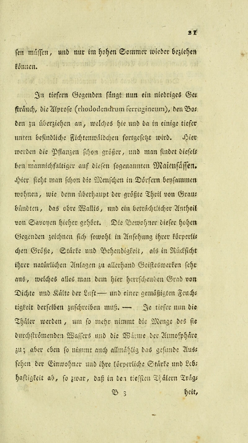 3!f fett müjTc« / «itö nuv im ^o^eu kommet' iv>ic5cv UsUf)^ fdnnciu ^ii ttefcnt ©egenbcn fan^t nun ein nicbi'i^je^ ^ci ftl'and), 5cc2{fpi*ofe (rhododend'rüinferrugineiim), ^en?5o; ben 5u Ü6er5{ef}cn an^ tuelcfjc«? ^ce unb öa in einige tiefet xmtm 6efin5licf)e gic^tenit^dlbc^cu foi'tgefc|t xmb. Jpieu xm'ibm tu '^^aiVs^n \d)Qn gVDpci*, nnb man ftnbet biefeU 6en mannid;faftigci' auf bkfm fo^cnanntcn ^Jlaienfdffen» ^iev ficl)t man {dym bk 9]tenfc[}cn in S^oifcvn 6ei)fammen tvobnen, \vk beim nhcifjaupt bei* größte 'X^eil von (Srauj 6ünbtcn, 5a^ oöre Saüi^, unb ein 6etfdd)t[ic^ec 2(rtt^ci( ^3on (Sa\)oi)en ^ief^cf ßcr^ott» ©:e ^moljmi' biefei* ^of^eti (Begenben seic^nen ficf) foiDof)! in 2i'nfc^ung i^rec fdvperU« d)en ©i'd^e, ^tar^c nnb ^^c^cnbi^Feie, ciB in 3\ücf}icf)t i^rcv ncituvlic^en linkten su aUef^onb @c((le^n)ei*fen fe^u aue, tt)e(d)e^ a0c^ man bem ^ier f)cvifd;enben @i*ab \Jott ^id)tc unb ^«Ite bev 2uft— unb einci* oenuigigten gcuc&i tlQHit bevfc((jen sufcf;u'ci6en mu|3. -— 3<J tiefet' nun bie ^^alev «werben, um fo uuM* nimmt bk COtcnge be5 fie bufcF)|lt'omenben ESafTet'^ unb bk Sdime bei' ^Itmofp^äi'e 511; a6ei' c6cn fo nimmt r.ud; alfmdr^liß baS cj-T^'t^be liuü fe[)cn bef ^inmo^inci- unb if)U f6i'pei1id;e (BtavU unb 2c6.' fy'iftiijUit ab, fo iiinir, ba^ in bc^ t;ef|tcu 5i;diern 'Svdgi