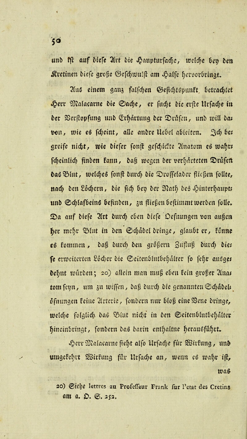 mb tft auf tUft 3(rt tk »§a«ptuifacf;e, ttcldBe ^ci) tm Mutimn tiefe öto^e @e{c^ii5u[j! am ^aifz ^cvücrötingt 5fug einem öau§ falfcf^en @efid)t§|)unFt. üeti-ac^fet »^en- 93ta(acarne t>U 0iftcf;e, cf fucf;t Mc cvjle Urfad;e i« fcet: jSeifovfung unb (gr^nnung bzv ^väfa^, unb ivill 5a; \^m, wie e^ fd;cint, alle anbre UeOel aüicitcn. 3cf) 6ci greife nic^t.. wie öiefer fonjt gef«$ic!tc ?(natom c^ \\>af)Vi fc^cinlicf) finben fanu, bc\^ wecjcn 5er ver^slrteten ©cüfert taöQMut, welches fonfl 5urcf) öic SJroffelaDcr flic|3eu follte, itacf) ben£öcf)crn, bic pc^ Uy bcv ^atf) 5ce •JJinterf^aupt? wnö ^c^laf6ein5 6cfitn&cu, gu fliegen Seftinimt werben foUe» 5Da auf biefe Titt bnvd) c6en biefe Ccfuungen von augcti ^er mc^r ^lut in ben (©d)dbe{ bringe, glaubt er, fcnne e^ fommen, baf burc^ bcn gröpcrn Si'f^'iJ^ buvc^ bie.' fe n'Wcitcrfen 26d)c\: hie ©eitenMutöe^alfer fo fe^u au^ge; öe^nt würben; 20) allein man mu^ eüeu hin grof er 2i'na/ tomfcvn, um ju mif\m, bajj buvcf; bfe genannteu ©cT^dbel« ^fnungen feine 2{rtcric, fonbcrn nur hlo^ eine?8ene bringe, mld)c fötglicf}. bCi^ ^lut nic^t in ben SeitenölutOc^fiUcr ^incin&ringt, fonbern ba^ bavin cnff^altne ^erauöfu^rt» J?crr^uifacainefter}t alfo Urfadje für SBiihuig, un& «mseFehvt SBirfung für llrfac^e an, u^eim c^ n?a^r if?, tt?a# 20) ©telje lettres au Profeßeur Frank für l'etat des Cretins am a. D. ©. aja.