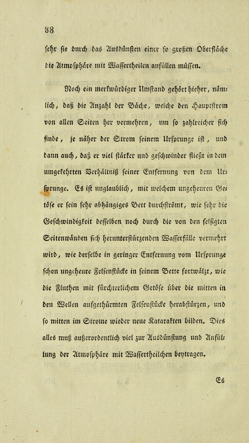 ftf)v fie hmd) bai 2l'u^bruipen cinci- fo gro^n OöeifacDc tu 2ltmofp^five mit ^ajTert^cileu tinfüdcn mujTen, 97üc^ ein mei*fmi5.i'^i(jei' Umflanb öe^oit^ie^ci*, nam,' h'cf), t>fl^ Mc ^Injci^l bcr ^ncf;e, a^clc^e bcn JJauptfrrcm von allen (Ssciten ^cr vcfmef^rcn, um fo 5nl)(i'eid)ei' ficf; finbe, je ndf;er bcv ©trcm feinem Urfprunsc ift, un& tann aucf), bag et* viel (lovfcr unt) öcfcf^iDinöei* ftiejit in &cm nmgefe^vten 23cv^»1ltni^ feinev Entfernung von Dem l!n fprunge» E^ ifl unglauölicf;, mit ivcdtjem unge^euveu @e; töfe ei- fein fe^i* c^h^nm^^ ^^^^ £>ui*cf;fti'omt, tvie fcf;i- bic ©efcfjwinbiöfeit beffc(6en nocf> 5ui'c5 tu von 5en feffißten ©eitenivani^en fifS) f;efunter|Tui*5enöcn SafTevfnac vermehrt jvirb, tvie &ei:fcl6c in (jeringei* (Entfernung vom llifpi'uuöe fc^on ungeheure §e(fenflucfe in feinem ^cttc fortn^ai^t, ivie bU Slut^en mit fui'cf;tei-Iic^em (Uctöfe üöev bie mitten in Un SKcKen aufsetf)urmten ge(fcn|I-ücfc ^erabfrurjen, xmb fo mitten im 0ti'ome iviebeu neue ^atavaFten bilbcn, 5>ie^ «Ile^ mup auj^erorbentlic^ viel jur 2(uübun|1ung unö 2(nfut; Jung öer 2ltmofp^are mit ^afT^vt^eilc^en ^cvtvagen. ^5