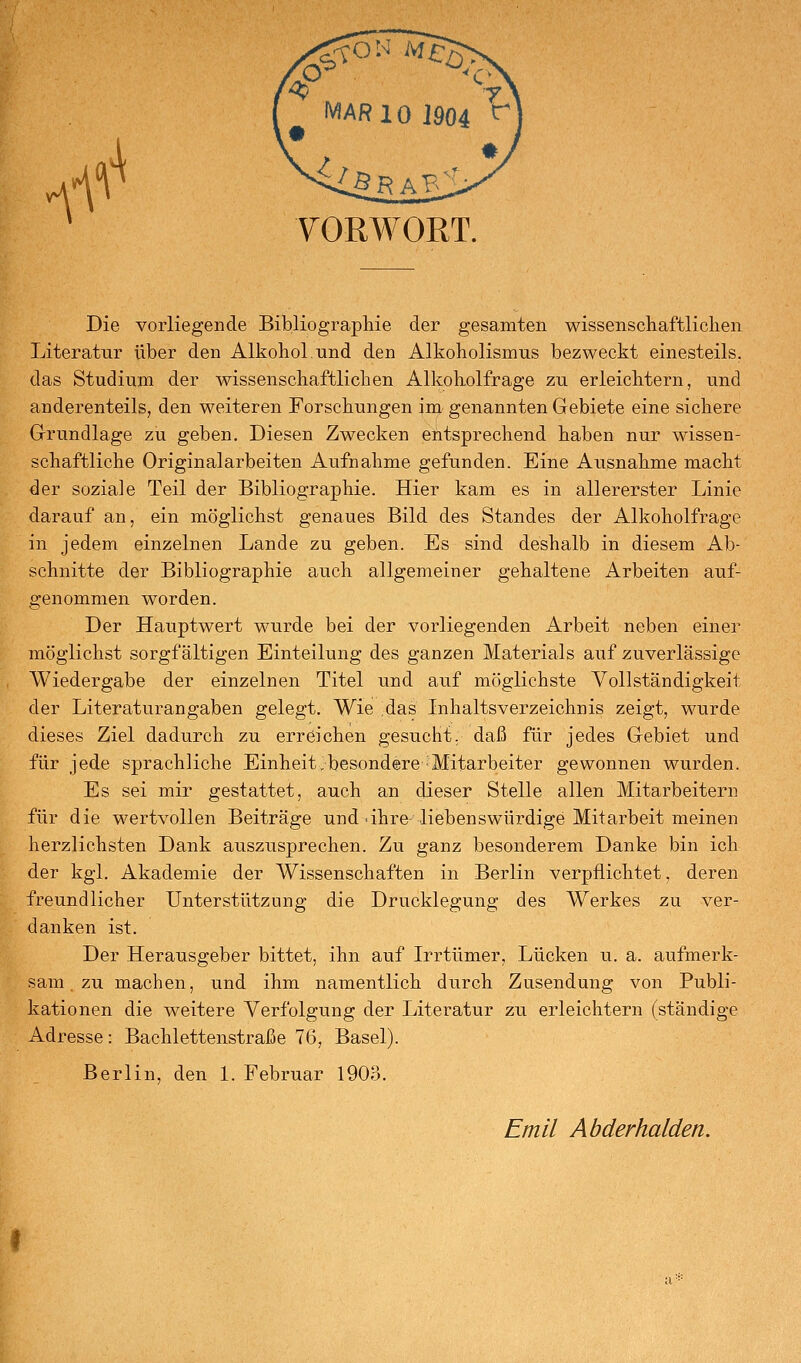 if' VORWORT. Die vorliegende Bibliograpliie der gesamten wissenscliaftliclien Literatur über den Alkohol.und den Alkoholismus bezweckt einesteils, das Studium der wissenscliaftliclien Alkoliolfrage zu erleichtern, und anderenteils, den weiteren Forschungen im genannten Gebiete eine sichere Grundlage zu geben. Diesen Zwecken entsprechend haben nur wissen- schaftliche Originalarbeiten Aufnahme gefunden. Eine Ausnahme macht der soziale Teil der Bibliographie. Hier kam es in allererster Linie darauf an, ein möglichst genaues Bild des Standes der Alkoholfrage in jedem einzelnen Lande zu geben. Es sind deshalb in diesem Ab- schnitte der Bibliographie auch allgemeiner gehaltene Arbeiten auf- genommen worden. Der Hauptwert wurde bei der vorliegenden Arbeit neben einer möglichst sorgfältigen Einteilung des ganzen Materials auf zuverlässige Wiedergabe der einzelnen Titel und auf möglichste Vollständigkeit der Literaturangaben gelegt. Wie das Inhaltsverzeichnis zeigt, wurde dieses Ziel dadurch zu erreichen gesucht, daß für jedes Gebiet und für jede sprachliche Einheit.besondere Mitarbeiter gewonnen wurden. Es sei mir gestattet, auch an dieser Stelle allen Mitarbeitern für die wertvollen Beiträge und-ihre-liebenswürdige Mitarbeit meinen herzlichsten Dank auszusprechen. Zu ganz besonderem Danke bin ich der kgl. Akademie der Wissenschaften in Berlin verpflichtet, deren freundlicher Unterstützung die Drucklegung des Werkes zu ver- danken ist. Der Herausgeber bittet, ihn auf Irrtümer, Lücken u. a. aufmerk- sam. zu machen, und ihm namentlich durch Zusendung von Publi- kationen die weitere Verfolgung der Literatur zu erleichtern (ständige Adresse: Bachlettenstraße 76, Basel). Berlin, den 1. Februar 190o. Emil Abderhalden.