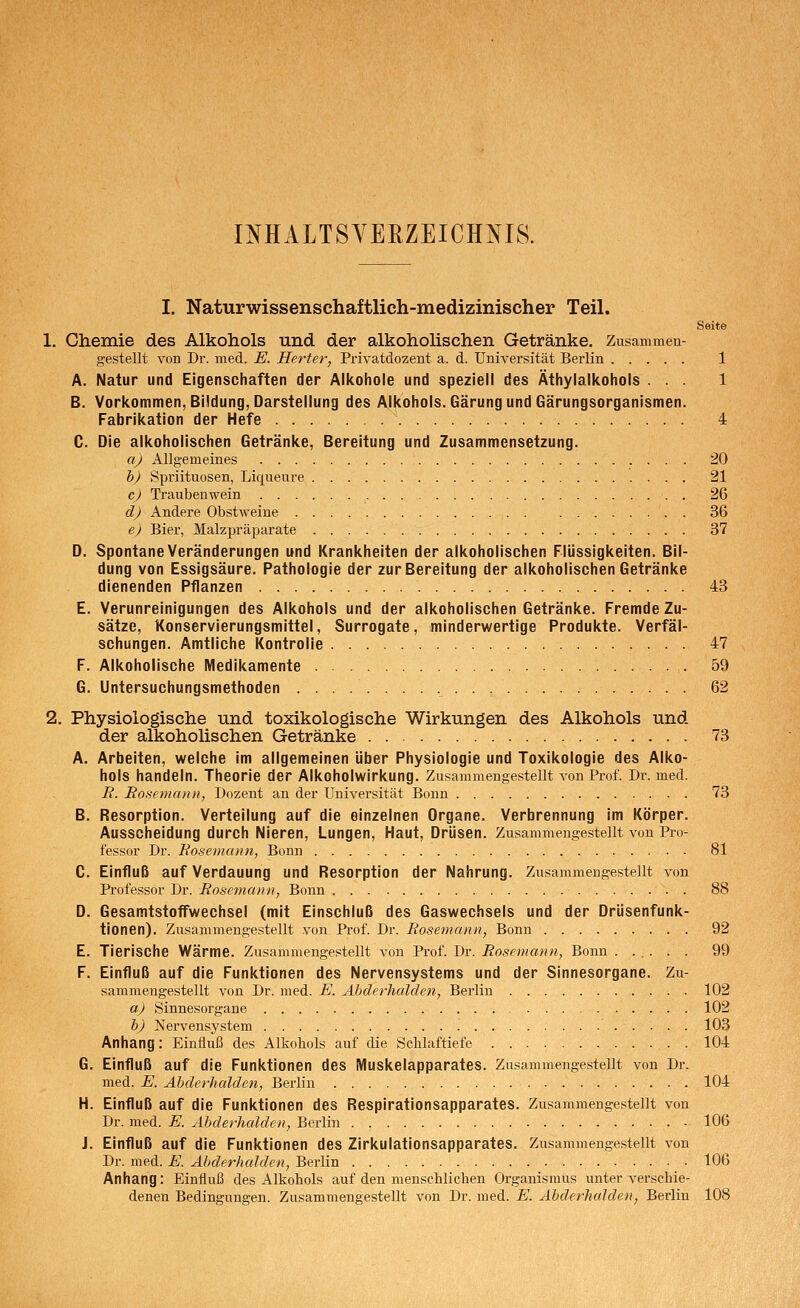 INHALTSVERZEICHNIS. I. Naturwissenschaftlich-medizinischer Teil. Seite 1. Chemie des Alkohols und der alkoholischen Getränke. Zusammen- gestellt von Dr. med. E. Herter, Privatdozent a. d. UniA^ersität Berlin 1 A. Natur und Eigenschaften der Alkohole und speziell des Äthylalkohols ... 1 B. Vorkommen, Bildung, Darstellung des Alkohols. Gärung und Gärungsorganismen. Fabrikation der Hefe 4 C. Die alkoholischen Getränke, Bereitung und Zusammensetzung. a) Allgemeines 20 h) Spriituosen, Liqueure 21 c) Traubenwein 26 d) Andere Obstweine 36 e) Bier, Malzpräparate 37 D. Spontane Veränderungen und Krankheiten der alkoholischen Flüssigkeiten. Bil- dung von Essigsäure. Pathologie der zur Bereitung der alkoholischen Getränke dienenden Pflanzen 43 E. Verunreinigungen des Alkohols und der alkoholischen Getränke. Fremde Zu- sätze, Konservierungsmittel, Surrogate, minderwertige Produkte. Verfäl- schungen. Amtliche Kontrolle 47 F. Alkoholische Medikamente 59 G. Untersuchungsmethoden 62 2. Physiologische und toxikologische Wirkungen des Alkohols und der alkoholischen Getränke 73 A. Arbeiten, welche im allgemeinen über Physiologie und Toxikologie des Alko- hols handeln. Theorie der Alkoholwirkung. Zusammengestellt von Prof. Dr. med. B. Rosemaiui, Dozent an der Universität Bonn 73 B. Resorption. Verteilung auf die einzelnen Organe. Verbrennung im Körper. Ausscheidung durch Nieren, Lungen, Haut, Drüsen. Zusammengestellt von Pro- fessor Dr. EoseDiann, Bonn 81 C. Einfluß auf Verdauung und Resorption der Nahrung. Zusammengestellt von Professor Dr. Rosemann, Bonn 88 D. Gesamtstoffwechsel (mit Einschluß des Gaswechsels und der Drüsenfunk- tionen). Zusammengestellt von Prof. Dr. Rosemann, Bonn 92 E. Tierische Wärme. Zusammengestellt von Prof. Dr. Rosemann, Bonn ...... 99 F. Einfluß auf die Funktionen des Nervensystems und der Sinnesorgane. Zu- sammengestellt von Dr. med. E. Abderhalden, Berlin 102 aj Sinnesorgane 102 h) Nervensystem 103 Anhang: Einfluß des Alkohols auf die Schlaftiefe . 104 G. Einfluß auf die Funktionen des Muskelapparates. Zusammengestellt von Dr. med. E. Abderhalden, Berlin 104 H. Einfluß auf die Funktionen des Respirationsapparates. Zusammengestellt von Dr. med. E. Abderhedden, Berlin 106 J. Einfluß auf die Funktionen des Zirkulationsapparates. Zusammengestellt von Dr. med. E. Abderhalden, Berlin 106 Anhang: Einfluß des Alkohols auf den menschlichen Organismus unter verschie- denen Bedingungen. Zusammengestellt von Dr. med. E. Abderhalden, Berlin 108