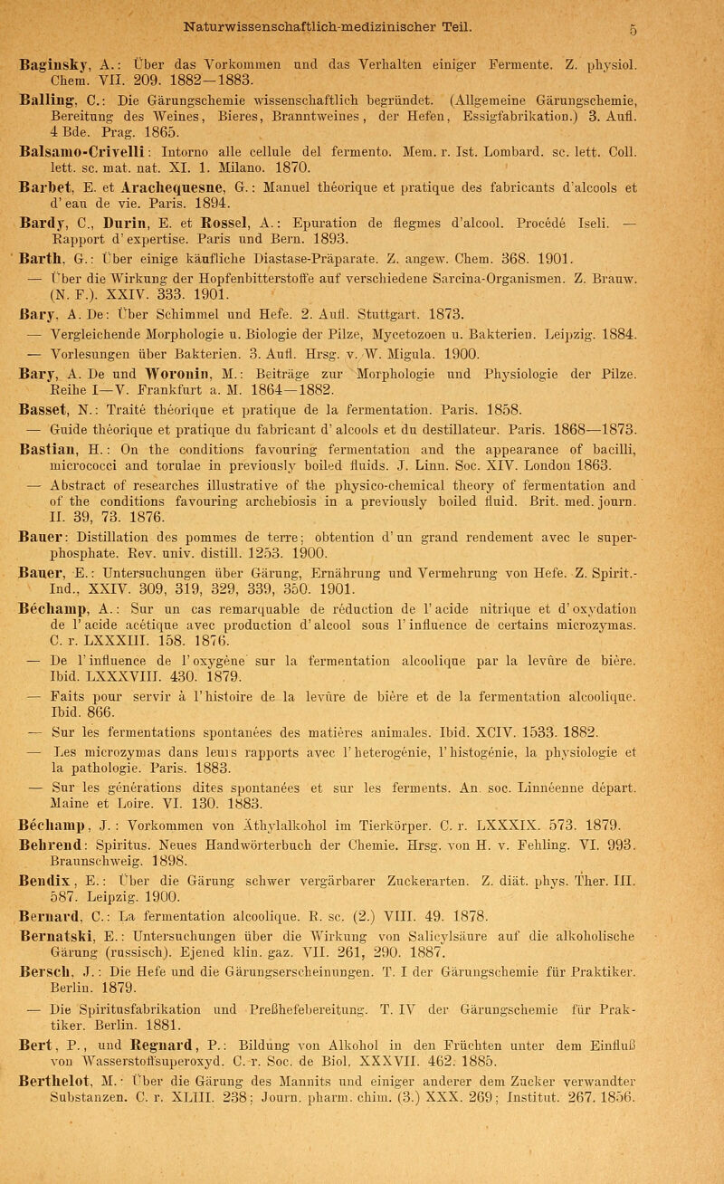 Baginsky, A.: Über das Vorkommen und das Verhalten einiger Fermente. Z. physiol. Chem. VII. 209. 1882-1883. Balling', C: Die Gärungscliemie wissensclaaftlich begründet. (Allgemeine Gärungsclaemie, Bereitung des Weines, Bieres, Branntweines, der Hefen, Essigfabrikation.) 3. Aufl. 4 Bde. Prag. 1865. Balsamo-Crivelli: Intomo alle cellule del fermento. Mera. r. Ist. Lombard, sc. lett. Coli. lett. sc. mat. nat. XI. 1. Milano. 1870. Barbet, E. et Arachequesne, G.: Manuel theorique et pratique des fabricants d'alcools et d' eau de vie. Paris. 1894. Bai'dy, C, Duriii, E. et Rössel, A.: Epuration de flegmes d'alcool. Procede Iseli. — Kapport d' expertise. Paris und Bern. 1893. Barth, G.: Über einige käufliche Diastase-Präparate. Z. angew. Chem. 368. 1901. — Über die Wirkung der Hopfenbitterstoffe auf verschiedene Sarcina-Organismen. Z. Brauw. (N. F.). XXIV. 333. 1901. ßary, A.De: Über Schimmel und Hefe. 2. Aufl. Stuttgart. 1873. — Vergleichende Morphologie u. Biologie der Pilze, Mycetozoen u. Bakterien. Leipzig. 1884. — Vorlesungen über Bakterien. 3. Aufl. Hrsg. v. W. Migula. 1900. Bary, A.De und Woronin, M.: Beiträge zur Morphologie und Phj^siologie der Pilze. Eeihe I—V. Frankfurt a. M. 1864—1882. Basset, N.: Traite theorique et pratique de la fermentation. Paris. 1858. — Guide theorique et pratique du fabricant d' alcools et du destillateur. Paris. 1868—1873. Bastian, H.: On the conditions favouring fermentation and the appearance of bacilli, micrococci and toralae in previously boiled fluids. J. Linn. Soc. XIV. London 1863. — Abstract of researches illustrative of the physico-chemical theorj»- of fermentation and of the conditions favouring archebiosis in a previously boiled fluid. Brit. med. journ. II. 39, 73. 1876. Bauer: Distillation des pommes de terre; obtention d'un grand rendement avec le super- phosphate. Eev. univ. distill. 1253. 1900. Bauer, E.: Untersuchungen über Gärung, Ernährung und Vermehrung von Hefe. Z. Spirit.- Ind., XXIV. 309, 319, 329, 339, 350. 1901. Bechamp, A.: Sur un cas remarquable de reduction de 1' acide nitrique et d' Oxydation de r acide acetique avec production d' alcool sous 1' influence de certains microzymas. C. r. LXXXIII. 158. 1876. — De r influence de 1' oxygene sur la fermentation alcoolique par la levüre de biere. Ibid. LXXXVIIL 430. 1879. — Faits pour servir ä l'histoire de la levüre de biere et de la fermentation alcoolique. Ibid. 866. — Sur les fermentations spontanees des matieres animales. Ibid. XCIV. 1533. 1882. — Les microzymas dans leuis rapports avec T heterogenie, 1'histogenie, la physiologie et la pathologie. Paris. 1883. — Sur les generations dites spontanees et sur les ferments. An. soc. Linneenne depart. Maine et Loire. VI. 130. 1883. Becliami), J. : Vorkommen von Äthylalkohol im Tierkörper. C. r. LXXXIX. 573. 1879. Belireiid: Spiritus. Neues Handwörterbuch der Chemie. Hrsg. von H. v. Fehling. VI. 993. Braunschweig. 1898. Bendix, E.: Über die Gärung schwer vergärbarer Zuckerarten. Z. diät. phvs. Ther. III. 587. Leipzig. 1900. Bernard, C.: La fermentation alcoolique. R. sc. (2.) VIII. 49. 1878. Bernatslii, E.: Untersuchungen über die Yfirkung von Salicylsäure auf die alkoholische Gärung (russisch). Ejened klin. gaz. VII. 261, 290. 1887. Berscll, J.: Die Hefe und die Gärungserscheinungen. T. I der Gärungschemie für Praktiker. Berlin. 1879. — Die Spiritusfabrikation und Preßhefebereitung. T. IV der Gärungschemie für Prak- tiker. Berlin. 1881. Bert, P., und Reg'uard, P.: Bildung von Alkohol in den Früchten unter dem Einfluß von Wasserstoffsuperoxyd. C. r. Soc. de Biol. XXXVII. 462. 1885. Bertlielot, M. • Über die Gärung des Mannits und einiger anderer dem Zucker verwandter Substanzen. C. r. XLIII. 238: Journ. pharm, chim. (3.) XXX. 269; Institut. 267. 1856.