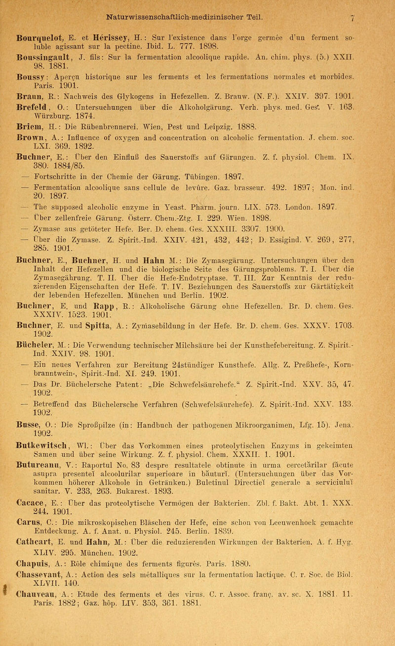 Bourquelot; E. et Herissey, H. : Sur Texistence dans l'orge germee d'un ferment so- luble agissant sur la pectine. Ibid. L. 777. 1898. Boussiiigault, J. fils: Snr la fermentation alcoolique rapide. An. chim. phys. (5.) XXII. 98. 1881. Boussy: Apercu historique sur les ferments et les fermentations normales et morbides. Paris. 1901. Braun, R.: Nachweis des Glykogens in Hefezellen. Z. Brauw. (N. F.). XXIV. 397. 1901. Brefeld, 0.: Untersuchungen über die Alkoholgärung. Verh. phys. med. Ges*. V. 163. Würzburg. 1874. Briern, H.: Die Rübenbrennerei. Wien, Pest und Leipzig. 1888. Brown, A.: Iniiuence of oxvgen and concentration on alcoholic fermentation. .1. ehem. soc. LXI. 369. 1892. Buchner, E.: Über den Einfluß des Sauerstoffs auf Gärungen. Z. f. physiol. Chem. IX. 380. 1884/85. — Fortschritte in der Chemie der Gärung. Tübingen. 1897. — Fermentation alcoolique sans cellule de levüre. Gaz. brasseur. 492. 1897; Mon. ind. 20. 1897. — The supposed alcoholic enzyme in Yeast. Pharm, journ. LIX. 573. London. 1897. — Über zellenfreie Gärung. Österr. Chem.-Ztg. I. 229. Wien. 1898. — Zymase aus getöteter Hefe. Ber. D. chem. Ges. XXXIII. 3307. 1900. — Über die Zymase. Z. Spirit.-Ind. XXIV. 421, 432, 442; D. Essigind. V. 269, 277, 285. 1901. Bnchner, E., Buchner, H. und Hahn M.: Die Zymasegärung. Untersuchungen über den Inhalt der Hefezellen und die biologische Seite des Gärungsproblems. T. I. Über die Zymasegährung. T. II. Über die Hefe-Endotryptase. T. III. Zur Kenntnis der redu- zierenden Eigenschaften der Hefe. T. IV. Beziehungen des Sauerstoffs zur Gärtätigkeit der lebenden Hefezellen. München und Berlin. 1902. Buclmer, E. und Eapp, R.: Alkoholische Gärung ohne Hefezellen. Br. D. chem. Ges. XXXIV. 1523. 1901. Buchner, E. und Spitta, A.: Zyniasebildung in der Hefe. Br. D. chem. Ges. XXXV. 1703. 1902. Büchelei', M.: Die Verwendung technischer Milchsäure bei der Kunsthefebereitung. Z. Spirit.- Ind. XXIV. 98. 1901. — Ein neues Verfahren zur Bereitung 24stündiger Kunsthefe. AUg. Z. Preßhefe-, Korn- branntwein-, Spirit.-Ind. XL 249. 1901. — Das Dr. ßüchelersche Patent: .,Die Schwefelsäurehefe. Z. Spirit.-Ind. XXV. 35, 47. 1902. — Betreifend das Büchelersche Verfahren (Schwefelsäurehefe). Z. Spirit.-Ind. XXV. 133. 1902. Busse, 0.: Die Sproßpilze (in: Handbuch der pathogenen Mikroorganimen, Lfg. 15). Jena. 1902. Butkewitsch, Wl.: Über das Vorkommen eines proteolytischen Enzj'ms in gekeimten Samen und über seine Wirkung. Z. f. physiol. Chem. XXXII. 1. 1901. Butureanu, V.: Eaportul No, 83 despre resultatele obtinute in urma cercetärilar fäcute asupra presentei alcoolurilar superioare in bauturi. (Untersuchungen über das Vor- kommen höherer Alkohole in Getränken.) Buletinul Directiei generale a serviciului sanitär. V. 233, 263. Bukarest. 1893. €acace, E.: Über das proteolytische Vermögen der Bakterien. Zbl. f. Bakt. Abt. 1. XXX. 244. 1901. Carus, C.: Die mikroskopischen Bläschen der Hefe, eine schon von Leeuwenhoek gemachte Entdeckung. A. f. Anat. u. Physiol. 245. Berlin. 1839. Cathcart, E. und Hahn, M.: Über die reduzierenden Wirkungen der Bakterien. A. f. Hyg. XLIV. 295. München. 1902. €hapuis, A.: Röle cliimique des ferments figures. Paris. 1880. Chassevant, A.: Action des sels metalliques sur la fermentation lactique. C. r. Soc. de Biol. XLVII. 140. Chauyeau, A.: Etüde des ferments et des virus. C. r. Assoc. franc. av. sc. X. 1881. 11. Paris. 1882; Gaz. hop. LIV. 353, 361. 1881.