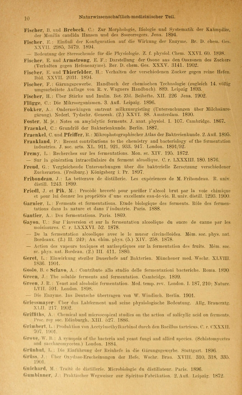 Fischer, B. und Brebecl*. C: Zur Morphologie, Biologie und Systematik der Kahrapilze, der Monilia Candida Hansen und des Soorerregers. Jena. 1894. Fischer. K.: IlinHuß der Konfiguration auf die Wirkung der Enzyme. Br. J). ehem. Ges. XXVII. 2985, 3479. 1894. — Bedeutung der Stereochemie für die Physiologie. Z. f. physiol. Chem. XXYI. GO. 1898. Fisclier. E. und Aruistroiig, E. F.: Darstellung der Osone aus den Osazonen des Zuckers (Verhalten gegen Hefenenzyme). Ber. D. chem. Ges. XXXV. 3141. 1902. Fischer, E. und Thierfelder, H.: Verhalten der verschiedenen Zucker gegen reine Hefen. Ibid. XXVII. 2031. 1894. Fischer, F.: Gärungsgewerbe. Handbuch der chemischen Technologie (zugleich 14. völlig umgearbeitete Auflage von R. v. Wagners Handbuch). 889. Leipzig 1893. Fischer, H.: Über Stärke und Inulin. Bot. Zbl. Beihefte. XII. 226 Jena. 1902. Fliig:go, C.: Die Mikroorganismen. 3. Aufl. Leipzig. 1896. Fokker, A.: Onderzoekingen omtrent milkzuurgisting (Untersuchungen über Milchsäure- gärung). Nederl. Tydschr. Geneesk. (2.) XXVI. 88. Amsterdam. 1890. Foster, M. jr.: Notes on amylolytic ferments. J. anat. physiol. I. 107. Cambridge. 1867. Fraenliel, C: Grundriß der Bakterien künde. Berlin. 1887. Fraenkel, C. und Pfeiffer, E.: Mikrophotographischer Atlas der Bakterienkunde. 2. Aufl. 1895. Fraiikland, P.: Eecent contributions to the chemistry and bacteriology of the fermentation Industries. J. soc. arts. XL. 911, 921, 933, 947. London. 1891/92. Freiuy, Ij. : Recherches sur les fermentations. Mon. sc. XIV. 195. 1872. — Snr la generation intracellulaire du ferment alcooliqae. C. r. LXXXIII. 180. 1876. Freud, G.: Vergleichende Untersuchungen über die bakterielle Zersetzung verschiedener Zuckerarten. (Freiburg.) Königsberg i. Pr. 1897. Friboiideau, J.: La betterave de distillerie. Les experiences de M. Fribondeau. R. univ. distiU. 1243. 1899. Friedl, J. et Pik, M.: Procede brevete pour purifier l'alcool brut par la voie ohimitiue et pour Ini donner les proprietes d'une excellente eau-de-vie. R. univ. distill. 1293. 1900. Garnier, L.: Ferments et fermentations. Etüde biologiciue des ferments. ROle des fermen- tations dans la nature et dans l'industrie. Paris. 1888. (iautier, A.: Des fermentations. Paris. 1869. Gayoii, U.: Sur r Inversion et sur la fermentation alcoolique du sucre de canne {)ar les moisissures. C. r. LXXXVI. 52. 1878. — De la fermentation alcoolique avec le le mucor circinelloides. Mem. soc. phvs. nat. Bordeaux. (2.) IL 249; An. chim. phys. (5.) XIV. 258. 1878. — Action des vapeurs toxiques et antiseptiques sur la fermentution des fniits. Jlem. soc. sc. phys. nat. Bordeau. (2.) III. 411, 1880. (jeret, L.: Einwirkung steriler Dauerhefe auf Bakterien. Münchener med. Wsohr. XLVIII. 1836. 1901. (»o.sio, H. e Sclavo, A.: Contributo allo studio delle fermentazioni bacteriche. Roma. 1890 (»n-eii, J.: The solulile ferments and fermentation. Cambridge. 1899. <»reen, .). R.: Yeast and aleoholic fermentation. Med. tomp. rev. London. I. 187, 210: Nature. LVII. 591. London. 1898. — Die Enzyme. Ins Deutsche übertragen von W. Wiiidiscli. Berlin. 1901. (irlessmayer: V\w,r das l^abferment und seine physiologiselie Bedeutun«;-. Allg. Brauerztir. Xi.II. 217. 1902. (irinitlis, A.: Cluimical and mi(M'(isc<>|)ic.'il studies on the action of salieylic aeid on ferments. I'n.e. roy .soc Edinburgh. XIII. f)27. 1886. (jirinihorl, L.: l'nulnlvtion von .\eclvliiirlh\ Ik.nhinol diiicli ilcii 15;icillus larti-icii-.. ('. r. CXXX II. 707. I'.IOI. <»n»VC, W. |{.: A Synopsis of the bact<'ria and yeast fungi and allied speeies. (Schi.stomyeetes and sacc haroniyceto.s.) liondcm. 1884. UrUiilliit, I,.; i)ie Einfiilirnng der ^einliefe in die ({äriingsgewcrbe. Stuttgart. 1896. JirilHS. .1.; (I.-. <>..,! .,. Krs.heiniingen der lief.«. Wsehr. Brau. XVIII. 310, 318. 335. 1901. <^iilcliiird, .M. iiiiiir ,!,■ distillerie. Microbiologie du distillatenr. I'aris. 1896. (iiuinl»iniu'r, .1.: i'r;.ktiselier Wegweiser zur Siiiritu.s-Fabrikation. 2. Aufl. Leipzig. IS72.