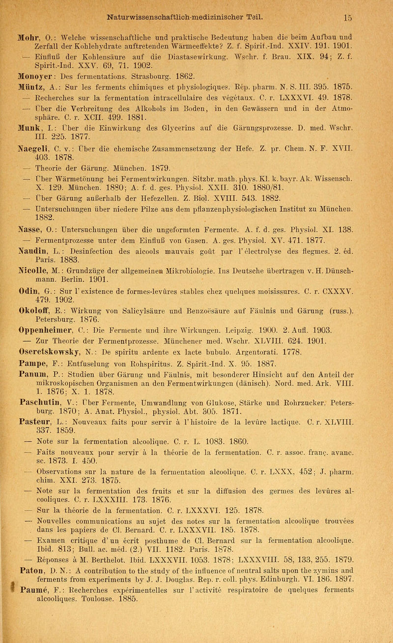 Mohr, 0.: Welche wissenschaftliclie und praktische Bedeutung haben die beim Aufbau und Zerfall der Kohlehydrate auftretenden Wärmeefiekte? Z. f. Spirit.-Ind. XXIV. 191. 1901. — Einfluß der Kohlensäure auf die Diastasewirkung. Wschr. f. Brau. XIX. 94; Z. f. Spirit.-Ind. XXV. 69, 71. 1902. Monoyer: Des fermentations. Strasbourg. 1862. Müntz, A.: Sur les ferments chimiques et physiologiques. Eep. pharm. N. S. III. 395. 1875. — Eecherches sur la fermentation intracellulaire des vegetaux. C. r. LXXXVI. 49. 1878. — Über die Verbreitung des Alkohols im Boden, in den Gewässern und in der Atmo- sphäre. C. r. XCII. 499. 1881. Muök, I.: Über die Einwirkung des Glycerins auf die Gärungsprozesse. D. med. Wschr. III. 225. 1877. Naegeli, C. v.: Über die chemische Zusammensetzung der Hefe. Z. pr. Chem. N. F. XVII. 403. 1878. — Theorie der Gärung. München. 1879. — Über Wärmetönung bei Fermentwirkungen. Sitzbr. inath.phys. Kl. k.bayr. Ak. Wissensch. X. 129. München. 1880; A. f. d. ges. Physiol. XXII. 810.*^ 1880/81. — Über Gärung außerhalb der Hefezellen. Z. Bial. XVIII. 543. 1882. — Untersuchungen über niedere Pilze aus dem pflanzenphysiologischen Institut zu München. 1882. Nasse, 0.: Untersuchungen über die ungeformten Fermente. A. f. d. ges. Phj^siol. XL 138. — Fermentprozesse unter dem Einfluß von Gasen. A. ges. Physiol. XV. 471. 1877. Naudin, L.: Desinfection des alcoois mauvais goüt par 1'electrolyse des flegmes. 2. ed. Paris. 1883. Nicolle, M.: Grundzüge der allgemeinen Mikrobiologie. Ins Deutsche übertragen v. H. Dünsch- mann. Berlin. 1901. Odin, G.: Sur 1' existence de formes-levüres stables chez quelques moisissures. C. r. CXXXV. 479. 1902. Okoloff, E.: Wirkung von Salicylsäure und Benzoesäure auf Fäulnis und Gärung (russ.). Petersburg. 1876. Oppenheimer, C.: Die Fermente und ihre Wirkungen. Leipzig. 1900. 2. Aufl. 1903. — Zur Theorie der Fermeniprozesse. Münchener med. Wschr. XLVIII. 624. 1901. Oseretskowsky, N.: De spiritu ardente ex lacte bubnlo. Argentorati. 1778. Pampe, F.: Entfuselung von Rohspiritus. Z. Spirit.-Ind. X. 95. 1887. Panum, P.: Studien über Gärung und Fäulnis, mit besonderer Hinsicht auf den Anteil der mikroskopischen Organismen an den Fermentwirkungen (dänisch). Nord. med. Ark. VIII. 1. 1876; X. 1. 1878. Paschutin, V.: Über Fermente, Umwandlung von Glukose, Stärke und Rohrzucker. Peters- burg. 1870; A. Anat. Physiol., physiol. Abt. 305. 1871. Pasteur, L.: Nouveaux faits pour servir ä 1' histoire de la levüre lactique. C. r. XLVIII. 337. 1859. — Note sur la fermentation alcoolique. C. r. L. 1083. 1860. — Faits nouveaux pour servir ä la theorie de la fermentation. C. r. assoc. franc. avanc. sc. 1873. L 450. — Observations sur la nature de la fermentation alcoolique. C. r. LXXX, 452; J. pharm, chim. XXL 273. 1875. — Note sur la fermentation des fruits et sur la diffusion des germes des levüres al- cooliques. C. r. LXXXIII. 173. 1876. — Sur la theorie de la fermentation. C. r. LXXXVI. 125. 1878. — Nouvelles Communications au sujet des notes sur la fermentation alcoolique trouvees , dans les papiers de Gl. Bernard. C. r. LXXXVII. 185. 1878. — Examen critique d' un ecrit posthume de Gl. Bernard sur la fermentation alcoolique. Ibid. 813; Bull. ac. med. (2.) VII. 1182. Paris. 1878. — Reponses ä M. Berthelot. Ibid. LXXXVII. 1053. 1878; LXXXVIII. 58, 133, 255. 1879. Paton, D. N.: A contribution to the study of the influence of neutral salts upon the zymins and ferments from experiments by J. J. Douglas. Eep. r. coli. phys. Edinburgh. VI. 186. 1897. Paume, F.: Recherches experimentelles sur 1' activite respiratoire de quelques ferments alcooliques. Toulouse. 1885.