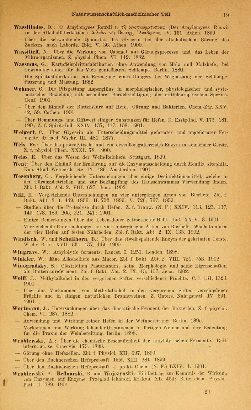 Wassiliades, 0.: '0 Amylomyces Rousii iv x^ ocvo-vcU[i.a-o7coua (Der Amylomyces Rouxii in der Alkoholfabrikation.) AsXtcov -crj; ßto[Jirj^y(^. 'Axa87)[ji{a;, IV. 131. Athen. 1899. — Über die schwankende Quantität des Glycerin bei der alkoholischen Gärung des Zuckers, nach Laborde. Ibid. V. 36. Athen' 1900. Wassilieff, N.: Über die Wirkung von Calomel auf Gärungsprozesse und das Leben der Mikroorganismen. Z. physiol. Chem. VI. 112. 1882. Wassiuus, G.: Kartoffelspiritnsfabrikation ohne Anwendung von Malz und Malzhefe, bei Gewinnung einer für das Vieh genießbaren Schlempe. Berlin. 1880. — Die Spiritusfabrikation mit Erzeugung eines Düngers bei Weglassung der Schlempe- ftitterung und Mästung. 1882. Wehmer, C.: Die Pilzgattung Aspergillus in moi-phologischer, physiologischer und sj'ste- matischer Beziehung mit besonderer Berücksichtigung der mitteleuropäischen Spezies. Genf. 1901. — Über den Einfluß der Buttersäure auf Hefe, Gärung und Bakterien. Chem.-Ztg. XXV. 42, 59. Cöthen. 1901. — Über Hemmungs- und Giftwert einiger Substanzen für Hefen. D. Essig-Ind. V. 173, 181. 190; Z. f. SpMt.-Ind. XXIV. 137, 147, 158. 1901. Weig'ert, C.: Über Glycerin als Unterscheidungsmittel geformter und ungeformter Fer- mente. D. med. Wschr. III. 481. 1877. Weis, Fr.: Über das proteolytische und ein eiweißkoagulierendes Enzvm in keimender Gerste. Z. f. physiol. Chem. XXXI. 78. 1900. Weiss, E.: Über das Wesen der Wein-Reinhefe. Stuttgart. 1899. Went: Über den Einfluß der Ernährung auf die Enzymausscheidung durch Monilia sitophila. Kon. Akad. Wetensch. etc. IX. 48G. Amsterdam. 1901. Wesenberg, C.: Vergleichende Untersuchungen über einige Desinfektionsmittel, welche in den Gärungsbetrieben und zur Bekämpfung des Hausschwammes Verwendung finden. Zbl. f. Bakt. Abt. 2. Vin. 627. Jena. 1902. WiU, H.: Vergleichende Untersuchungen an vier untei-gärigen Arten von Bierhefe. Zbl. f. Bakt. Abt. 2. I. 449. 1896; n. 752. 1899; V. 726, 767. 1899. — Studien über die Proteolyse durch Hefen. Z. f. Brauw. (N. F.) XXIV. 113, 125. 137, 149, 173, 189, 205, 221, 241; 1901. — Einige Bemerkungen über die Lebensdauer getrockneter Hefe. Ibid. XXIV. 3. 1901. — Vergleichende Untersuchungen an vier untergärigen Arten von Bierhefe. Wachstumform der vier Hefen auf festen Nährböden. Zbl. f. Bakt. Abt. 2. IX. 135. 1902. Windisch, W. und Schellhorn, B.: Über das eiweißspaltende Enzym der gekeimteu Gerste. Wschr. Brau. XVII. 334, 437, 449. 1900. Wiugraye, W.: Amylolytic ferments. Lancet. I. 1251. London. 1898. Winkler, W.: Eine Alkoholhefe aus Mucor. Zbl. f. Bakt. Abt. 2. Vm. 721, 753. 1902. Winogradsky, S.: Clostridium Pastorianum, seinfe Morphologie und seine Eigenschaften als Buttersäureferment. Zbl. f. Bakt. Abt. 2. IX. 43, 107. Jena. 1902. Wolflf, J.: Methylalkohol in den vergorenen Säften verschiedener Früchte. C. r. 131, 1323. 1900. — Über das Vorkommen von Methylalkohol in den vergorenen Säften verschiedener Früchte und in einigen natürlichen Branntweinen. Z. Unters. Nahrgsmttl. IV. 391. 1901. . Wortuiann, J.: Untersuchungen über das diastatische Ferment der Bakterien. Z. f. physiol. Chem. VI. 287. 1882. — Anwendung und Wirkung reiner Hefen in der Weinbereitung. Berlin. 1895. — Vorkommen und Wirkung lebender Organismen in fertigen Weinen und ihre Bedeutung für die Praxis der Weinbereitung. Berlin. 1898. Wroblewski, A.: Über die chemische Beschaffenheit der amylolytischen Fermente. Bull, inteim. ac. sc. Cracovie. 179. 1898. — Gärung ohne Hefezellen. Zbl. f. Physiol. Xn. 697. 1899. — Über den Buchnerschen Hefepreßsaft. Ibid. Xm. 284. 1899. — Über den Buchnerschen Hefepreßsaft. J. prakt. Chem. (N. F.) LXIV. 1. 1901. Wroblewski, A., Beduarski, B. und Wojczynskl: Ein Beitrag zru-Kenntnis der Wirkung von Enzymen auf Enzyme. Przeglad lekarski. Ki-akau. XL. 469; Beitr. chem. Physiol. Path. 1,'289. 1901. 9 ■■'■■■