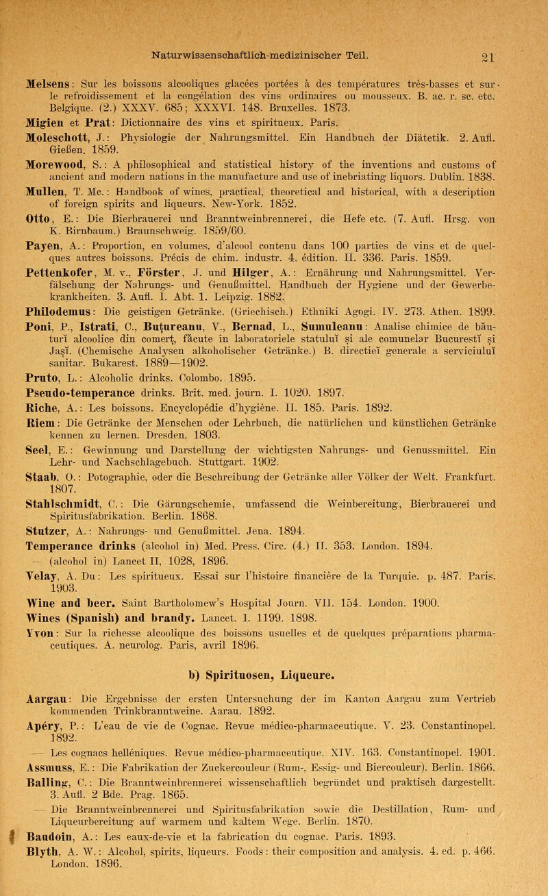 Melsens: Sm* les boissons alcooliques glacees portees ä des temperatures tres-basses et sur • le refroidissement et la congelation des vins ordinaires ou mousseux. B. ac. r. sc. etc. Belgiqne. (2.) XXXV. 685; XXXVI. 148. Bruxelles. 1873. Migien et Prat: Dictionnaire des vins et spiritueux. Paris. Moleschott, J.: Physiologie der Nahrungsmittel. Ein Handbuch der Diätetik. 2. Aufl. Gießen. 1859. Morewood, S.: A phüosophical and Statistical history of the inventions and customs of ancient and modern nations in the manufacture and use of inebriating liquors. Dublin. 1838. Müllen, T. Mc.: Handbook of wines, practical, theoretical and historical, with a description of foreign spirits and liqueurs. New-York. 1852. Otto, E.: Die Bierbrauerei und Branntweinbrennerei, die Hefe etc. (7. Aufl. Hrsg. von K. Birnbaum.) Braunschweig. 1859/60. Payen, A.: Proportion, en volumes, d'alcool contenu dans 100 parties de vins et de quel- ques autres boissons. Precis de chim. industr. 4. edition. IL 336. Paris. 1859. Pettenkofer, M. v., Förster, J. und Hilger, A.: Ernährung und Nahrungsmittel. Ver- fälschung der Nahrungs- und G-enußmittel. Handbuch der Hygiene und der Gewerbe- krankheiten. 3. Aufl. I. Abt. 1. Leipzig. 1882. Philodemus: Die geistigen Getränke. (Griechisch.) Ethniki Agogi. IV. 273. Athen. 1899. Poni, P., Istrati, C, Butureanu, V., Bernad, L., Sumuleanu: Analise chimice de bäu- tiu'i alcoolice din comert, fäcute in laboratoriele statului si ale comunelar Bucui'esti si Jasi. (Chemische Analysen alkoholischer Getränke.) B. dh-ectiei generale a serviciului sanitär. Bukarest. 1889—1902. Pruto, L.: Alcoholic drinks. Colombo. 1895. Pseudo-temperance drinks. Brit. med. journ. I. 1020. 1897. Riche, A.: Les boissons. Encyclopedie d'hygiene. IL 185. Paris. 1892. Riem: Die Getränke der Menschen oder Lehrbuch, die natürlichen und künstlichen Getränke kennen zu lernen. Dresden. 1803. Seel, E.: Gewinnung und Darstellung der wichtigsten Nahrungs- und Genussmittel. Ein Lehr- und Nachschlagebuch. Stuttgart. 1902. Staab, 0.: Potographie, oder die Beschreibung der Getränke aller Völker der Welt. Frankfurt. 1807. Stahlsclimidt, C.: Die Gärungschemie, umfassend die Weinbereitung, Bierbrauerei und Spiritusfabrikation. Berlin. 1868. Stutzer, A.: Nahrungs- und Genußmittel. Jena. 1894. Temperance drinks (alcohol in) Med. Press. Circ. (4.) IL 353. London. 1894. — (alcohol in) Lancet II, 1028, 1896. Velay, A. Du: Les spii'itueux. Essai sur Thistoü-e financiere de la Turquie. p. 487. Paris. 1903. Wine and beer. Saint Bartholomew's Hospital Journ. VII. 154. London. 1900. Wines (Spanisli) and brandy. Lancet. I. 1199. 1898. YTOn: Sur la richesse alcoolique des boissons usuelles et de quelques preparations pharma- ceutiques. A. neurolog. Paris, avril 1896. b) Spirituosen, Liqueure. Aargau: Die Ergebnisse der ersten Untersuchung der im Kanton Aargau zum Vertrieb kommenden Trinkbranntweine. Aarau. 1892. Apery, P.: L'eau de vie de Cognac. Revue medico-pharmaceutique. V. 23. Constantinopel. 1892. — Les cognacs helleniques. Eevue medico-pharmaceutique. XIV. 163. Constantinopel. 1901. Assmuss, E.: Die Fabrikation der Zuckercoulem- (Rum-, Essig- und Biercouleur). Berlin. 1866. Balling', C.: Die Branntweinbrenner-ei wissenschaftlich begründet und praktisch dargestellt. 3. Aufl. 2 Bde. Prag. 1865. — Die Branntweinbrennerei und Spiritusfabrikation sowie die Destillation, Rum- und Liqueurbereitung auf warmem und kaltem Wege. Berlin. 1870. Baadoin, A.: Les eaux-de-vie et la fabrication du cognac. Paris. 1893. Blyth, A. W.: Alcohol, spirits, liqueurs. Foods : their composition and analysis. 4. ed. p. 466. London. 1896.