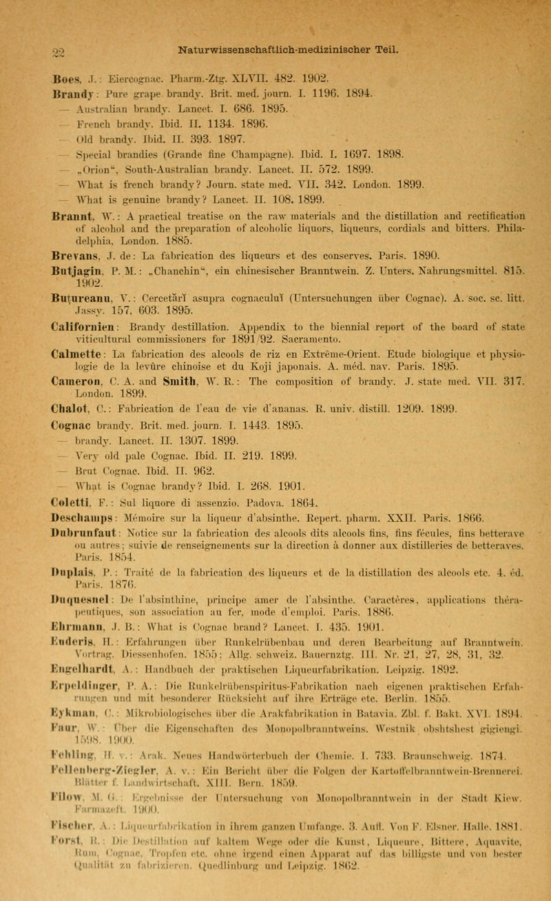 Boes. .1.: Eiercogiiiic. Pharm.-Ztg. XLYII. 482. 19U2. Braud}': Pure grape brandy. Brit. med. journ. I. 1196. 1894. — Aiistraliaii brandy. Lancet. I. 686. 1895. French brandy. Ibid. II. 1134. 1896. Old brandy. Ibid. II. 393. 1897. .S])ecial brandies (Grande fine Champagne). Ibid. I. 1697. 1898. _(»rion''. South-Au-stralian brand}'. Lancet. II. 572. 1899. — Wliat is frencli brandy? Journ. state med. VlI. 342. London. 1899. — 'What is genuine brandy? Lancet. IL 108. 1899. Brannt. W.: A practical treatise on the raw materials and tbe distillation and rectification of alcohol and the preparation of alcoholic liquors, liqueurs, cordials and bitters. Phila- delphia, London. 1885. Brevaiis, .1. de: La fabrication des liqueui's et des conserves. Paris. 1890. Butjagin. P.M.: „Chanchin', ein chinesischer Branntwein. Z. Unters. Nahrungsmittel. 815. 1902. Butureanu. ^^ : Cercetäri asupra cognacului (Untersuchungen über Cognac). A. soc. sc. litt. ' .rassy. 157, (503. 1895. Califoriiieil: Brandy destillation. Appendix to the bieimial report of the board of state viticultural commissioners for 1891 92. Sacramento. Calmette: La fabrication des alcools de riz en Extreme-Orient. Etüde biologique et pliysio- logie de la levüre chinoise et du Koji japonais. A. med. nav, Paris. 1895. Cameron, C. A. and Smith, W. E.: The composition of brandv. .T. state med. YII. 317. London. 1899. Chalot, C.: Fabrication de Teau de vie d'ananas. R. univ. distill. 1209. 1899. C'ognac brandy. Brit. med. journ. I. 1443. 1895. - brandy. Lancet. IL 1307. 1899. Very old pale Cognac. Ibid. IL 219. 1899. Brut Cognac. Ibid. IL 962. What is (Cognac brandy? Ibid. L 2li8. 1901. Colettl. F.: Sul liquore di assenzio. Padova. 1864. Descliaiiips: Memoire sur la liqueur d'absinthe. Repert. pharm. XXII. Paris. 1866. Dnbrunfaut: Notice sur la fabrication des alcools dits alcools uns, fins fecules, uns betterave ou atitrcs; siiivie de renseigneinents sur la direction ä donner aux distüleries de betteraves. Paris. 1854. Duplais, P.: Traite de la lahrication des liqueurs et de la distillation des alcools etc. 4. ed. Paris. 1876. DlKjneHnel: De rabsintliiiu', principe amer de l'absintlie. Caractere.'^. applieations tluT.i- pi'iiti(|iii's. son association au fer. mode d'einploi. Paris. ISSCi. Eliniiniin, .1. B.: What is Cognac brand? Lancet. I. 435. 1901. Ktidorig, il.: Erfahrungen über Runkelrübenbau und deren Bearbeitung auf Branntwein. Vortrag. Dicssenhofen, 1855; AUg. Schweiz. !}auernztg. 111. Nr. 21, 27. 28, 31, 32. Eu(!:clliardt, A.: Handbuch der praktischen Liqueurfabrikation. Lripzig. 1S92. Kr|MJdiii|urcr, P.A.: Die Runkc^lrübenspiritus-Fabrikation nacii eigenen praktiselien Krl'ali- riingen und mit besonderer Rücksiclit auf ihre Erträge etc. Berlin, 1855, Kyknmil, C.: Mikrobi(dogisclies über die Arakfabrikation in Batavia. Zbl. f. Bakt. XVI. 1894. Faur, W. : V\vr die Figeiisdiaften des Mono|»olbranntweins, Westnik obsbtshest gigiengi, 1598. 1900. FellHlll^, U.V.: Arak. Ncu.'S llandwiirlerlmcli dci- Clifiiiie. I. 73.3. Braunseliwcig. 1S74. PelleillKTg-/i<'gI«r, A. v. : Ein Bcriclil iilicr die Folgi'ii dci' K.irliiir.'lliinmitwciii-Brciincn'i. Bliitt.-r f. Landwirtsdiaft. XIII. B.-rn. LS.V.». FIlow, .M. (1. : iM'gcbnisHc lif-r riilcrsucliiing \oii Miiiii)|iciilirann(\\('iii in der Sl;i(lt Kiew. Karniaz.-It. 1900. FiMClmr. A.: iiiqurnrlabrikalion in ilircin ganzen rnifangc. .3. .\nll. \'on F. Flsncr. Mall.'. 1SS1. Forst, 1{, : l>ir DcNtillalion auf kaltiMU Wege oder dir Kunsl , Li(|utMn-c, Bitlcri'. .Viiuavite, Kuui, Cognac, '{'roplcn rlc. olmc irgend einen Apparat auf rias liilligslf und \iin bester liualitiit zu t'abrizicrrn. ({iicdliidiurg und Leipzig. 18(')2.