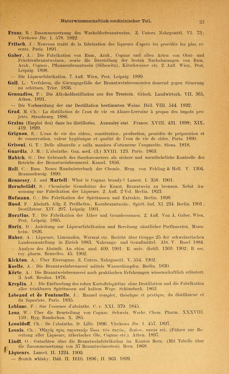 Franz, B.: Zusammensetzung des Wacholderbranntweins. Z. Unters. Nahrgsmttl. VI. 73; Virchows Jbr. I. 578. 1892. Fritsch, J.: Nouyeau traite de la fabxication des liqueiu's d'apres les procedes les plus re- cents. Paris. 1891. Graber, A.: Die Fabrikation von Eum, Arak, Cognac und allen Arten von Obst- und Frücktenbranntweinen, sowie die Darstellung der besten Nachahmungen von Eum, Ai-ak, Cognac, Pflaumenbranntwein (Slibowitz), Kirschwasser etc. 2. Aufl. Wien, Pest, Leipzig. 1898. — Die Liquem-fabrikation. 7. Aufl. Wien, Pest, Leipzig. 1899. Gall, L.: Verfahren, die Gärungsgefäße der Branntweinbrennereien dauernd gegen Säuerung zu schützen. Trier. 1836. Crennadios, P.: Die Alkoholdestillation aus den Trestern. Griech. Landwirtsch. VII. 365. Athen. 1891. — Die Vorbereitung der zur Destillation bestimmten Weine. Ibid. VIII. 544. 1892. Grad, M. Ch.: La distillation de l'eau de vie en Alsace-Lorraine ä propos des impots pro- jetes. Strasbourg. 1886. Gralns (Emploi des) dans les distilleries. Annuaire stat. France. XVIII. 431. 1898; XIX. 419. 1899. Crrignon. E.: L'eau de vie des cidres, Constitution, production, procedes de preparation et de conservation, valeur hj^gienique et qualite de l'eau de vie de cidre. Paris. 1890. Grrisoni, G. T.: Delle albatrelle e suUa maniera d'ottenerne l'acquavite. Siena. 1818. Guardia, J. M.: L'absinthe. Gaz. med. (3.) XVIII. 123. Paris. 1863. Habich, G.: Der Gebrauch des Saccharometers als sichere und unentbehrliche Kontrolle des Betriebs der Branntweinbrennerei. Kassel. 1856. Hell, C.: Rum. Neues Handwörterbuch der Chemie. Hrsg. von Fehling & Hell. V. 1304. Braunschweig. 1890. Hennessy, J. and MarteU: AVhat is Cognac brandy? Lancet. I. 358. 1901. Hermbstädt, S.: Chemische Grundsätze der Kunst, Branntwein zu brennen. Nebst An- weisung zur Fabi'ikation der Liqueui-e. 2. Aufl. 2 Vol. Berlin. 1823. Hofmann, C.: Die Fabrikation der Spiiütuosen und Extrakte. Berlin. 1898. Hood. F.: Absinth. Allg. Z. Preßhefen-, Kornbranntwein-, Spirit.-Ind. XL 234. Berlin. 1901; Destillatem-. XIV. 207. Leipzig. 1901. Horatius, T.: Die Fabrikation der Äther iind Grundessenzen. 2. Aufl. Von A. Gaber. Wien, Pest, Leipzig. 1895. Horix, D.: Anleitung zur Liquem-fabrikation und Bereitung sämtlicher Parfümerien. Mann- heim. 1826. Huber, A.: Liqueure, Limonaden, Wermut etc. Bei'icht über Gruppe 25 der schweizerischen Landesausstellung in Zürich 1883. Nahrungs- und Genußmittel. Abt. V. Basel 1884. — Analyse des Absinth. An. chim. anal. 409. 1901; R. univ. distill. 1369. 1902; B. soc. roy. pharm. Bruxelles. 45. 1902. Kickton, A.: Über Eiercognac. Z. Unters. Nahrgsmttl. V. 554. 1902. Koelle, A.: Die Branntweinbrennerei mittels Wasserdämpfen. Berlin. 1830. Körte, A.: Die Branntweinbrennerei nach praktischen Erfahrungen wissenschaftlich erläutert. 3. Aufl. Breslau. 1876. Kreplin, J.: Die Entfuselung des rohen Kartoßelspiritus ohne Destillation und die Fabrikation aller trinkbaren Spirituosen auf kaltem Wege. Schönebeck. 1862. Lebeaud et de Fontenelle, J.: Manuel complet, theorique et pratique, du distillateur et du liquoriste. Pai-is. 1835. Leblanc, F.: Sm- l'essence d'absinthe. C. r. XXI. 379. 1845. Lenz, W.: Über die Bem-teilung von Cognac. ScliAveiz. Wschr. Chem. Pharm. XXXVIII. 159: Hyg. Rundschau. X. 285. Leonidoff, Gh.: De l'absinthe. D. Lille. 1896. Virchows Jbr. I. 457. 1897. Leonis, Ch.: 'OSriyo? tz^oc, r.(xpxay.oiriv oXwv xwv ;iox(ov, eXaüov, zovtx/. xtX. (Führer zui- Be- reitung aller Liqueure, ätherischer Öle, Cognac etc.). Athen. 1897. Lindt, 0.: Gutachten über die Branntweinfabrikation im Kanton Bern. (Mit Tabelle über fdie Zusammensetzung von 37 Branntweinsorten). Bern. 1868. Liquenrs. Lancet. IL 1224. 1900.