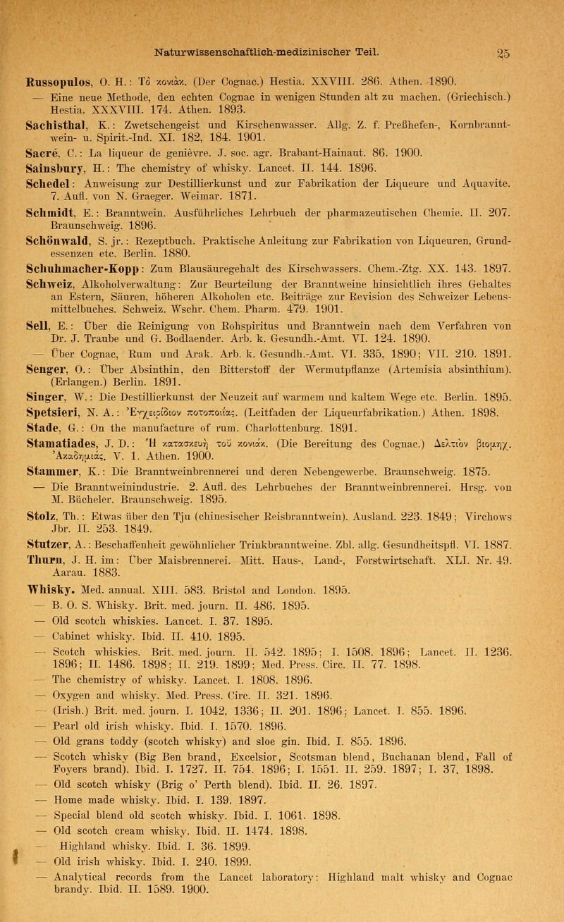 Russopulos, 0. H.: To xovtocz. (Der Cognac.) Hestia. XXVIII. 286. Athen. 1890. — Eine neue Methode, den echten Cognac in wenigen Stunden alt zu machen. (Griechisch.) Hestia. XXXVIIl. 174. Athen. 1893. Sachisthai, K.: Zwetschengeist und Kirschenwasser. AUg. Z. f. Preßhefen-, Kornbrannt- wein- u. Spmt.-Ind. XI. 182, 184. 1901. Sacre, C.: La liquem- de genievre. J. soc. agr. Brabant-Hainaut. 86. 1900. Sainsbury, H.: The chemistry of whiskJ^ Lancet. II. 144. 1896. Schedel: Anweisung zur Destillierkunst und zur Fabrikation der Liqueure und Aquavite. 7. Aufl. von N. Graeger. Weimar. 1871. Schmidt, E.: Branntwein. Ausführliches Lehrbuch der pharmazeutischen C!heniie. II. 207. Braunschweig. 1896. Schönwald, S. jr.: Eezeptbuch. Praktische Anleitung zur Fabrikation von Liqueuren, Grund- essenzen etc. Berlin. 1880. Schuhmacher-Kopp: Zum Blausäuregehalt des Kirschwassers. Chem.-Ztg. XX. 143. 1897. Schweiz, Alkoholverwaltung: Zur Beurteilung der Branntweine hinsichtlich ihres Gehaltes an Estern, Säuren, höheren Alkoholen etc. Beiträge zur Revision des Schweizer Lebens- mittelbuches. Schweiz. Wschr. Chem. Pharm. 479. 1901. Seil, E.: Über die Eeinigung von Eohspiritus und Branntwein nach dem Verfahren von Dr. J. Traube und G. Bodlaender. Arb. k. Gesundh.-Amt. VI. 124. 1890. — Über Cognac, Rum und Arak. Ai-b. k. Gesundh.-Amt. VI. 335, 1890; VII. 210. 1891. Senger, 0.: Über Absinthin, den Bitterstoff der Wennutpflanze (Ai'temisia absinthium). (Erlangen.) Berlin. 1891. Singer, W.: Die DestilUerkunst der Neuzeit auf warmem und kaltem Wege etc. Berlin. 1895. Spetsieri, N. A.: 'Ev^^^etpiotov Tto-oTiotfac. (Leitfaden der Liqueurfabrikation.) Athen. 1898. Stade, G.: On the manufacture of rum. Charlottenburg. 1891. Stamatiades, J. D.: 'l\ -/.aTaa-z-curj toS -/.oviäx. (Die Bereitung des Cognac.) Aeahov ß[0[j.r]/^. 'Axaor)[j.iä;. V. 1. Athen. 1900. Stammer, K.: Die Branntweinbrennerei und deren Nebengewerbe. Braunschweig. 1875. — Die Branntweinindustrie. 2. Aufl. des Lehrbuches der Branntweinbrennerei. Hrsg. von M. Bücheier. Braunschweig. 1895. Stolz, Th.: Etwas über den Tju (chinesischer Reisbranntwein). Ausland. 223. 1849; Virchows Jbr. II. 253. 1849. Stutzer, A.: Beschaffenheit gewöhnlicher Trinkbranntweine. Zbl. allg. Gesundheitspfl. VI. 1887. Thurn, J. H. im: Über Maisbrennerei. Äütt. Haus-, Land-, Forstwirtschaft. XLI. Nr. 49. Aarau. 1883. Whisky. Med. annual. XIII. 583. Bristol and London. 1895. — B. 0. S. Whisky. Brit. med. journ. II. 486. 1895. — Old scotch whiskies. Lancet. I. 37. 1895. — Cabinet whisky. Ibid. iL 410. 1895. — Scotch whiskies. Brit. med. journ. 11. 542. 1895: l. 1508. 1896: Lancet. IL 1236. 1896; IL 1486. 1898; IL 219. 1899; Med. Press. Circ. II. 77. 1898. — The chemistry of whisky. Lancet. I. 1808. 1896. — Oxygen and whisky. Med. Press. Circ. iL 321. 1896. — (Irish.) Brit. med. journ. I. 1042, 1336; IL 201. 1896; Lancet. I. 855. 1896. -^^ Pearl old irish whisky. Ibid. I. 1570. 1896. — Old grans toddy (scotch whisky) and sloe gin. Ibid. I. 855. 1896. — Scotch whiskv (Big Ben brand, Excelsior, Scotsman blend, Bnchanan blend, Fall of Foyers brand). Ibid. L 1727. IL 754. 1896; I. 1551. II. 259. 1897; I. 37. 1898. — Old scotch whisky (Brig o' Perth blend). Ibid. II. 26. 1897. — Home made whisky. Ibid. L 139. 1897. — Special blend old scotch whisky. Ibid. I. 1061. 1898. — Old scotch Cream whisky. Ibid. II. 1474. 1898. — Highland whisky. Ibid. I. 36. 1899. — Old irish whisky. Ibid. I. 240. 1899. — Analvtical records from the Lancet laboratory: Highland malt whisky and Cognac brandV. Ibid. II. 1589. 1900.