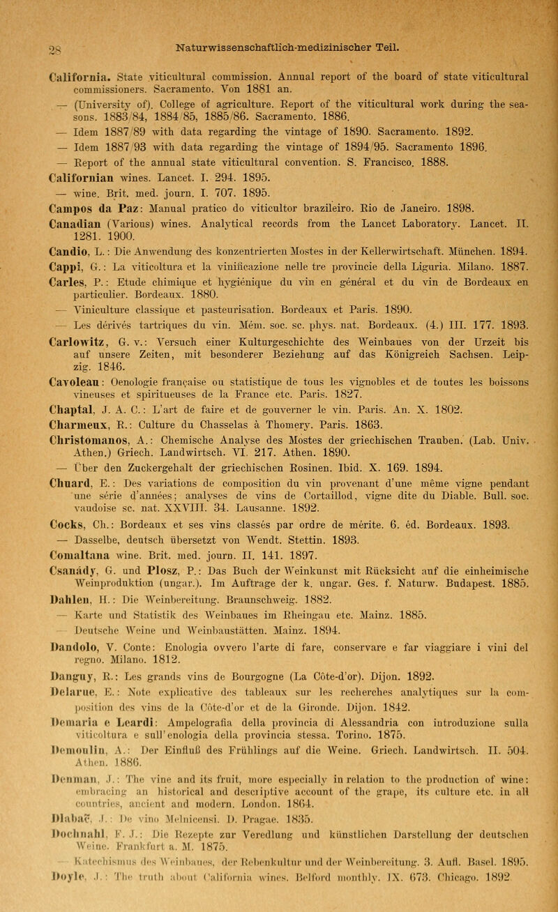 California. State viticultural commission. Annual report of the board of state viticnltural commissioners. Sacramento. Von 1881 an. — (üniversity of). College of agriculture. Report of the viticultural work during tlie sea- soDs. 188384, 1884 85, 1885/86. Sacramento. 1886. — Idem 1887 '89 with data regarding tlie vintage of 1890. Sacramento. 1892. — Idem 1887'93 with data regarding the vintage of 1894^95. Sacramento 1896. — Report of the annual state viticultural Convention. S. Francisco. 1888. Californian wines. Lancet. I. 294. 1895. — wine. Brit. med. journ. I. 707. 1895. Campos da Paz: Manual pratico do viticultor brazileiro. Rio de Janeiro. 1898. Canadian (Various) wines. Analvtical records from the Lancet Laboratory. Lancet. IT. 1281. 1900. Candio, L.: Die Anwendung des konzentrierten Mostes in der Kellerwirtschaft. München. 1894. Cappi, G.: La viticoltura et la viniiicazione nelle tre provincie della Liguria. Milano. 1887. Carles, P.: Etüde chimique et hygienique du vin en general et du vin de Bordeaux en particulier. Bordeaux. 1880. — Viniculture classique et pasteurisation. Bordeaux et Paris. 1890. — Les derives tartriques du vin. Mem. soc. sc. phys. nat. Bordeaux. (4.) IIL 177. 1893. Carlowitz, G. v.: Versuch einer Kulturgeschichte des Weinbaues von der Urzeit bis auf unsere Zeiten, mit besonderer Beziehung auf das Königreich Sachsen. Leip- zig. 1846. Cavoleau: Oenologie franeaise ou statistique de tous les vignobles et de toutes les boissons vineuses et spiritueuses de la France etc. Paris. 1827. Chaptal, J. A. C.: L'art de faire et de gouverner le vin. Paris. An. X. 1802. Cliarmeux, R.: Culture du Chasselas ä Thomery. Paris. 1868. Christomanos, A.: Chemische Analyse des Mostes der griechischen Trauben. (Lab. Univ. Athen.) Griech. Laudwirtsch. VI. 217. Athen. 1890. — Über den Zuckergehalt der griechischen Rosinen. Ibid. X. 169. 1894. Chnard, E.: Des variations de composition du vin proveuant d'une meme vigne pendixnt une Serie d'annees; analyses de vins de Cortaillod, vigne dite du Diable. Bull. soc. vaudoise sc. nat. XXVIII. 34. Lausanne. 1892. Cooks, Ch.: Bordeaux et ses vins classes par ordre de merite. 6. ed. Bordeaux. 1893. — Dasselbe, deutsch übersetzt von Wendt. Stettin. 1893. Comaltana wine. Brit. med. journ. II. 141. 1897. Csanädy, G. und Plosz, P.: Das Buch der Weinkunst mit Rücksicht auf die einheimische Wein Produktion (ungar.). Im Auftrage der k. ungar. Ges. f. Naturw. Budapest. 1885. Dallleii, II.: Die Weinbereitung. Braunschweig. 1882. — Karte und Statistik des AVeinbaues im Rheiugau etc. Mainz. 1885. — Deutsche Weine und Weinbaustätten. Mainz. 1894. Dandolo, V. Conte: Enologia ovvero l'arte di fare, conservare e far viaggiare i vini del regno. Milano. 1812. Dang-uy, R.: Les grands vins de Bourgogne (La Cote-d'or). Dijon. 1892. Delarue, E.: Note explicative des tableaux sur les recherches analytiques sur lu com- position des vins de la Cote-d'or et de la Gironde. Dijon. 1842. Dernaria e Leardi: Ampelografia della provincia di Alessandria con introduzione sulla viticoltura e sali'enologia della provincia stessa. Torino. 1875. Demonliu, A.: Der Einfluß des Frühlings auf die Weine. Griech. Laudwirtsch. IL 504. Athen. 1886. Dcnmai), J.: The vine and its fruit, more especially in relation to the production of wine: •'iiibracing an historical and desciiptive account of the grape, its culture etc. in all cüuntries, ancient and modern. London. 1864. Dlilbac. .1.: De vino Mclnicensi. D. Pragae. 1835. Docliiiahl, F. J.: Die Rezepte zur Veredlung und künstlichen Darstellung der deutschen Weine. Frankfurt a. M. 1875. Katechismus des Weinbaues, der l.'cliciiknlliir iiml der Wciiilicfciluiig. ;{. .\utl. Basel. 1895. l>oyle. .1.: Tb.' Irutli ;ibout Calilnrnia wines. IJellonl iiHnillily. IX. ()7;3. Chicago. 1892