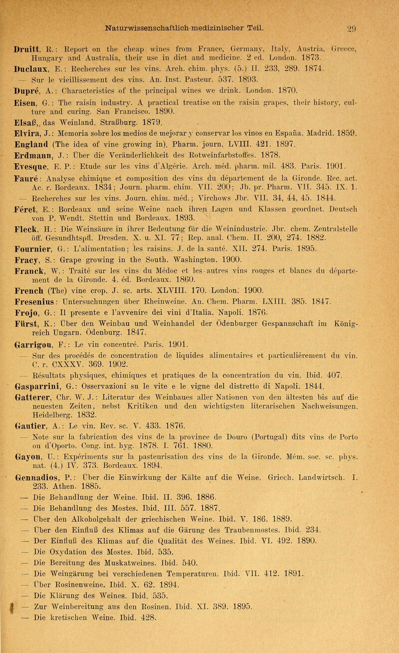 Druitt, R.: Report on tlie clieap wines from France, Germany, Italy, Austria, Greece, Hungarj^ and Australia, their use in diet and medicine. 2 ed. London. 1873. . Duclaux, E. : Recherches sur les vins. Arch. chini. phys. (5.) II. 233, 289. 1874. — Sur le vieillissement des vins. An. Inst. Pasteur. 537. 1893. Dupre, A.: Cliaracteristics of the principal wines we drink. London. 1870. Eisen, G.: The raisin industry. A practical treatise on the raisin grapes, their history, cul- ture and curing. San Francisco. 1890. Elsaß,, das Weinland. Straßburg. 1879. Elvira, J.: Memoria sobre los medios de mejorar y conservar los vinos en Espana. Madrid. 1859. England (The idea of vine growing in). Pharm, journ. LVIIL 421. 1897. Erdmann, J.: Über die Veränderlichkeit des Rotweinfarbstoffes. 1878. Evesque, E. P.: Etüde sur les vins d'Algerie. Arch. med. pharm, mil. 483. Paris. 1901. Faure: Analyse chimique et composition des vins du departement de la Gironde. Rec. act. Ac. r. Bordeaux. 1834; Journ. pharm, chim. VIT. 200; Jb. pr. Pharm. YII. 345. IX. 1. — Recherches sur les vins. Journ. chim. med.; Virchows Jbr. VII. 34, 44, 45. 1844. Feret, E.: Bordeaux und seine Weine nach ihren Lagen und Klassen geordnet. Deutsch von P. Wendt. Stettin und Bordeaux. 1893. ■ Fleck, H.: Die Weinsäure in ihrer Bedeutung für die Weinindustrie. Jbr. ehem. Zentralstelle off. Gesundhtspfl. Dresden. X. u. XL 77; Rep. anal. Chem. II. 200, 274. 1882. Fournier, G.: L'alimentation; les raisins. J. de la sante. XII. 274. Paris. 1895. Fracy, S.: Grape growing in the South. Washington. 1900. Franck, W.: Traite sur les vins du Medoc et lesautres vins rouges et blancs du departe- ment de la Gironde. 4. ed. Bordeaux. 1860. French (The) vine crop. J. sc. arts. XLVIII. 170. London. 1900. Fresenius: Untersuchungen über Rheinweine. An. Chem. Pharm. LXlII. 385. 1847. Frojo, G.: II presente e l'avvenire dei vini d'Italia. Napoli. 1876. Fürst, K.: Über den Weinbau und Weinhandel der Ödenburger Gespannschaft im König- reich Ungarn. Ödenburg. 1847. GrarrigOU, F.: Le vin concentre. Paris. 1901. — Sur des procedes de concentration de liquides alimentaires et particulierement du vin. C. r. GXXXV. 369. 1902. — Resultats physiques, chimiques et pratiques de la concentration du vin. Ibid. 407. Crasparrini, G.: Osservazioni su le vite e le vigne del distretto di Napoli. 1844. Gratterer, Chr. W. J.: Literatur des Weinbaues aller Nationen von den ältesten bis auf die neuesten Zeiten, nebst Kritiken und den wichtigsten literarischen Nachweisungen. Heidelberg. 1832. Gautier, A.: Le vin. Rev. sc. .V- 433. 1876. — Note sur la fabrication des vins de la province de Douro (Portugal) dits vins de Porto ou d'Oporto. Cong. int. hyg. 1878. L 761. 1880. Oayon, U.: Experiments sur la pasteurisation des vins de la Gironde. Mem. soc. sc. phys. nat. (4.) IV. 373. Bordeaux. 1894. Grennadios, P.: Über die Einwirkung der Kälte auf die Weine. Griech. Landwirtsch. I. 233. Athen. 1885. — Die Behandlung der Weine. Ibid. II. 396. 1886. — Die Behandlung des Mostes. Ibid. III. 557. 1887. — Über den Alkoholgehalt der griechischen Weine. Ibid. V. 186. 1889. — Über den Einfluß des Klimas auf die Gärung des Traubenmostes. Ibid. 234. — Der Einfluß des Klimas auf die Qualität des Weines. Ibid. VI. 492. 1890. — Die Oxydation des Mostes. Ibid. 535. — Die Bereitung des Muskatweines. Ibid. 540. — Die Weingärung bei verschiedenen Temperaturen. Ibid. VII. 412. 1891. — Über Rosinenweine. Ibid. X. 62. 1894. — Die Klärung des Weines. Ibid. 535. I — Zur Weinbereitung aus den Rosinen. Ibid. XL 389. 1895. — Die kretischen Weine. Ibid. 428.