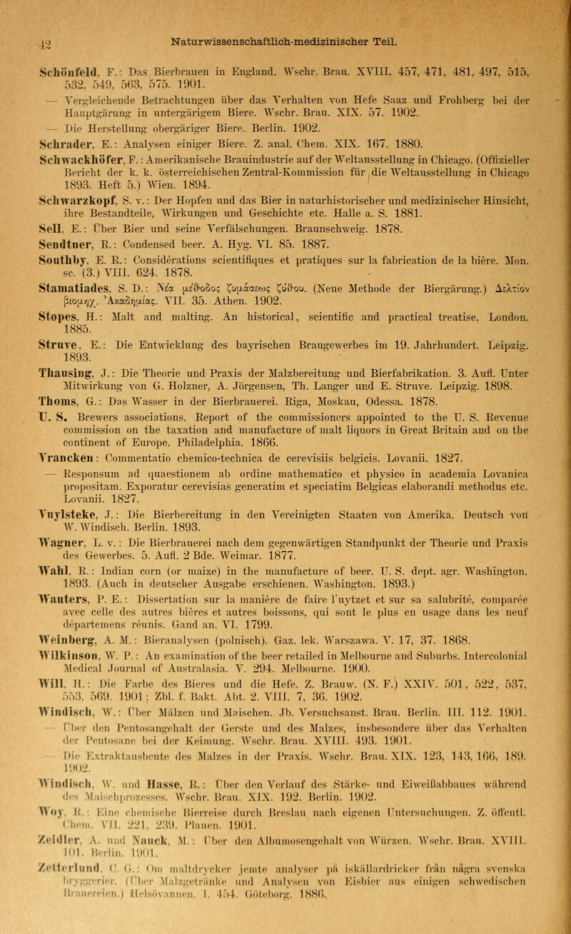 Schönfeld. F.: Das Bierbrauen in England. Wschr. Brau. XVIU. 457, 471, 481. 497. 515, 532. 549, 563. 575. 1901. — Vergleichende Betrachtungen über das Verhalten von Hefe Saaz und Frohberg bei der Hauptgärung in untergärigem Biere. Wschr. Brau. XIX. 57. 1902. — Die Herstellung obergäriger Biere. Berlin. 1902. Schrader, E.: Analysen einiger Biere. Z. anal. Cheni. XIX. 167. 1880. Schwackhöfer, F.: Amerikanische Brauindustrie auf der Weltausstellung in Chicago. (Offizieller Bericht der k. k. österreichischen Zentral-Kommission für , die Weltausstellung in Chicago 1893. Heft 5.) Wien. 1894. Schwarzkopf, S. v.: Der Hopfen und das Bier in naturhistorischer und medizinischer Hinsicht, ihre Bestandteile, Wirkungen und Geschichte etc. Halle a. S. 1881. Seil. E.: Über Bier und seine Verfälschungen. Braunschweig. 1878. Sendtner, E.: Condensed beer. A. Hyg. VI. 85. 1887. Southby. E. R.: Considerations scientifiques et pratiques sur la fabrication de la biere. Mon. sc. (3.) Vlll. 624. 1878. Stamatiades, S. D.: Ne« jj.E'&ooo; i^uji-aa^w; ^liii'ou. (Neue Methode der Biergärung.) AeXti'ov ßto|j.r,y_. 'A/aorjaia?. VII. 35. Athen. 1902. Stopes, H.: Malt and malting. An historical, scientific and practical treatise. London. 1885. Struve, E.: Die Entwicklung des bayrischen Braugewerbes im 19. Jahrhundert. Leipzig. 1893. Thausing, J.: Die Theorie und Praxis der Malzbereitung und Bierfabrikation. 3. Aufl. Unter Mitwirkung von G. Holzner, A. Jörgensen, Th. Langer und E. Struve. Leipzig. 1898. Thoms, G.: Das Wasser in der Bierbrauerei. Riga, Moskau, Odessa. 1878. TJ. S. Brewers associations. Report of the commissioners appointed to the U. S. Revenue commission on the taxation and manufacture of malt liquors in Great Britain and on the continent of Europe. Philadelphia. 1866. Vranckeii: Commentatio chemico-technica de cerevisiis belgicis. Lovanii. 1827. — Responsum ad quaestionem ab ordine mathematico et physico in academia Lovanica propositam. Exporatur cerevisias generatim et speciatim Belgicas elaborandi methodus etc. Lovanii. 1827. Vnylsteke, J.: Die Bierbereitung in den Vereinigten Staaten von Amerika. Deutsch voil W. Windisch. Berlin. 1893. Wagner, L. v.: Die Bierbrauerei nach dem gegenwärtigen Standpunkt der Theorie und Praxis des Gewerbes. 5. Aufl. 2 Bde. Weimar. 1877. Wahl, R.: Indian corn (or maize) in the manufacture of beer. U. S. dept. agr. Washington. 1893. (Auch in deutscher Ausgabe erschienen. Washington. 1893.) Wauters, P. E.: Dissertation sur la maniere de faire l'uj-tzet et sur sa salubrite, comparee avec Celle des autres bieres et autres boissons, qui sont le plus en usage dans les neuf departemens reunis. Gand an. VI. 1799. Weinberg, A. M. : Bieranalysen (polnisch). Gaz. lek. Warszawa. V. 17, 37. 18(i8. Wilkinson, W. P.: An exainination of the beer retailed in Melbourne and Suburbs. Intercolonial Medical Journal of Australasia. V. 294. Melbourne. 1900. Will. H.: Die Farbe des Bieres und die Hefe. Z. Brauw. (N. F.) XXIV. 501, 522, 537, 553, 569. 1901; Zbl. f. Bakt. Abt. 2. VIII. 7, 36. 1902. Windisch, W.: Über Mälzen und Maischen. Jb. Versuchsanst. Brau. Berlin. III. 112. 1901. Über den Pentosangehalt der Gerste und des Malzes, insbesondere über das Verhalten der l^'ntosane bei der Keimung. Wschr. Brau. XVIIl. 493. 1901. Die Extraktausbeute des Malzes in der Praxis. Wschr. Brau. XIX. 123, 143, 1(56, 189. 1902. Windi.sch, \V. und Hasse, R.: Über den Verlauf des Stärke- und Ri\\('iüal)h;iues während des Maischprozesses. Wschr. Brau. XIX. 192. Berlin. 1902. Woy, R.: Eine cheniisehe Bierreise durch Breslau nach eigeiu'U llntcrsiicliinigeii. Z. öllcntl. Cheni. VII. 221, 239. Plauen. 1901. Zeidler, A. und Nauck, M.: Über den Albuniosengeiialt von Würzen. Wschr. Hraii. .\\'ll!. 101. Merlin. 1901. Zetterlund, (!. G.: Om maitdrycker jenite analyser pä iskällardrickcr IVän nägra svenska liryggcrier. ((Mjcr .Malzgetränke und Analysen von Eisljicr aus einigen schwedischen iirauereien.l Hi'lsiiviinncn. I. 454. (Ji'iteborg. 1886.