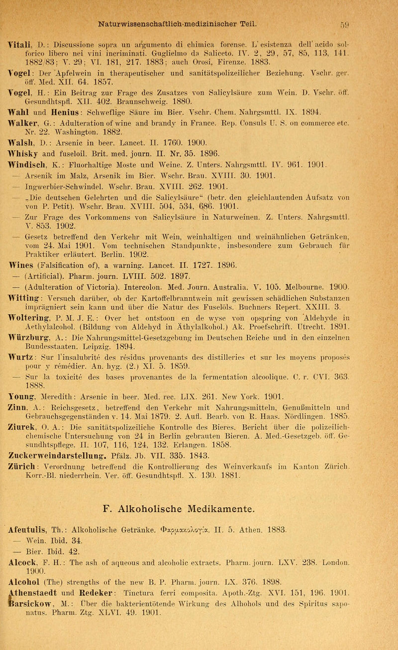 Yitali, D.: Discussione sopra un argumento dl clümica forense. L' esistenza dell' acido sol- forico libero nei vini incriminati. Guglielmo du Saliceto. IV. 2, 29, 57, 85, 113, 141. 1882/83; V. 29; VI. 181, 217. 1883; auch Orosi, Firenze. 1883. Vogel: Der Apfelwein in therapeutischer und sanitätspolizeilicher Beziehung. Vschr. ger. ölt'. Med. Xli. 64. 1857. Yogel, H.: Ein Beitrag zur Frage des Zusatzes von Salicylsäure zum Wein. 1). Vschr. iitt'. Gesundhtspa. XlI. 402. Braunschweig. 1880. Wahl und Henius: Schweflige Säure im Bier. Vschr. Chem. Nahrgsmttl. IX. 1894. Walker, G.: Adulteration uf wine and brandv in France. Rep. Consuls U. S. on commerce etc. Nr. 22. Washington. 1882. Walsll, D.: Arsenic in beer. Lancet. IL 17(50. 1900. Whisky and fuseloil. Brit. med. journ. II. Nr. 35. 1896. Windisch, K.: Fluorhaltige Moste und Weine. Z. Unters. Nahrgsmttl. IV. 961. 1901. — Arsenik im Malz, Arsenik im Bier. Wschr. Brau. XVIII. 30. 1901. — Ingwerbier-Schwindel. Wschr. Brau. XVIII. 262. 1901. — .,Die deutschen Gelehrten und die Salicjdsäure (betr. den gleichlautenden Aufsatz von von P. Petit). AVschr. Brau. XVIII. 504,' 534, 6^6. 1901. — Zur Frage des Vorkommens von Salicvlsäure in Naturweinen. Z. Unters. Nahrgsmttl. V. 853. 1902. — Gesetz betreffend den Verkehr mit Wein, weinhaltigen und weinähnlichen Getränken, vom 24. Mai 1901. Vom technischen Standpunkte, insbesondere zum Gebrauch für Praktiker erläutert. Berlin. 1902. Wines (Falsification of), a warning. Lancet. IL 1727. 1896. — (Artificial). Pharm, journ. LVIII. 502. 1897. — (Adulteration of Victoria). Intercolon. Med. Journ. Australia. V. 105. Melbourne. 1900. Witting: Versuch darüber, ob der Kartoffelbranntwein mit gewissen schädlichen Substanzen imprägniert sein kann und über die Natur des Fuselöls. Buchners Repert. XXIII. 3. Woltering, P. M. .1. E.: Over het ontstoon en de Avyse von opspring von Aldehj^de in xiethylalcohol. (Bildung von Aldehyd in Äthylalkohol.) Ak. Proefschrift. Utrecht. 1891. Würzbiirg, A. -. Die Nahrungsmittel-Gesetzgebung im Deutschen Reiche und in den einzelnen Bundesstaaten. Leipzig. 1894. Wurtz: Sur l'insalubrite des residus provenants des distilleries et sur les moyens proposes pour y remedier. An. hyg. (2.) XI. 5. 1859. — Sur la toxicite des bases provenantes de la fermentation alcoolique. C. r. GVL 363. 1888. Young-, Meredith: Arsenic in beer. Med. rec. LIX. 261. New York. 1901. Zinn, A.: Reichsgesetz, betreffend den Verkehr mit Nahrungsmitteln, Genußmitteln und Gebrauchsgegenständen v. 14. Mai 1879. 2. Aufl. Bearb. von R. Haas. Nördlingen. 1885. Ziurek, 0. A.: Die sanitätspolizeiliche Kontrolle des Bieres. Bericht über die polizeilich- chemische Untersuchung von 24 in Berlin gebrauten Bieren. A. Med.-Gesetzgeb. öff. Ge- sundhtspflege. IL 107, 116, 124, 132. Erlangen. 1858. Zuckerweindarstellung-. Pfalz. Jb. VII. 335. 1843. Zürich: Verordnung betreffend die Kontrollierung des Weinverkaufs im Kanton Zürich. Korr.-Bl. niederrhein. Ver. 00'. Gesundhtspfl. X. 130. 1881. F. Alkoholische Medikamente. Afentulis, Th.: Alkoholische Getränke. *ap[j.axoXoy'a. II. 5. Athen. 1883. — Wein. Ibid. 34. — Bier. Ibid. 42. Alcock, F. H.: The ash of aqueous and alcoholic extracts. Pharm, journ. LXV. 238. London. 1900. Alcohol (The) strengths of the new B. P. Pharm, journ. LX. 376. 1898. Athenstaedt und Redeker: Tinctura ferri composita. Apoth.-Ztg. XVI. 151, 196. 1901. IJarsickow, M.: Über die bakterientötende Wirkung des Alkohols und des Spiritus sapo-