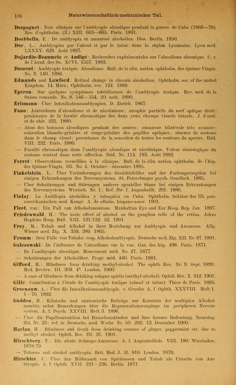 Despagrnet: Note clinique sur TamblTopie alcoolique pendant la guerre de Cuba (1868—78). Eec. d'ophthalm. (3.) XIH. 663—665. Paris. 1891. Doebbelin, E.: De amblyopia et amaurosi alcoholica. Diss. Berlin. 1850. Dor, L.; Amblvopies par Talcool et par le tabac dans la region Lvonnaise. Lvon med. LXXXV. 629. Acut 1897. Dojardin-Beanmetz et Audige: Eecherclies esperimentales sui-ralcooUsme cbronique. Cr. de TAcad. des Sc. XCYI. 1557. 1883. Duniont: Amblyopie toxique. Alcoolisme. Bull, de la clin. nation. ophthalm. des Quinze-Yingts. No. 3. 140.^1886. Edmunds and Lawford : Eetinal change in chronic alcobolism. Ophthalm. soc. ofthe united Kingdom. 14. März; Ophthalm. rev. 124. 1889. Eperon: Sur quelques sj^mptomes tabetiformes de l'amblyopie toxique. Rev. med. de la Suisse romande. No. 8. 546—554. 20. aoüt. 1890. Erismann: Über Intoxikationsambtyopien. D. Zürich. 1867. Fano: Antecedents d'alcoolisme et de nicotinisme: atrophie partielle du nerf optique droit; I^ersistance de la faculte clu'omatique des deux veux champs visuels intacts. J. d'ocul. et de chir. 231. 1880. — Abus des boissons alcooliques pendant des annees; amaurose büaterale tres avancee: coloration blanche-grisätre et rouge-grisäti'e des papilles optiques; absence de scotome dans le champ visuel; persistance de la Sensation de toutes les couleiu's du spectre. Ibid. YIII. 232. Paris. 1880. — Faculte chromatique dans l'amblyopie alcoolique et nicotinique. Yaleur semiologique du scotome central dans cette affection. Ibid. Nr. 114. 193. Aout 1882. Ferret: Observations recueülies ä la clinique. Bull, de la clin. nation. ophthalm. de l'hop. des Quinze-Yingts. III. No. 4. Octobre—decembre 1885. Finkelstein, L.: Über Yeränderungen des Gesichtsfeldes und der Farbenperzeption bei einigen Erkrankungen des Nervensystems. St. Petersburger psych. Gesellsch. 1885. —• Über Sehstörungen und Störungen anderer spezieller Sinne bei einigen Erki-ankungen des Nervensystems. Wratsch. Nr. 1; Ref. Jbr. f. Augenheilk. 291. 1886. Finlay: La Ambliopia alcoholica y tabaquica en Cuba. Ophthalm. Sektion des III. pan- amerikanischen med. Kongr. A. de oftalm. hispano-amer. 1901. Fleet, van: Ein FaU von Alkoholamaurose. Manhattan Eye and Ear Hosp. Rep. Jan. 1897. Friedenwald, H.: The toxic eifect of alcohol on the ganglion cells of the retina. Johns Hopkins Hosp. Bull. XIII. 131/132. 52. 1901. Frey, M.: Tabak und Alkohol in ihrer Beziehung zur Amblvopie und Amaurose. Allg. Wiener med. Ztg. X. 359, 389. 1865. Fromm: Drei Fälle von Tabaks- resp. Alkoholamblyopie. Deutsche med. Ztg. XII. Nr. 97. 1891. dralezowski: De l'influence de l'alcoolisme siu la vue. Gaz. des höp. 498. Paris. 1871. — De l'amblyopie alcoolique. Mouvement med. No. 27. 1877. — Schstörungen der Alkoholiker. Progr. med. 440. Paris. 1881. (xifford, H.: Blindness from drinking methjd-alcohol. The ophth. Rec. Nr. 9. Sept. 1899: Med. Review. III. 309. 4. London. 1900. — A case of blindness from drinking cologne spirits (methyl-alcohol). Ophth. Rec. X. 342. 1901. Grille: Contribution ä l'^tude de l'amblyopie toxique (aloool et tabac). These de Paris. 1895. Groenouw, A.: Über die Intoxikationsamblyojne. v. Graefes A. f. Ophth. XXXYIII. Heft 1. 1 — 70. 1892. Ondden, IL: Klinische und anatomische Beiträge zur Kenntnis der multiplen Alkohol- neuritis nebst Bemerkungen über die Regenerationsvorgänne im peiMpheren Nerven- system. A. f. Psych. XXYIII. Heft 3. 189(). — ('ber die Pupillenreaktion bei Rauschzuständen und ihre forcnse Bedeutung. Neurolog. Zbl. Nr. 23; ref. in Deutsche med. Wschr. Nr. 50. 292. 13. Dezember 1900. ' . Harlan, H.: Blindness and death from drinking essenee of ginger, pepperniiut etc. (lue to methyl alcohol. Ophth. Rec. 111. 3L 1901. Hirschbertf. T.: Die akute S<'lnmps-.\maui'osi'. .\. f. .Au^-enlieilkde, Yill. ISO. Wiesbaden. 1878 79. — Tobacco and alcohol ainblyni)ia. Brit. Med. .1. II. SK). Lniulon. 1879. Hirschler, .1.; ('her d(!ii Mißbrauch von Spirituosen und Tabak als Trsaclie von ,\in- hlyopie. A. f Ophth. XVIL 221—236. Beriin. 1871.