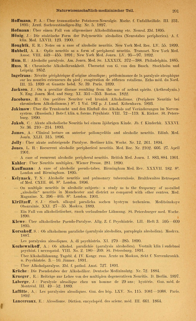 Hoffmann, P. A.: Über traumatische Potatoren-Neuralgie. Mschr. f. Unfallheilkde. III. 231. 1895; Ärztl. Sachverständigen-Ztg. Nr. 5. 1897. Hofinann: Über einen Fall von allgemeiner Alkohollähmung etc. Neurol. Zbl. 1895. Honig', .1.: Die ataktische Form der Polyneuritis alcoholica (Neurotabes peripherica). A. f. klin. Med. LXVII. 123. 1900. Houghtk, E. E.: Notes on a case of alcoholic neuritis. New York Med. Reo. LV. 55. 1899. Hnlbbell, A. A.: Optic neuritis as a form of peripheral neiuütis. Transact. New York Med. Assoc. VIII. 449—455. 1891; New York Med. Journ. LV. 95—97. 1892. Hum, H.: Alcoholic paralysis. Am. Journ. Med. Sc. LXXXIX. 372—388. Philadelphia. 1885. Huss, M.: Chronische Alkoholkrankheit. Übersetzt von G. van den Busch. Stockholm und Leipzig. 1852. Ing'elrans: Nevrite peripherique d'origine alcoolique; predominance de la paralysie atrophique sur les muscles extenseurs du pied; exageration de r6flexes rotaliens. Echo med. du Nord. III. 15. 1899 et Gazette hebd. Nr. 39. Paris. 1899. Jackson, .T.: On a peculiar disease resulting from the use of ardent spirits. (Arthrodynia.) N. Eng. Journ. Med. and Surg. XI. 351—353. Boston. 1822. Jacolbseus, H.: Om perifere Neuriter ved kronisk Alkoholisme. (Periphere Neuritis bei chronischem Alkoholismus.) 8. 1 Vol. 182 p. J. Lund. Köbenhavn. 1893. Jakimow: Über die Trunksucht und den Einfluß des Alkohols auf Veränderungen im Nerven- system. (Russisch.) Bote f. kUn. u. forens. Psyehiatr. Vin. 72—119. K. Ricker. St. Peters- burg. 1890. Jakob, C.: Akute alkoholische Neuritis bei einem 5jährigen Kinde. Jb. f. Kinderhk. XXXVI. Nr. 36. 210—214. 1893. James, A.: Clinical lecture on anterior poliomyelitis and alcoholic neuritis. Edinb. Med. Journ. XLII. 315. 1896. JoUy: über akute aufsteigende Paralyse. Berliner klin. Wschr. Nr. 12, 261. 1894. Jones, L. H.: Recurrent alcoholic peripherica! neuritis. Med. Rec. Nr. 2102. 666. 27. April 1901. — A case of recurrent alcoholic peripheral neuritis. British Med. Journ. I. 883, 884. 1901. Kahler: Über Neuritis multiplex. Wiener Presse. 281. 1890. Eauffmann: A case of alcoholic pseudo-tabes. Birmingham Med. Rev. XXXVII. 182. 8. London and Birmingham. 1895. Kelynack, T. N.: Alcoholic nem-itis and pulmonarv tuberculosis. Braithwaites Retrospect ofMed. CXIII. 46. 8. London. 1896. — On multiple neuritis in alcoholic subjects: a study as to the frequency of so-called „alcoholic neuritis in Manchester and district as compared with other centres. Med. Magazine. X. 396-405. 8°. London. 1901. Kiriltzeff, S. J.: Sluch. alkogol paralicha soeben bystrym techeniem. Meditsinskoye Obozrainie. XXI. 27—35. Moskva. 1889. — Ein Fall von alkoholistischer, rasch verlaufender Lähmung. St. Petersburger med. Wschr. 1890. Klewe: Über alkoholische Pseudo-Paralyse. Allg. Z. f. PsA^chiatrie. LH. Heft 3. 595—609 1895. Korsakoff, S.; Ob alkoholnom paraliche (paralysis alcoholica, paraplegia alcoholica). Moskva. 1887. — Les paralysies alcooliques. A. di psychiatria. Xl. 279—285. 1890. Kozhewnikoff, A.: Ob alkohol. paralichie (paralysis alcoholica). Vestnik klin i sudebnoi psychiat. i nevropatol. VIIl. No. 2. 180—209. St. Petersburg. 1891. — Über Alkohollähmung. Tagebl. d. IV. Kongr. russ. Arzte zu Moskau, Sekt f. Nervenkrankh. u. Psychiatrie. 3.—10. Jänner. 1891. — Über Alkoholparalyse. Zbl. f. pathol. Anat. 727. 1891. Krüche: Die Pseudotabes der Alkoholiker. Deutsche Medizinalztg. Nr. 72. 1884. Kmeger, E.: Beiträge zur Lehre von der multiplen degenerativen Neuritis. D. Berlin. 1897. Laberge, J.: Paralysie alcoolique chez un homme de 29 ans; hvsterie. Gaz.med.de Montreal, lll. 49-52. 1889. Laffltte, A.: Les paraivsies alcooliques. Gaz. des hop. LXV. No. 115. 1081—1088. Paris. 1892. Lancereaux, E.: Alcoolisme. Diction. encycloped. des scienc. med. III. 661. 1864.