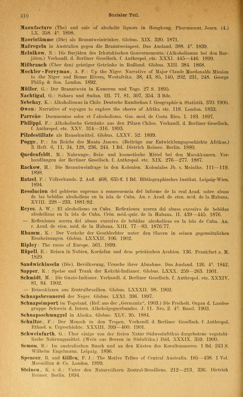 Mamifacture (The) and sale of alcoliolic liquors in Hongkong. Pharmaceut. Journ. (4.) LX. 358. 4°. 1898. Maoristämme (Die) als Branntweinü-inker. Globus. XIX. 320. 1871. Maßregeln in Australien gegen die Branntweinpest. Das Ausland. 388. 4°. 1839. Melnikow, N.: Die Burjäten des Irkutskischen Gouvernements. (Alkoholismus bei den Bur- jäten.) Verhandl. d. Berliner Gesellsch. f. AnthropoL. etc. XXXI. 445—446. 1899. Mißbraucli (Über den) geistiger Getränke in Rußland. Globus. XIII. 384. 1868. Mockler-Ferryman, A. F.: Up the Niger. Narrative of Major Claude Macdonalds Mission to the Niger and Benue Rivers, Westafrika. 38, 43, 85, 140, 202, 231, 248. George Philip & Son. London. 1892. Müller, G.: Der Branntwein in Kamerun und Togo. 27 S. 1895. Naclltigal, G.: Sahara und Sudan. III. 77, 81, 307, 354. 3 Bde. Nebeliay, K.: Alkoholismus in Chile. Deutsche Rundschau f. Geographie u. Statistik. 370. 1900. Owen: Narrative of voj^ages to explore the shores of Afrika etc. 118. London. 1833. Parreno: Documentos soloc et l'alcoholismo. Gac. med. de Costa Rica. I. 183. 1897. Philipp!, F.: Alkoholische Getränke aus den Pilzen Chiles. Verhandl. d. Berliner Gesellsch. f. Anthropol. etc. XXV. 314—316. 1893. Pilzdestillate als Rauschmittel. Globus. LXXV. 52. 1899. Pogge, P.: Im Reiche des Muata Jamwo. (Beiträge zur Entwicklungsgeschichte Afrikas.) 3. Heft. 6, 11, 34, 128, 236, 244. 1 Bd. Dietrich Reimer. BerHn. 1880. Quedenfeldt, M.: Nahrungs-, Reiz- und kosmetische Mittel bei den Marokkanern. Ver- handlungen der Berliner Gesellsch. f. Anthropol. etc. XIX. 276—277. 1887. Rackow, H.: Die Branntweinfrage in den Kolonien. Koloniales Jb. v. Meinike. 111—119. 1898. Katzel, F.: Völkerkunde. 2. Aufl. 468, 635ff. 1 Bd. Bibliographisches Institut. Leipzig-Wien. 1894. Resolucion del gobierno supremo a consecuencia del informe de la real Acad. sobre abuso de las bebidas alcoholicas en la isla de Cuba. An. r. Acad. de cien. med. de la Habana. XVIIL 228-233. 1881/82. Reyes, A. W.: El alcoholismo en Cuba. Reflexiones acerca del abuso excesivo de bebidas alcoholicas en la isla de Cuba. Crön. med.-quic. de la Habana. II. 439—445. 1876. — Reflexiones acerca del abuso excesivo de bebidas alcoholicas en la isla de Cuba. An. r. Acad. de cien. med. de la Habana. XIII. 77—83. 1876/77. Rhamm, K.: Der Verkehr der Geschlechter unter den Slaven in seinen gegensätzlichen Erscheinungen. Globus. LXXXII. 106. 1902. Ripley: The races of Europe. 561. 1899. Rüpell, E.: Reisen in Niibien, Kordofan und dem peträischen Arabien. 136. Frankfurt a. M. 1829. Sandwicllinseln (Die). Bevölkerung, Ursache ilu-er Abnahme. Das Ausland. 126. 4°. 1842. Sapper, K.: Speise und Trank der Kekchi-Indianer. Globus. LXXX. 259—263. 1901. Schmidt, M.: Die Guatö-Indianer. Verhandl. d. Berliner Gesellsch. f. Anthropol. etc. XXXIV. 81, 84. 1902. — Reiseskizzeu aus Zentralbrasüien. Globus. LXXXII. 98. 1902. Schnapsbrennerei der Neger. Globus. LXXI. 396. 1897. Schnapsimport im Togoland. (Ref. aus der „Germania, 1903.) Die Freiheit. Organ d. Landes- griippe Schweiz d. Intern. Alkoholgegnerbundes. J. 11. Nro. 2. 4. Basel. 1903. Schnapsschmuggel in Alaska. Globus. XLV. 95. 1884. Schnitze, F.: Der Mensch in den Tropen. Verhandl. d. Berliner Gesellsch. f. Anthropol. Etlinol. u. Urgeschichte. XXXIII. 399—400. 1901. Schweinlurth, G.: Über einige von der ft-eien Natur Südwestafrilvas dargebotene vegetabi- lische Nahrungsmittel. (Wein aus Beeren in Südafrika.) ibid. XXXLX. 359. 1900. Semoil, R.: Im australischen Busch und an den Küsten des Korallenmeeres. 1 Bd. 243 S. Wilhelm Engelmann. Leipzig. 1896. Spencer, B. and Gillen, F. J.: The Motive Tribes of Central Australia. 185-438. 1 Vol. Macmillan & Co. London. 1899. Steinen, K. v. d.: Unter den Naturvölkern Zenti'al-Iirasiliens. 212—213, 336. Dietrich Reimer. Berlin. 1894.