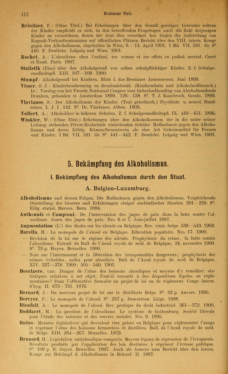 Beinitzer, F.: (Ohne Titel.) Bei Erhebungen übei' den Grenuß geistiger Getränke seitens der Kinder empfiehlt es sich, in den betreffenden Fragebogen auch die Zahl derjenigen Kinder zu verzeichnen, denen der Arzt dies verordnet hat. Gegen die Aufstellung von Kognak-Verkaufsautomaten auf öffentlichen Plätzen. Bericht über den ^T^II. intern. Kongr gegen den AlkohoHsmus, abgehalten in Wien, 9.—14. April 1901. 1 Bd. YII, 591. Gr. 8» 440. F. Deuticke. Leipzig und Wien.'1901. Röchet, A.: Lalcoolisme chez l'enfant, ses causes et ses effets en pathol. mental. Carre etNaud. Paris. 1897. Statistik (Eine) über den Alkoholgenuß von Seiten schulpflichtiger Kinder. Z. f. Schulge- sundheitspfl. XIII. 107—109. 1900: Stumpf: Alkoholgenuß bei Kindern. Blatt f. das Breslauer Armenwesen. Juni 1899. Visser, S. J.: Kinderbescherming en di'ankmisbruik. (Kinderschutz und Alkoholmißbrauch.) In : Yerslag van het Tweede Nationaal Congres voor Geheelonthouding van Alcoholhoudende Dranken, gehouden te Amsterdam 1899. 126—138. 8. T. J. Kousbroek. Gouda.. 1899. Vlarianos, S.: Der Alkoholismus der Kinder. (Text griechisch.)'Psj-chiatr. u. neurol. Eund- schau. I. J. 1. 142. 8. Dr. '^narianos. Athen. 1903. Tollert, A.: Alkoholiker in höheren Schulen. Z. f. Schulgesundheitspfl. IX. 449—451. 1896. Winkler, W.: (Ohne Titel.) Erhebungen über den Alkoholkonsum der in die unter seiner Leitung stehenden Privat-Eealschule eintretenden Schüler. Maßnahmen gegen den Alkoho- lismus und deren Erfolg. Kümmelbranntwein als eine Art Geheimmittel für Frauen und Kinder. 1 Bd. VII, 591. Gr. 8°. 441—442. F. Deuticke. Leipzig und Wien. 1901. 5. Bekämpfung des Alkoholismus. I. Bekämpfung des Alkoholismus durch den Staat. A. Belgien-Luxemburg. Alkoliolismus und dessen Folgen. Die Maßnahmen gegen den Alkoholismus. Vergleichende Darstellung der Gesetze und Erfahrungen einiger ausländischer Staaten. 201—229. 8. Eidg. Statist. Bm-eau. Bern. 1884. Antheunis et Campioni: De l'intervention des juges de paix dans la lutte contre l'al- coolisme. .Journ. des juges de pais. Nro. 6 et 7. Juin-juillet 1897. Augmentation (L') des droits sur les alcools en Belgique. Eev. vinic. beige. 538—543. 1902. Barella, H.: Le monopole de l'alcool en Belgique. Education populaire. Nro. 17. 1900. — Eevision de la loi sur le regime des alien6s. Prophylaxie du crime, la lutte contre l'alcoolisme. Extrait du Bull, de l'Acad. rovale de med. de Belgique, 24. novembre 1900. 8. 73 p. Hayez. Bruxelles. 1900. — Note sur l'internement et la liberation des irresponsables dangereux; prophylaxie des crimes evitables, asiles pour alcoolises. Bull, de l'Acad. royale de med. de Belgique. XIV. 337-378. 1900; 505—540. 1901. Becelaere, van: Danger de Tabus des boissons alcooliques et moyens d'y remedier; sta- tistiques relatives ä cet objet. Faut-il recourir ä des dispositions legales ou regle- mentairesV Daus rafflrmative formuler un projet de loi ou de reglement. Congr. intern. d'hyg. IL 673—731. 1876. Bernard, .T.: Du nouveau projet de loi sur la distillerie Beige. 8''. 22 p. Anvers. 1895. Berryer, P.: Le monopole de l'alcool. 8°. 257 p. Demarteau. Liege. 1898. Bienfait, A.: Le monopole de l'alcool. Eev. pratique du droit industriel. 361—372. 1900. Boddaert, H.: La question de Talcoolisme. Le Systeme de Gothenburg. Societe liberale pour l'ötude des sciences et des oeuvres sociales. Nro. 9. 1895. Boens: Mesures legislatives qui devraient etre prises en Belgique pour rdgiementer l'usage et reprimer Tabus des boissons fermentees et dislillees. Bull, de l'Acad. rovale de med. de Beige. XIII. 264—267. Bruxelles. 1879. Brunard, U.: L('>gislation antialcoolicpie comparee. Moyens legaux de i'öpression de Tivrognerie. iii'siiltats produits ])ar Tapplication des lois destinees ä reprinier Tivresse publiipie. 8. 109 p. E. Guyot. Bruxelles. 1897. Auch als Annexe zum Bericht über den intern. Kongr. zur Bekänii>f. d. Alkoholismus in Brüssel. II. 1897.