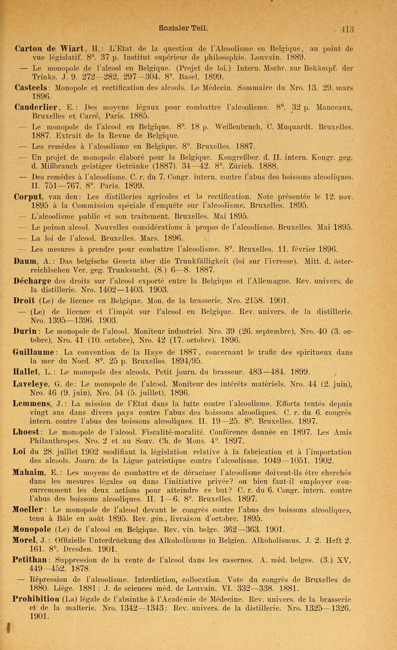 Carton de Wiart, H.: L'Etcat de la question de l'Alcoolisme en Belgiqiie, au point de vue legislatif. 8. 37 p. Institut superieui; de philosophie. Louvain. 1889. — Le monopole de l'alcool en Belgique. (Proiet de loi.) Intern. Msclir. zur Bekämpf, der Trinks. J. 9. 272—282, 297—3Ü4. 8«. Basel. 1899. Casteels: Monopole et rectiiication des alcools. Le Mcdecin. Somraaire du Nro. 13. 29. mars 1896. Cauderlier, E.: Des mo^^ens legaux pour combattre l'alcoolisme. 8°. 32]). Manceaux, Bruxelles et Carre, Paris. 1885. — Le monopole de Talcool en Belgique. S'^. 18 p. Weißenbruch, C. Muquardt. Bruxelles. 1887. Extrait de la Eevue de Belgique. — Les remedes ä ralcoolisme en Belgique. 8°. Bruxelles. 1887. — ün pro)et de monopole elabore pour la Belgique. Kongreßber. d. II. intern. Kongr. geg. d. Mißbrauch geistiger Getränke (1887). 34—42. 8«. Zürich. 1888. — Des remedes ä ralcoolisme.-C. r. du 7. Congr. intern, contre Tabus des boissons alcooliques. II. 751—767. 8». Paris. 1899. Corpnt, van den: Les distilleries agricoles et la rectiiication. Note presentee le 12. nov. 1895 ä la Commission speciale d'enquete sur l'alcoolisme. Bruxelles. 1895. — L'alcoolisme public et son traitement. Bruxelles. Mai 1895. — Le poison alcool. Nouvelles considerations ä propos de l'alcoolisme. Bruxelles. Mai 1895. — La loi de l'alcool. Bruxelles. Mars. 1896. — Les mesures ä prendre pour combattre l'alcoolisme. 8. Bruxelles. 11. fevrier 1896. Daum, A.: Das belgische Gesetz über die Trunkfälligkeit (loi sur l'ivresse). Mitt. d. öster- reichischen Ver. geg. Trunksucht. (8.) 6—8. 1887. Decharge des droits sur l'alcool exporte entre la Belgique et l'AUemagne. Eev. univers. de la distillerie. Nro. 1402—1403. 1903. Droit (Le) de licence en Belgique. Mon. de la brasserie. Nro. 2158. 1901. — (Le) de licence et l'impot sur l'alcool en Belgique. Rev. univers. de la distillerie. Nro. 1395—1396. 1903. Durin: Le monopole de l'alcool. Moniteur industriel. Nro. 39 (26. septembre), Nro. 40 (3. oc- tobre), Nro. 41 (10. octobre), Nro. 42 (17. octobre). 1896. Gruillaume: La Convention de la Haye de 1887, concernant le traue des spiritueux dans la mer du Nord. 8. 25 p. Bruxelles. 1894/95. Hallet, L.: Le monopole des alcools. Petit journ. du brasseur. 483—484. 1899. Laveleye, G. de: Le monopole de l'alcool. Moniteur des interets materiels. Nro. 44 (2. juin), Nro. 46 (9. juin), Nro. 54 (5. juillet). 1896. Lemmens, J.: La mission de l'Etat dans la lutte contre l'alcoolisme. Efiorts tentes depuis vingt ans dans divers pays contre Tabus des boissons alcooliqnes. C. r. du 6. congres intern, contre Tabus des boissons alcooliques. IL 19—25. 8. Bruxelles. 1897. Lhoest: Le monopole de Talcool. Fiscalite-moralite. Conference donn^e en 1897. Les Amis Philanthropes. Nro. 2 et au Souv. Ch. de Mons. 4. 1897. Loi du 28. juillet 1902 modifiant la legislation relative ä la fabrication et ä Timportation des alcools. Journ. de la Ligue patriotique contre l'alcoolisme. 1049—1051. 1902. Mahaim, E.: Les moyens de combattre et de deraciner l'alcoolisme doivent-ils etre cherches dans les mesures legales ou dans Tinitiative privee? ou bien faut-il employer con- cuiTemment les deux actions pour atteindre ce but? C. r. du 6. Congr. intern, contre Tabus des boissons alcooliques. IL 1—6. 8. Bruxelles. 1897. Moeller: Le monopole de Talcool devant le congres contre Tabus des boissons alcooliques, tenu ä Bäle en aoüt 1895. ßev. gen., livraison d'octobre. 1895. Monopole (Le) de Talcool en Belgique. Rev. vin. beige. 362—363. 1901. Morel, J.: Offizielle Unterdrückung des Alkoholismus in Belgien. Alkoholismus. J. 2. Heft 2. 161. 8°. Dresden. 1901. Petithan: Suppression de la vente de Talcool dans les casernes. A. med. beiges. (3.) XV. 449—452. 1878. — Repression de l'alcoolisme. Interdiction, coUocation. Vote du congres de Bruxelles de 1880. Liege. 1881; J. de sciences med. de Louvain. VI. 332—338. 1881. Prohibition (La) legale de Tabsinthe ä TAcademie de Medecine. Rev. univers. de la brasserie et de la malterie. Nro. 1342—1343; Rev. univers. de la distillerie. Nro. 1325—1326. 1901.
