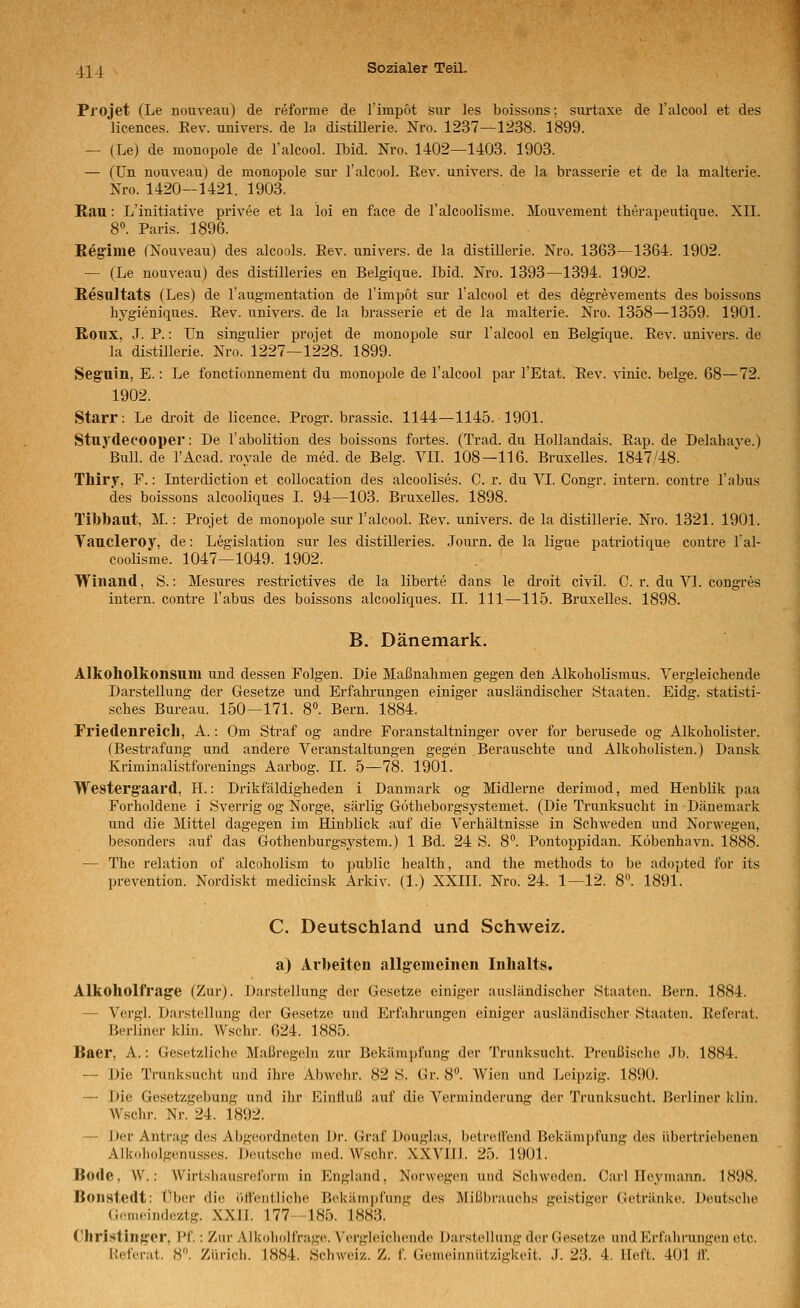 PiOJet (Le nouveau) de reforme de rimpot sur les boissons; surtaxe de l'alcool et des licences. Rev. univers. de la distillerie. Nro. 1237—1238. 1899. — (Le) de raonopole de l'alcool. Ibid. Nro. 1402—1403. 1903. — (ün nouveau) de monopole sur l'alcool. Rev. univers. de la brasserie et de la malterie. Nro. 1420-1421. 1903. Rau: L'initiative privee et la loi en face de l'alcoolisme. Mouvement therapeutique. XII. 8. Paris. 1896. Ee^iine (Xouveau) des alcools. Rev. univers. de la distillerie. Nro. 1363—1364. 1902. — (Le nouveau) des distilleries en Belgique. Ibid. Nro. 1393—1394. 1902. Resultats (Les) de l'augmentation de l'impöt sur l'alcool et des degrevements des boissons hygieniques. Rev. univers. de la brasserie et de la malterie. Nro. 1358—1359. 1901. Roux, J. P.: TJn singulier projet de monopole sur l'alcool en Belgique. Rev. univers. de la distillerie. Nro. 1227—1228. 1899. Seg'uin, E.: Le fonctionnement du monopole de l'alcool par l'Etat. Rev. vinic. beige. 68—72. 1902. Starr: Le di-oit de licence. Progr. brassic. 1144—1145. 1901. Stuydecooper: De l'abolitiou des boissons fortes. (Trad. du Hollandais. Rap. de Delabave.) Bull, de l'Acad. royale de med. de Belg. VII. 108—116. Bruxelles. 1847/48. Thiry, F.: Interdiction et collocation des alcoolises. C. r. du VI. Congr. intern, contre Tabus des boissons alcooliques I. 94—103. BruxeLes. 1898. Tibbaut, M. : Projet de monopole sur Talcool. Rev. univers. de la distillerie. Nro. 1321. 1901. Taucleroy, de: Legislation sur les distilleries. Joui-n. de la ligue patriotique contre l'al- cooüsme. 1047—1049. 1902. Winand, S.: Mesures restrictives de la liberte dans le droit civil. C. r. du VI. congr es intern, contre Tabus des boissons alcooliques. IL 111—115. Bruxelles. 1898. B. Dänemark. Alkoholkonsum und dessen Folgen. Die Maßnahmen gegen den Alkoholisraus. Vergleichende Darstellung der Gesetze und Erfahi-ungen einiger ausländischer Staaten. Eidg. statisti- sches Bureau. 150—171. 8°. Bern. 1884. Friedenreicll, A.: Om Straf og andre Foranstaltninger over for berusede og Alkoholister. (Bestrafung und andere Veranstaltungen gegen Berauschte und Alkoholisten.) Dansk Kriminalistforenings Aarbog. IL 5—78. 1901. Westergaard, H.-. Drikfäldigheden i Danmark og Midlerne derimod, med Henblik paa Forholdene i Sverrig og Norge, särlig Götheborgsystemet. (Die Trunksucht in Dänemark und die Mittel dagegen im Hinblick auf die Verhältnisse in Schweden und Norwegen, besonders auf das Gothenburgsystem.) 1 Bd. 24 S. 8°. Pontoppidan. Köbenhavu. 1888. — The relation of alcoholism to public health, and the methods to be adopted for its prevention. Nordiskt medicinsk Arkiv. (1.) XXIII. Nro. 24. 1—12. 8°. 1891. C. Deutschland und Schweiz. a) Arbeiten allg'emeinen Inhalts. Alkoholfrag'e (Zur). Darstellung der Gesetze einiger ausländischer Staaten. Bern. 1884. — Vergl. Darstellung der Gesetze und Erfahrungen einiger ausländischer Staaten. Referat. Berliner klin. Wschr. 624. 1885. Baer, A.: Gesetzliche Maßregeln zur Bekämpfung der Trunksucht. Preußische Jb. 1884. — Die Trunksucht und ihre Abwehr. 82 S. Gr. 8. Wien und Leipzig. 1890. — Die Gesetzgebung und ihr Einfluß auf die Verminderung der Trunksucht. Berliner klin. Wschr. Nr. 24. 1892. — Der Antrag des Abgeordneten Dr. Graf Douglas, beirell'end Bekämpfung des übertriebenen Alkoholgenusses. Deutsche med. Wschr. XXVIll. 25. 1901. Bode, W.: Wirtshausreform in England, Norwegen und Schweden. Carl Ileymann. 1S9S. Boiistedt: Über die öffentliche Bekämpfung des Mißbrauchs geistiger Getränke. Deutsche Gemeindeztg. XXII. 177 185. 1883. Christinjyer, l'f.: Zur Alkoholfrage. Vergleichende Darstellung der Gesetze und Erfahrungen etc. Referat. 8. Zürich. 1884. Schweiz. Z. f. Gemeinnützigkeit. .1. 23. 4. lieft. 401 ff.