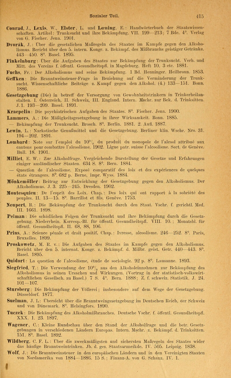 Conrad, J., Lexis, W., Elster, L. und Loening, E.: Handwörterbuch der Staatswissen- schaften. Artikel: Trunksucht und ihre Bekämpfung. VII. 199—213; 7 Bde. 4. Verlag von Gr. Fischer. Jena. 1901. Dyoräk, J.: Über die gesetzlichen Maßregeln des Staates im Kamjjfe gegen den Alkoho- lismus. Bericht über den 5. intern. Kongr. z. Bekämpf, des Mißbrauchs geistiger Getränke. 443--450. 8». Basel. 1895. Finkelnbui'g: Über die Aufgaben des Staates zur Bekämpfung der Trunksucht. Verh. und Mitt. des Vereins f. offentl. Gesundheitspfl. in Magdeburg. Heft 10. 3 etc. 1881. Fuchs, Fr.: Der Alkoholismus und seine Bekämpfung. 1 Bd. Henninger. Heilbronn. 1853. Gfeffken: Die Branntweinsteuer-Frage in Beziehung auf die Verminderung der Trunk- sucht. Wissenschaftliche Beiträge z. Kampf gegen den Alkohol. (4.) 133—151. Bonn. 1886. Gresetzgebung (Die) in betreff der Versorgung von Gewohnheitstrinkern in Trinkerheilan- stalten. I. Österreich, IL Schweiz, III. England. Intern. Mschr. zur Bek. d. Trinksitteu. J.l. 193—209. Basel. 1891. Kraepelin: Die psychiatrischen Aufgaben des Staates. 8°. Fischer. Jena. 1900. Lammers, A.: Die Mäßigkeitsgesetzgebung in ihrer Wirksamkeit. Bonn. 1885. — Bekämpfung der Trunksucht. Brosch. 8°. Berlin. 1881. 2. Aufl. 1887. Lewin, L.: Narkotische Genußmittel und die Gesetzgebung. Berliner klin. Wschr. Nro. 31. 194-202. 1891. Lomlbard: Note sur l'emploi du 10°/q du produit du monopole de l'alcool attribue aux cantons pour combattre l'alcoolisme. 1902. Ligue patr. suisse l'alcoolisme. Sect. de Geneve. Bull. 18. 1901. Milliet, E. W.: Zur Alkoholfrage. Vergleichende Darstellung der Gesetze und Erfahrungen einiger ausländischer Staaten. 634 S. 8°. Bern. 1884. — Question de l'alcoolisme. Expose comparatif des lois et des experiences de quelques etats etrangers. 8°. 682 p. Berne, impr. Wyss. 1884. Möntemöller: Beitrag zur Entwicklung der Gesetzgebung gegen den Alkoholismus. Der Alkoholismus. J. 3. 225—245. Dresden. 1902. Montesquieu: De l'esprit des Loix. Chap.: Des loix qui ont rapport a la sobriete des peuples. IL 13—15. 8°. Barrillot et fils. Geneve. 1753. Neupert, E.: Die Bekämpfung der Trunksucht durch den Staat. Vschr. f. gerichtl. Med. in. 1661. 1898. Pelman: Die schädlichen Folgen der Trunksucht und ihre Bekämpfung durch die Gesetz- gebung. Niederrhein. Korresp.-Bl. für öffentl. Gesundheitspfl. VIII. 10. ; Monatsbl. für öffentl. Gesundheitspfl. IL 68, 88, 106. Prins, A.: Science penale et droit positif. Chap.: Ivresse, alcoolisme. 246—252. 8°. Paris, Bruxelles. 1899. Proskowetz, M. E. v.: Die Aufgaben des Staates im Kampfe gegen den Alkoholismus. Bericht über den 5. Internat. Kongr. z. Bekämpf, d. Mißbr. geist. Getr. 440—443. 8. Basel. 1895. Quidort: La question de l'alcoolisme, etude de sociologie. 92 p. 8°. Lausanne. 1893. Siegfried, T.: Die Verwendung der 107o aus den Alkoholeinnahmen zur Bekämpfung des Alkoholismus in seinen Ursachen und Wirkungen. (Vortrag in der statistisch-volkswirt- schaftlichen Gesellsch. zu Basel.) 7 S. 4°. Bern. 1888; Z. f. Schweiz. Statistik. J. 24. 101—107. Stursberg: Die Bekämpfung der Völlerei; insbesondere auf dem Wege der Gesetzgebung. Düsseldorf. 1877. Suelnian, J. L: Übersicht über die Branntweingesetzgebung im Deutschen Eeich, der Schweiz und von Dänemark. 8°. Helsingfors. 1890. Tuczek: Die Bekämpfung des Alkoholmißbrauches. Deutsche Vschr. f. öflentl. Gesundheitspfl. XXX. 1. 23. 1897. Wagener, C.: Kleine Eundschau über den Stand der Alkoholfrage und die betr. Gesetz- gebungen in verschiedenen Ländern Europas. Intern. Mschr. z. Bekämpf, d. Trinksitten. 151. 8°. BaseL 1892. Wildberg, C. F. L.: Über die zweckmäßigsten und sichersten Maßregeln des Staates wider das häufige Branntweintrinken. Jb. d. ges. Staatsarzneikde. IV. 505. Leipzig. 1838. Wolf, J.: Die Branntweinsteuer in den europäischen Ländern und in den Vereinigten Staaten von Nordamerika von 1884—1886. 15 S.; Finanz-A. von G. Schanz. IV. 1. I