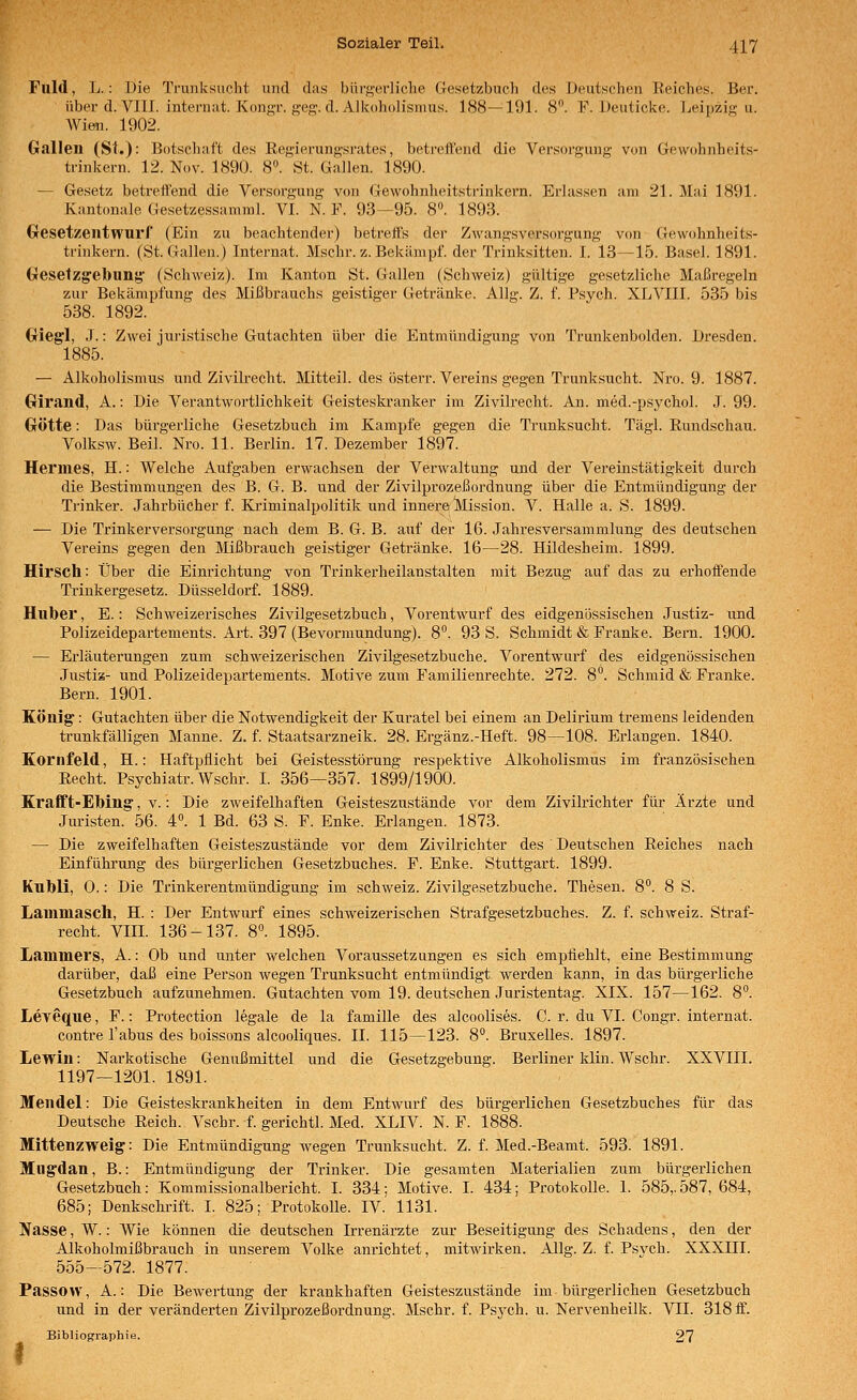 Fuld, L.: Die Trunksucht und das bürgerliche Gesetzbuch des Deutschen Reiches. Ber. über d. VIII. Internat. Kongr. jjjeg. d.AJkoholismus. 188—191. 8. F. Deuticke. Leipzig u. AVien. 1902. Gallen (St.): Botschaft des Regierungsrates, betrettend die Versorgung von Gewohnheits- trinkern. 12. Nov. 1890. 8°. St. Gallen. 1890. — Gesetz betrettend die Versorgung von Gewohnheitsti'inkern. Erlassen am 21. Mai 1891. Kantonale Gesetzessamral. VI. N. F. 93—95. 8. 1893. Gesetzentwurf (Ein zu beachtender) betrett's der Zwangsversorgung von Gewohnheits- trinkern. (St. Galleu.) Internat. Mschr. z. Bekämpf, der Trinksitten. I. 18—15. Basel. 1891. Gesetzgrebuny (Schweiz). Im Kanton St. Gallen (Schweiz) gültige gesetzliche Maßregeln zur Bekämpfung des Mißbrauchs geistiger Getränke. Allg. Z. f. Psych. XLVIII. 535 bis 538. 1892. Gieg'l, J.: Zwei juristische Gutachten über die Entmündigung von Trunkenbolden. Dresden. 1885. — Alkoholismus und Zivilrecht. Mitteil, des österr. Vereins gegen Trunksucht. Nro. 9. 1887. Girand, A.: Die Verantwortlichkeit Geisteskranker im Zivih-echt. An. med.-psj'chol. J. 99. Götte: Das bürgerliche Gesetzbuch im Kampfe gegen die Trunksucht. Tägl. Rundschau. Volksw. Beil. Nro. 11. Berlin. 17. Dezember 1897. Hermes, H.: Welche Aufgaben erwachsen der Verwaltung und der Vereinstätigkeit durch die Bestimmungen des B. G. B. und der Zivilprozeßordnung über die Entmündigung der Trinker. Jahrbücher f. Kriminalpolitik und innere ^Mission. V. Halle a. S. 1899. — Die Trinkerversorgung nach dem B. G. B. auf der 16. Jahresversammlung des deutschen Vereins gegen den Mißbrauch geistiger Getränke. 16—28. Hildesheim. 1899. Hirsch: Über die Einrichtung von Trinkerheilanstalten mit Bezug auf das zu erhoffende Triukergesetz. Düsseldorf. 1889. Huber, E.: Schweizerisches Zivilgesetzbuch, Vorentwurf des eidgenössischen Justiz- und Polizeidepartements. Art. 397 (Bevormundung). 8. 93 S. Schmidt & Franke. Bern. 1900. — Erläuterungen zum schweizerischen Zivilgesetzbuche. Vorentwurf des eidgenössischen Justiz- und Polizeidepartements. Motive zum Familienrechte. 272. 8. Schmid & Franke. Bern. 1901. König: Gutachten über die Notwendigkeit der Kuratel bei einem an Delirium tremens leidenden trunkfälligen Manne. Z. f. Staatsarzneik. 28. Ergänz.-Heft. 98—108. Erlangen. 1840. Kornfeld, H.: Haftpflicht bei Geistesstörung respektive ^ilkoholismus im französischen Recht. Psychiatr. Wschr. I. 356—357. 1899/1900. Krafft-Ebing, v.: Die zweifelhaften Geisteszustände vor dem Zivilrichter für Ärzte und Juristen. 56. 4. 1 Bd. 63 S. F. Enke. Erlangen. 1873. — Die zweifelhaften Geisteszustände vor dem Zivilrichter des Deutschen Reiches nach Einführung des bürgerlichen Gesetzbuches. F. Enke. Stuttgart. 1899. Kubli, 0.: Die Trinkerentmündigung im Schweiz. Zivilgesetzbuche. Thesen. 8. 8 S. Lammasch, H. : Der Entwurf eines schweizerischen Strafgesetzbuches. Z. f. Schweiz. Straf- recht, vm. 136-137. 8°. 1895. Lanimers, A.: Ob und unter welchen Voraussetzungen es sich empfiehlt, eine Bestimmung darüber, daß eine Person wegen Trunksucht entmündigt werden kann, in das bürgerliche Gesetzbuch aufzunehmen. Gutachten vom 19. deutschen Juristentag. XIX. 157—162. 8°. Leveque, F.: Protection legale de la famille des alcoolises. C. r. du VI. Congr. internat. contre Tabus des boissons alcooliques. IL 115—123. 8°. Bruxelles. 1897. Lewin: Nai-kotische Genußmittel und die Gesetzgebung. Berliner klin. Wschr. XXVIII. 1197—1201. 1891. Mendel: Die Geisteskrankheiten in dem Entwurf des bürgerlichen Gesetzbuches für das Deutsche Reich. Vschr. f. gerichtl. Med. XLIV. N. F. 1888. Mittenzweig: Die Entmündigung wegen Trunksucht. Z. f. Med.-Beamt. 593. 1891. Mugdau, B.: Entmündigung der Trinker. Die gesamten Materialien zum bürgerlichen Gesetzbuch: Kommissionalbericht. I. 334; Motive. I. 434; Protokolle. I. 585,.587, 684, 685; Denkschrift. I. 825; Protokolle. IV. 1131. Nasse, W.: Wie können die deutschen Irrenärzte zur Beseitigung des Schadens, den der Alkoholmißbrauch in unserem Volke anrichtet, mitwirken. Allg. Z. f. Psvch. XXXIII. 555—572. 1877. Passow, A.: Die Bewertung der krankhaften Geisteszustände im bürgerlichen Gesetzbuch und in der veränderten Zivilprozeßordnung. Mschr. f. Psych, u. Nervenheilk. VII. 318 ff'. Bibliographie. 27 I