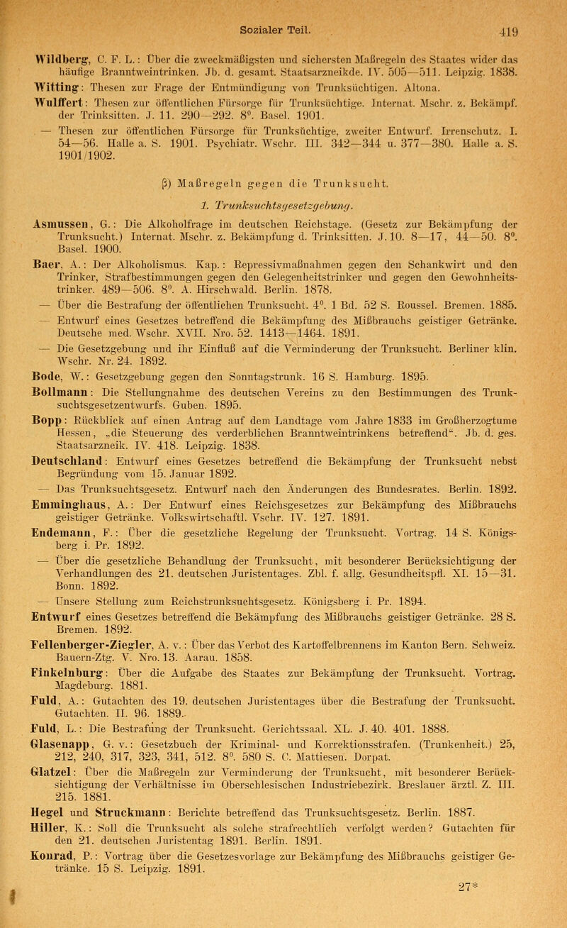 Wildberg, C. F. L.: Über die zweckmäßigsten und sicliersten Maßregeln des Staates wider das häufige Bi'anntweintrinken. Jb. d. gesamt. Staatsarzneikde. J\'. 505—511. Leipzig. 1838. Witting: Thesen zur Frage der Entmündigung von Trunksüchtigen. Altona. Wullfert: Thesen zur öft'entlichen Fürsorge für Trunksüchtige. Internat. Mschr. z. Bekämpf, der Trinksitten. J. 11. 290—292. S. Basel. 1901. — Thesen zur öftentlichen Fürsorge für Trunksüchtige, zweiter Entwurf. Irrenschutz. I. 54—56. Halle a. S. 1901. Psychiatr. Wschr. III. 342—344 u. 377—380. Halle a. S. 1901/1902. ß) Maßregeln gegen die Trunksucht. 1. Trunksuchtsc/esetzgebung. Asinusseii, G.: Die Alkoholfrage im deutschen Reichstage. (Gesetz zur Bekämpfung der Trunksucht.) Internat. Mschr. z. Bekämpfung d. Trinksitten. J. 10. 8—17, 44—50. S. Basel. 1900. Baer, A.: Der Alkoholismus. Kap.: Repressivmaßnahmen gegen den Schankwirt und den Trinker, Strafbestimmungen gegen den Gelegenheitstrinker und gegen den Gewohnheits- trinker. 489—506. 8. A. Hirschwald. Berlin. 1878. — Über die Bestrafung der öffentlichen Trunksucht. 4. 1 Bd. 52 S. Roussel. Bremen. 1885. — Entwurf eines Gesetzes betreifend die Bekämpfung des Mißbrauchs geistiger Getränke. Deutsche med. Wschr. XVII. Nro. 52. 1413—1464. 1891. — Die Gesetzgebung und ihr Einfluß auf die Verminderung der Trunksucht. Berliner klin. Wschr. Nr. 24. 1892. Bode, W.: Gesetzgebung gegen den Sonntagstrunk. 16 S. Hamburg. 1895. Bollmann: Die Stellungnahme des deutschen Vereins zu den Bestimmungen des Trunk- suchtsgesetzentwurfs. Guben. 1895. Bopp: Rückblick auf einen Antrag auf dem Landtage vom ,Tahre 1833 im Großherzogtume Hessen, „die Steuerung des verderblichen Branntwetntrinkens betreöend. Jb. d. ges. Staatsarzneik. IV. 418. Leipzig. 1838. Deutschland: Entwurf eines Gesetzes betreffend die Bekämpfung der Trunksucht nebst Begründung vom 15. Januar 1892. — Das Trunksuchtsgesetz. Entwurf nach den Änderungen des Bundesrates. Berlin. 1892. Euiiuingiiaus, A.: Der Entwm-f eines Reichsgesetzes zur Bekämpfung des Mißbrauchs geistiger Getränke. Volkswirtschaftl. Vschr. IV. 127. 1891. Endemaim, F.: Über die gesetzliche Regelung der Trunksucht. Vortrag. 14 S. Königs- berg i. Pr. 1892. — Über die gesetzliche Behandlung der Trunksucht, mit besonderer Berücksichtigung der Verhandlungen des 21. deutschen Juristentages. Zbl. f. allg. Gesundheitspfl. XI. 15—31. Bonn. 1892. — Unsere Stellung zum Reichstrunksuchtsgesetz. Königsberg i. Pr. 1894. Entwurf eines Gesetzes betreffend die Bekämpfung des Mißbrauchs geistiger Getränke. 28 S. Bremen. 1892. Fellenberger-Zieg'ler, A. v.: Über das Verbot des Kartoffelbrennens im Kanton Bern. Schweiz. Bauern-Ztg. V. Nro. 13. Aarau. 1858. Finkeinburg: Über die Aufgabe des Staates zur Bekämpfung der Trunksucht. Vortrag. Magdebiu-g. 1881. Fuld, A.: Gutachten des 19. deutschen Juristentages über die Bestrafung der Trunksucht. Gutachten. IL 96. 1889.- Fuld, L.: Die Bestrafung der TrunksucM. Gerichtssaal. XL. J. 40. 401. 1888. Glasenapp, G. v.: Gesetzbuch der Kriminal- und Korrektionsstrafen. (Trunkenheit.) 25, 212, 240, 317, 323, 341, 512. 8°. 580 S. C. Mattiesen. Dorpat. Grlatzel: Über die Maßregeln zur Verminderung der Trunksucht, mit besonderer Berück- sichtigung der Verhältnisse im Oberschlesischen Industriebezirk. Breslauer ärztl. Z. III. 215. 1881. Hegel und Struckmann: Berichte betreffend das Trunksuchtsgesetz. Berlin. 1887. Hiller, K.: Soll die Trunksucht als solche strafrechtlich verfolgt werden? Gutachten für den 21. deutschen Juristentag 1891. Berlin. 1891. Konrad, P.: Vortrag über die Gesetzesvorlage zur Bekämpfung des Mißbrauchs geistiger Ge- tränke. 15 S. Leipzig. 1891. 27*