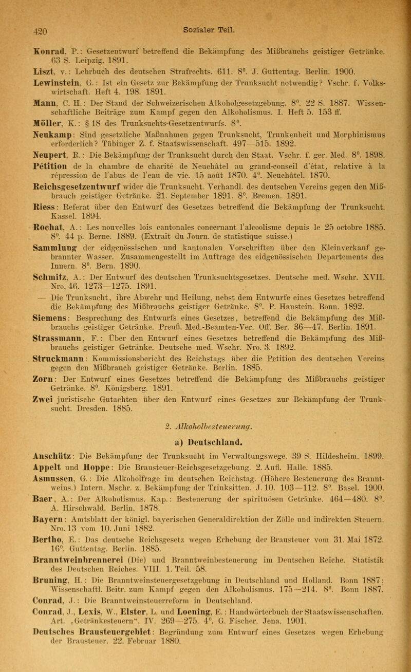 Konrad. P.: Gesetzentwurf betreffend die Bekämpfnng.' des Mißbrauchs geistiger Getränke. 63 S. Leipzig. 1891. Liszt. V.: Lehrbuch des deutschen Strafrechts. 611. 8°. J. Gutteutag. Berlin. 1900. Lewinstein. G.: Ist ein Gesetz zm- Bekämpfung der Trunksucht notwendig? Yschr. f. Volks- wirtschaft. Heft 4. 198. 1891. Manu. C. H.: Der Stand der Schweizerischen Alkoholgesetzgebung. 8. 22 S. 1887. Wissen- schaftliche Beiträge zum Kampf gegen den Alkoholismus. I. Heft 5. 153 ff. Möller. K.: § 18 des Tranksuchts-Gesetzentwurfs. 8. Neukamp: Sind gesetzliche Maßnahmen gegen Trunksucht. Trunkenheit uud Morphinismus erforderlich? Tübinger Z. f. Staatswisseuschaft. 497—515. 1892. Neupert. E.: Die Bekämpfung der Trunksucht durch den Staat. Yschr. f. ger. Med. 8. 1898. Petition de la chambre de charite de Xeuchätel au grand-conseil d'etat, relative ä la repressiou de Tabus de l'eau de vie. 15 aoüt 1870. -k. Neuchätel. 1870. ReichsgesetzentTvnrf Avider die Trunksucht. Yerhandl. des deutscheu Vereins gegen den Miß- brauch geistiger Getränke. 21. September 1891. 8. Bremen. 1891. Kiess: Referat über den Entwurf des Gesetzes betreffend die Bekämpfung der Trunksucht. Kassel. 1894. Rochat, A.: Les nouvelles lois cantonales concernant l'alcoolisme depuis le 25 octobre 1885. 8. 44 p. Berne. 1889. (Exti-ait du Joui-n. de statistique suisse.) Sammlung der eidgenössischen und kantonalen Vorschriften über den Kleinverkauf ge- brannter AYasser. Zusammengestellt im Auftrage des eidgenössischen Departements des Innern. 8. Bern. 1890. Schmitz, A.: Der Entwurf des deutschen Trunksuchtsgesetzes. Deutsche med. AYschr. XYII. Nro. 46. 1273—1275. 1891. — Die Trunksucht, ihre Abwehr und Heilung, nebst dem Entwürfe eines Gesetzes betreffend die Bekämpfung des Jlißbrauchs geistiger Getränke. 8°. P. Hanstein. Bonn. 1892. Siemens: Besprechung des Ent^vurfs eines Gesetzes, beti-effend die Bekämpfung des Miß- brauchs geistiger Getränke. Preuß. Med.-Beamten-Yer. Off. Ber. 36—47. Berlin. 1891. Strassmann, F.: Über den Entwurf eines Gesetzes betreffend die Bekämpfung des Miß- brauchs geistiger Getränke. Deutsche med. ^^''schr. Nro. 3. 1892. Struckmann: Kommissionsbericht des Reichstags über die Petition des deutschen Vereins gegen den Mißbrauch geistiger Getränke. Berlin. 1885. Zorn: Der Entwurf eines Gesetzes betreffend die Bekämpfung des Mißbrauchs geistiger Getränke. 8». Königsberg. 1891. Zwei juristische Gutachten über den Entwurf eines Gesetzes zur Bekämpfung der Trunk- sucht. Dresden. 1885. 2. Älkoholhesteuerung. a) Deutschland. Anschütz: Die Bekämpfung der Ti'unksucht im Verwaltungswege. 39 S. Hildesheim. 1899. Ä.ppelt und Hoppe: Die Brausteuer-Reichsgesetzgebung. 2. Autl. Halle. 1885. Asmussen. G.: Die Alkoholfrage im deutschen Reichstag. (Höhere Besteuerung des Brannt- weins.) Intern. Mschr. z. Bekämpfung der Trinksitten. J. 10. 103 — 112. 8'\'Basel. 1900. Baer, A.: Der Alkoholismus. Kap.: Besteuerung der Spirituosen Getränke. 464—480. 8. A. Hirschwald. Berlin. 1878. Bayern: Amtsblatt der königl. baverischen Generaidirektion der Zi'ille und indirekten Steuern. ' Nro. 13 vom 10. Juni 1882. Bertho, E.: Das deutsche Reichsgesetz wegen Erhelning der Brausteuer vom 31. Alai 1872. 16. Guttentag. Berlin. 1885. Braniit>veinbrennerei (Die) und Branntweinbesteuerung im Deutschen Reiche. Statistik des Deutschen Reiches. VIII. 1. Teil. 58. Brnuing, H.: Die Branntweinsteuergesetzgebiuig in Deutschland und llullaiid. Bonn 1887; Wissenschaft!. Beitr. zum Kampf gegen den Alkoholismus. 175—214. S'\ Bonn 1887. Conrad, J.: Die Branntweinsteuerreforni in Deutschland. Conrad, .1., Lexis, W., Elster, L. und Loening, E.: Handwörterbuch derStaatswissensclialtiMi. Art. .Getränkesteuern. IV. 269 275. 4. G. Fischer, .lena. 1901. Deutsches Drausteuergobiet: Begründung zum Kntwurf eines Gesetzes wegen Erhebung der Brausteuer. 22. Februar 1880.