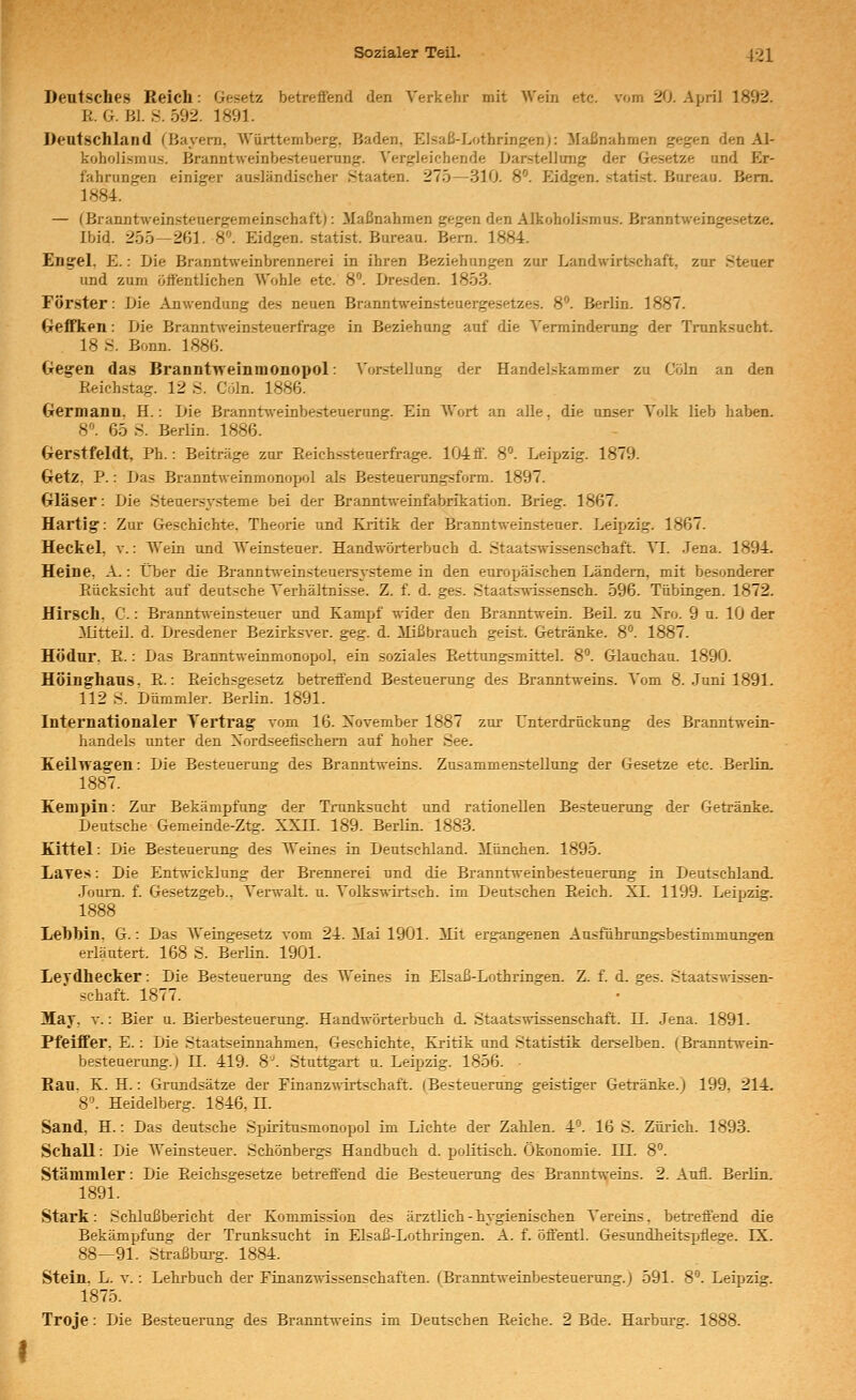 Deutsches Reich: Gesetz betrefiend den Verkehr mit Wein etc. vom 20. April 1892. R. G. Bl. S. 592. 1891. Deutschland fBayern, Württemberg, Baden, Elsaß-LothringenJ: Maßnahmen gegen den AI- koholi»mu.s. Branntweinbesteuerung. Vergleichende Darstellung der Gesetze und Er- fahrungen einiger ausländischer Staaten. 275—310. 8. Eidgen. statist. Bureau. Bem. 1884. — (Branntweinsteuergemeinschaft): Maßnahmen gegen den Alkoholismus. Branntweingesetze. Ibid. 255—261. 8. Eidgen. statist. Bureau. Bern. 1884. En^el, E.: Die Branntweinbrennerei in ihren Beziehungen zur Landwirtschaft, zur Steuer und zum ötl'entlichen Wohle etc. 8. Dresden. 1853. Förster: Die Anwendung des neuen Branntweinsteuergesetzes. 8''. Berlin. 1887. (xeffken: Die Branntweinsteuerfrage in Beziehung auf die Verminderung der Trunksucht. 18 S. Bonn. 1886. Gegen das Branntweinmonopol: ^'orstellung der Handelskammer zu Cöln an den Reichstag. 12 .S. Coln. 1886. Grermann. H.: Die Branntweinbesteuerung. Ein Wort an alle, die unser Volk lieb haben. H. 65 S. Berlin. 1886. Gerstfeldt, Ph.: Beiträge zur Reichssteuerfrage. 104ff. 8°. Leipzig. 1879. Getz, P.: Das Branntweinmonopol als Besteuemngsform. 1897. Gläser: Die Steuersysteme bei der Branntweinfabrikation. Brieg. 1867. Hartig: Zur Geschichte. Theorie und Kritik der Branntweinsteuer. Leipzig. 1867. Heckel, v.: Weta und Weinsteuer. Handwöi-terbuch d. Staats-R-issenschaft. Yl. .Jena. 1894. Heine, A.: Über die Branntweinsteuersysteme in den europäischen Ländern, mit besonderer Rücksicht auf deutsche Verhältnisse. Z. f. d. ges. Staats-wissensch. 596. Tübingen. 1872. Hirsch, C.: Branntweinsteuer und Kampf wider den Branntwein. Beil. zu Xro. 9 u. 10 der Mitteil. d. Dresdener Bezirksver. ^e^. d. Mißbrauch geist. Getränke. 8. 1887. Hödur, R.: Das Branntweinmonopol, ein soziales Rettun^mittel. 8. Glauchau. 1890. HÖinghaus. R.: Reichsgesetz betreffend Besteuerung des Branntweins. Vom 8. .Juni 1891. 112 S. Dümmler. Berlin. 1891. Internationaler Vertrag vom 16. Xovember 1887 zur Unterdrückung des Branntnein- handels unter den Xordseefischem auf hoher See. Keilwagen: Die Besteuerung des Branntweins. Zusammenstellung der Gesetze etc. Berlin. 1887. Kempin: Zur Bekämpfung der Trunksucht und rationellen Besteuerung der Getränke. Deutsche Gemeinde-Ztg. XXH. 189. Berlin. 1883. Kittel: Die Besteuerung des Weines in Deutschland. München. 1895. Laye.s: Die Entwicklung der Brennerei und die Branntweinbesteuerung in Deutschland. Joum. f. Gesetzgeb., Verwalt. u. Volkswirtsch. im Deutschen Reich. XL 1199. Leipzig. 1888 Lehhin. G.: Das Weingesetz vom 24. Mai 1901. Mit ergangenen Ausführungsbestimmungen erläutert. 168 S. Berlin. 1901. Levdhecker: Die Besteuerung des Weines in Elsaß-Lothringen. Z. f. d. ges. Staatswissen- schaft. 1877. May, V.: Bier u. Bierbesteuerung. Handwörterbuch d. Staatswissenschaft. 11. Jena. 1891. Pfeiffer, E.: Die Staatseianahmen, Geschichte, Kritik and Statistik derselben. (Branntwein- besteuerung.) II. 419. 8. Stuttgart u. Leipzig. 1856. • Hau. K. H.: Grundsätze der Einanzwirtschaft. (Besteuertmg geistiger Getränke.) 199, 214. 8. Heidelberg. 1846, H. Sand, H.: Das deutsche Sjjiritusmonopol im Lichte der Zahlen. 4*^. 16 S. Zürich. 1893. Schall: Die Weinsteuer. Schönbergs Handbuch d. politisch. Ökonomie. LH. 8°. Stammler: Die Reichsgesetze betreffend die Besteuerung des Brannt^-eins. 2. Aufl. Berlin. 1891. Stark: Schlußbericht der Kommission des ärztlich - hygienischen Vereins, betreffend die Bekämpfung der Trunksucht in Elsaß-Lothringen. A. f. öffentl. Gesundheitspflege. IX. 88—91. Straßburg. 1884. Stein. L. V.: Lehrbuch der Finanz-wissenschaften. (Branntweinbesteuerang.) 591. 8'. Leipzig, 1875. Troje: Die Besteuerung des Branntweins im Deutschen Reiche. 2 Bde. Harburg. 1888.