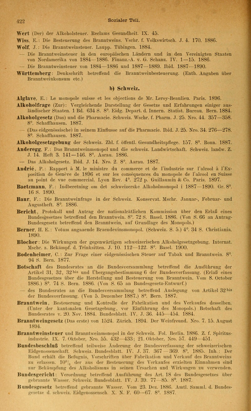 Wert (Der) der Alkoholsteuer. Eeclams Gesundlieit. IX. 45. Wiss. E.: Die Besteuerimg des Branntweins. Vschr. f. Volkswirtsch. J. 4. 170. 1886. Wolf J.: Die Branntweinsteuer. Laupp. Tübingen. 1884. — Die Branntweinsteuer in den eui-opäischen Ländern und in den Vereinigten Staaten von Xordanierika von 1884—1886. Finanz.-A. v. G. Schanz. IV. 1—15. 1886. — Die Branntweinsteuer von 1884—1886 und 1887—1889. Ibid. 1887—1890. Württemberg': Denksclu-ift betreffend die Branntweinbesteuerung. (Enth. Angaben über Branntweinkonsum etc.) b) Schweiz. Alglaye, E.: Le monopole suisse et les objections de Mr. Leroy-Beaiüieu. Paris. 1896. Alkoholfrage (Zur): Vergleichende Darstellung der Gesetze und Erfahrungen einiger aus- ländischer Staaten. 1 Bd. 634 S. 8. Eidg. Depart. d. Innern. Statist. Bureau. Bern. 1884. Alkoholgesetz (Das) und die Pharmacie. Schweiz. Wschr. f. Pharm. J. 25. Nro. 44. 357—358. 8. Schaffhausen. 1887. — (Das eidgenössische) in seinem Einflüsse auf die Pharmacie. Ibid. J. 25. Nro. 34. 276—278. 8«. Schaffhausen. 1887. Alkoholgesetzgebung- der Schweiz. Zbl. f. öffentl. Gesundheitspflege. 157. 8. Bonn. 1887. Anderegg. F.: Das BranntAveinmonopol und die Schweiz. Landwirtschaft. Schweiz. landAv. Z. J. 14. Heft 3. 141—146. 8. Aarau. 1886. — Das Alkoholgesetz. Ibid. J. 14. Nro. 2. 8°. Aarau. 1887. AndrJe, P.: Rapport ä M. le ministre du commerce et de l'industrie sur Talcool ä l'Ex- position de Geneve de 1896 et sur les consequences du monopole de l'alcool en Suisse au point de vue commercial. Lyon Rev. 4. 272 p. GuiUaumin & Co. Paris. 1897. Baetzmann, F.: Indberetning om det schweizerske Alkoholmonopol i 1887—1890. Gr. 8°. 16 S. 1890. Banr, F.: Die Branntweinfrage in der Schweiz. Konservat. Mschr. .Januar-, Februar- und Augustheft. 8«. 1886. Bericht, Protokoll und Antrag der nationakätlichen Kommission über den Erlaß eines Bundesgesetzes betreffend den Branntwein. 8. 72 S. Basel. 1886. (Von S. 66 an Antrag- Bundesgesetz betreffend den Branntwein, auf Grundlage des Monopols.) Berner. H. E.: Votum angaaende Braeudevinsmonopol. (Schweiz. S. 5.) 4. 34 S. Christiania. 1890. Blocher: Die Wirkungen der gegenwäi-tigen schweizerischen Alkoholgesetzgebung. Internat. Mschr. z. Bekämpf, d. Trinksitten. J. lO! 112—122. 8. Basel. 1900. Bodenheimer, C.: Zur Frage einer eidgenössischen Steuer auf Tabak und Branntwein. 8. 94 S. Bern. 1877. Botschaft des Bundesrates an die Bundesversammlung betrefl'end die Ausführung der Artikel 31, 32, 32 bis und Übergangsbestimmung 6 der Bundesverfassung. (Erlaß eines Bundesgesetzes über die Herstellung und Besteuerung von Branntwein. Vom 8. October 1886.) 8». 74 S. Bern. 1886. (Von S. 65 an Bundesgesetz-Entwurf.) — des Bundesrates an die Bundesversammlung betreffend Auslegung von Artikel 32l>'s der Bundesverfassung. (Von 5. Dezember 1887.) 8. Bern. 1887. Branntwein, Besteuerung und Kontrolle der Fabrikation und des Verkaufes desselben. (Unter der kanti)nalen Gesetzgebung, vor Einführung des Monopols.) Botschaft des Bundesrates v. 20. Nov. 1884. Bundesblatt. IV. J. 36. 445—454. 1884. Branntweingesetz (Das erste) von 1524. Zürich. 1894. Der AVeintVeund. Nro. 7. 15. August 1894. Branntweinsteuer und Branntweinmonopol in der Schweiz. Fol. Berlin. 18S6. Z. f. Spiritus- industrie. JX. 7. Oktober, Nro. 55. 432—433; 21. Oktober, Nro. 57. 449-451. Bandesbesclilnß betreffend teilweise Änderung der Bundesverfassung der schweizerischen Eidgeno.ssenschaft. S(;hweiz. Bundesblatt. IV. J. 37. 367 — 369. 8^ 1885. Inh.: Der Hund erhält die Befugnis, Vorschrift<'n über Fabrikation und Verkauf des Branntweins zu erlassen. lO'''^ der aus der Besteuerung des Verkaufes erzielten Eiiuialnnen sind zur Bekämpfung des Alkoholismus in seinen Ursachen und Wirkungen zu verwenden. Bandesgericht: V<!rordnung betreffend Ausführung des Art. 18 des Bundesgesetzes über gebrannte Wasser. Schweiz. Bundesblatt. IV. J. 39. 77—85. 8°. 1887. Bundesgesetz betreffend gebrannte Wasser. Vom 23. Dez. 1886. Amtl. Samml. d. Buiules- gesetzf! d. Schweiz. Eidgenossensch. X. N. F. 60—67. 8. 1887.
