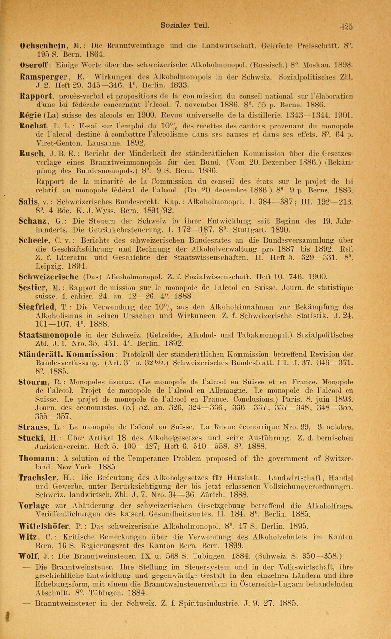 Ochsenhein, M.: Die Branntweinfrage und die Landwirtschaft. G-ekrönte Preisschrift. 8. 195 S. Bern. 1864. Oseroff: Einige Worte über das schweizerische Alkoholnumopol. (Eussisch.) 8. Moskau. 1898. Ramsperger, E.: AVirkungen des Alkoholmonoiiols in der .Schweiz. Sozialpolitisches Zbl. J. 2. Heft 29. 345-346. 4. Berlin. 1893. Rapport, proces-verbal et propositions de la commission du conseil national sur Tehiboration d'une loi föderale concernant l'alcool. 7. november 188(5. 8. 55 p. Berne. 188(5. Regie (La) suisse des alcools en 1900. Eevue universelle de la distillerie. 1343—1344. 1901. Rocliat, L. L.: Essai sur l'emploi du W/q des recettes des cantons provenant du monopole de l'alcool destine ä combattre l'alcoolisme dans ses causes et dans ses eifets. 8. 64 p. Viret-Genton. Lausanne. 1892. Rusch, J. B. E.: Bericht der Minderheit der ständerätlichen Kommission über die Gesetzes- vorlage eines Branntweinmonopols für den Bund. (Vom 20. Dezember 1886.) (Bekäm- pfung des Bundesmonopols.) 8°. 9 S. Bern. 1886. — Rapport de la minorite de la Commission du conseil des etats sur le projet de loi relatif au monopole federal de l'alcool. (Du 20. decembre 1886.) 8. 9 p. Berne. 1886. Salis, V.: Schweizerisches Bundesrecht. Kap.: Alkoholmonopol. I. 384—387; III. 192—213. 8». 4 Bde. K. J. Wyss. Bern. 1891/92. Schanz, G.: Die Steuern der Schweiz in ihrer Entwicklung seit Beginn des 19. Jahr- hunderts. Die Getränkebesteuerung. I. 172^187. 8. Stuttgart. 1890. Scheele, C. v.: Berichte des schweizerischen Bundesrates an die Bundesversammlung über die Geschäftsführung und Rechnung der AlkoholverAvaltung pro 1887 bis 1892. Ref. Z. f. Literatur und Geschichte der Staatswissenschaften. II. Heft 5. 329—331. 8. Leipzig. 1894. Schweizerische (Das) Alkoholmonopol. Z. f. Sozialwissenschaft. Heft 10. 746. 1900. Sestier, M.: Rapport de mission sur le monopole de l'alcool en Suisse. Journ. de statistique suisse. 1. cahier. 24. an. 12—26. 4°. 1888. Siegfried, T.: Die Verwendung der lO^/g aus den Alkoholeinnahmen zur Bekämpfung des Alkoholismus in seinen Ursachen und Wirkungen. Z. f. Schweizerische Statistik. J. 24. 101—107. 4°. 1888. Staatsiilonopole in der Schweiz. (Getreide-, Alkohol- und Tabakmonopol.) Sozialpolitisches Zbl. .LI. Nro. 35. 431. 4. Berlin. 1892. Ständerätl. Kommission: Protokoll der ständerätlichen Kommission betreffend Revision der Bundesverfassung. (Art. 31 u. 32 bis.) Schweizerisches Bundesblatt. IlL J. 37. 346—371. 8. 1885. Stourm, R.: Monopoles fiscaux. (Le monopole de l'alcool en Suisse et en France. Monopole de l'alcool. Projet de monopole de l'alcool en AUemagne. Le monopole de l'alcool en Suisse. Le projet de monopole de l'alcool en France. Conclusions.) Pai'is. 8. juin 1893. Journ. des economistes. (5.) 52. an. 326, 324—336, 336—337, 337—348, 348—355, 355—357. Strauss, L.: Le monopole de l'alcool en Suisse. La Revue economique Nro. 39, 3. octobre. Stucki, H.: Über Artikel 18 des Alkoholgesetzes und seine Ausführung. Z. d. bernischen Juristen Vereins. Heft 5. 400-427; Heft 6. 540—558. 8«. 1888. Thomann: A Solution of the Temperance Problem proposed of the government of Switzer- land. New York. 1885. Trachsler, H.: Die Bedeutung des Alkoholgesetzes für Haushalt, Landwirtschaft, Handel und Gewerbe, unter Berücksichtigung der bis jetzt erlassenen Vollziehungverordnungen. Schweiz, landwirtsch. Zbl. J. 7. Nro. 34—36. Zürich. 1888. Yorlage zur Abänderung der schweizerischen Gesetzgebung betreffend die Alkoholfrage. Veröffentlichungen des kaiserl. Gesundheitsamtes. IL 184. 8. Berlin. 1885. Wittelshöfer, P.: Das schweizerische Alkoholmonopol. 8. 47 S. Berlin. 1895. Witz, C.: Kritische Bemerkungen über die Verwendung des Alkoholzehntels im Kanton Bern. 16 S. Regierungsrat des Kanton Bern. Bern. 1899. Wolf, J.: Die Branntweinsteuer. IX u. 568 S. Tübingen. 1884. (Schweiz. S. 350—358.) — Die Branntweinsteuer. Ihre Stellung im Steuersystem und in der Volkswirtschaft, ihre geschichtliche Entwicklung und gegenwärtige Gestalt in den einzelnen Ländern und ihre Erhebungsform, mit einem die Branntweinsteuerreform in Österreich-Ungarn behandelnden Abschnitt. 8. Tübingen. 1884. — Branntweinsteuer in der Schweiz. Z. f. Spiritusindustrie. J. 9. 27. 1885.