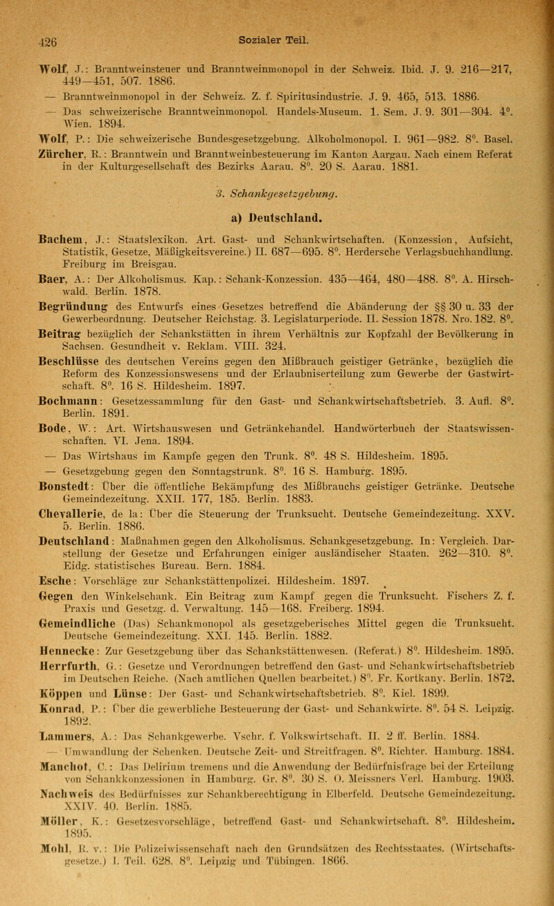 Wolf. .T.: Branntweinsteuer und Branntweinmonopol in der Schweiz. Ibid. J. 9. 216—217, 449-451. 507. 1886. — Branntweinmonopol in der Schweiz. Z. f. Spiritusindustrie. J. 9. 465, 513. 1886. — Das schweizerische Branntweinmonopol. Handels-Museum. 1. Sem. J. 9. 301—304. 4°. Wien. 1894. Wolf, P.: Die schweizerische Bundesgesetzgebung. Alkoholmonopol. I. 961—982. 8. Basel. Zürcher, E.: BranntM^ein und Branntweinbesteuerung im Kanton Aargau. Nach einem Eeferat in der Kultm-gesellschaft des Bezirks Aarau. 8. 20 S. Aarau. 1881. 5. Schankgesetzgehung. a) Deutschlaud. Baclieni, J.: Staatslexikon. Art. Gast- und Schankwirtschaften. (Konzession, Aufsicht, Statistik, Gesetze, Mäßigkeitsvereine.) II. 687—695. 8°. Herdersche Verlagsbuchhandlung. Freiburg im Breisgau. Baer, A. -. Der Alkoholismus. Kap.: Schank-Konzession. 435—464, 480—488. 8. A. Hirsch- wald. Berlin. 1878. Begründung des Entwurfs eines Gesetzes beti'eifend die Abänderung der §§ 30 u.. 33 der Gewerbeordnung. Deutscher Eeichstag. 3. Legislaturperiode. IL Session 1878. Nro. 182. 8. Beitrag bezüglich der Schankstätten in ihrem Verhältnis zur Kopfzahl der Bevölkerung in Sachsen. Gesundheit v. Eeklam. VIII. 324. Beschlüsse des deutschen Vereins gegen den Mißbrauch geistiger Getränke, bezüglich die Eeform des Konzessionswesens und der Ei'laubniserteilung zum Gewerbe der Gastwirt- schaft. 8°. 16 S. Hildesheim. 1897. Bochmann: Gesetzessammlung für den Gast- und Schankwirtsehaftsbetrieb. 3. Aufl. 8°. Berlin. 1891. Bode, W.: Ai't. Wirtshauswesen und Getränkehandel. Handwörterbuch der Staatswissen- schaften. VI. Jena. 1894. — Das Wirtshaus im Kampfe gegen den Trunk. 8°. 48 S. Hildesheim. 1895. — Gesetzgebung gegen den Sonntagstrunk. 8. 16 S. Hamburg. 1895. Bonstedt: Über die öffentliche Bekämpfung des Mißbrauchs geistiger Getränke. Deutsche Gemeindezeitung. XXII. 177, 185. Berlin. 1883. Chevallerie, de la: Über die Steuei-ung der Trunksucht. Deutsche Gemeindezeitung. XXV. 5. Berlin. 1886. Deutschland: Maßnahmen gegen den Alkoholismus. Schankgesetzgehung. In: Vergleich. Dar- stellung der Gesetze und Erfahrungen einiger ausländischer Staaten. 262—310. 8. Eidg. statistisches Bureau. Bern. 1884. Esche: Vorschläge zur Schankstättenpolizei. Hildesheim. 1897. Oegen den AVinkelschank. Ein Beitrag zum Kampf gegen die Trunksucht. Fischers Z. f. Praxis und Gesetzg. d. Verwaltung. 145—168. Freiberg. 1894. Cremeindliche (Das) Schankmonopol als gesetzgeberisches Mittel gegen die Trunksucht. Deutsche Gemeindezeitung. XXI. 145. Berlin. 1882. Hennecke: Zur Gesetzgebung über das Schankstättenwesen. (Eeferat.) 8°. Hildesheim. 1895. Herrfurth, G.: Gesetze und Verordnungen betreffend den Gast- und Schankwirtschaftsbetrieb im Deutschen Eeiche. (Nach amtlichen Quellen bearbeitet.) 8. Fr. Kortkany. Berlin. 1872. Koppen und Lünse: Der Gast- und Schankwirtschaftsbetrieb. 8. Kiel. 1899. Konrnd, P.: l'ber die gewerbliche Besteuerung der Gast- und Schankwirte. 8. 54 S. Leipzig. 1892. Lamniers, A.: Das Schankgewerbe. Vschr. f. Volkswirtschaft. IL 2 ff. Berlin. 1884. — tlraWandlung der Schenken. Deutsche Zeit- und Streitfragen. 8. Eichter. Hamburg. 1884. Manchot, C.: Das Delirium tremens und die Anwendung der Bedürfnisfrage bei der Erteilung von Schankkonzessionen in Hamburg. Gr. 8. 30 S. 0. Meissners Verl. Hamburg. 1903. Nachweis des Bedürfnisses zur Schankberechtigung in Elberfeld. Deutsche Gemeindezeitung. XXiV. 40. Berlin. 1885. Möller, K.: Gesetzesvorschläge, betreuend (iast- mul Scliankwirtsoliaft. 8. Hildesheini. 1895. Mohl, E.V.: Die Polizeiwissenschaft nach den Cinmiisälzen des Eeclitsstaates. (Wirtschafts- gesetze.) 1. Teil. 628. 8. Jicipzig und Tübingen. LS6().