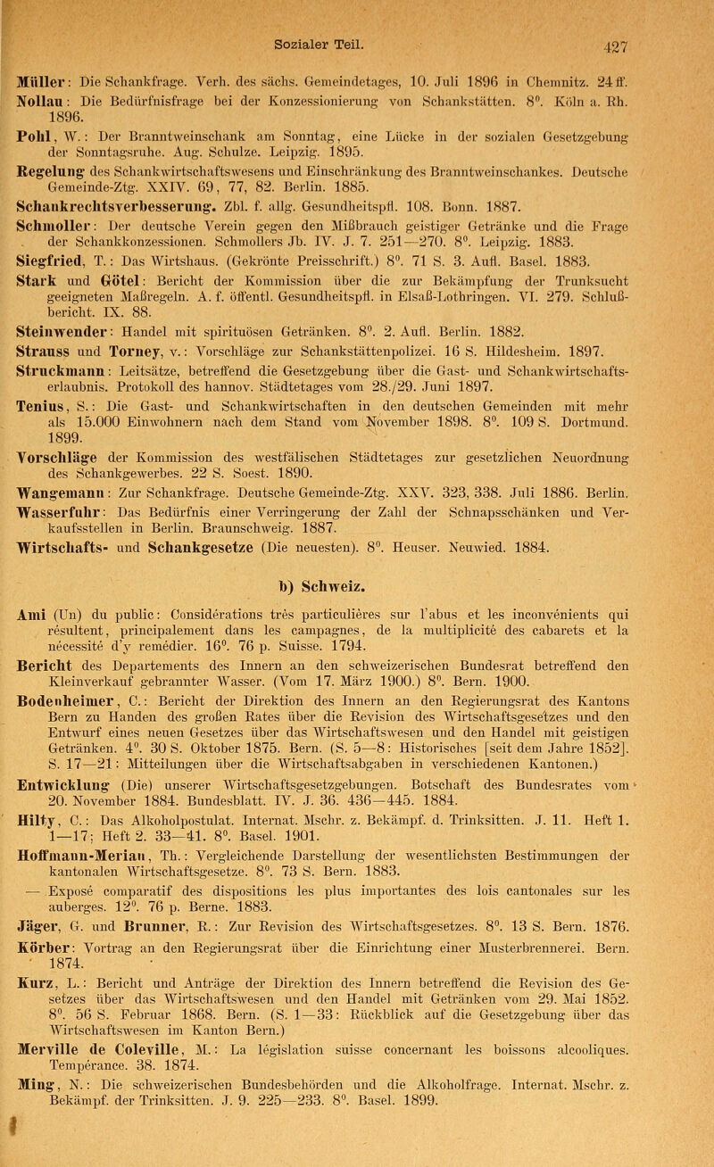 Müller: Die Schankfrage. Verh. des sächs. Gemeindetages, 10. Juli 1896 in Chemnitz. 24ff. Nollau: Die Bedilrfnisfrage bei der Konzessionierung von Schiinkstätten. S. Köln a. Rh. 1896. Pohl, W. : Der Branntweinschank am Sonntag, eine Lücke in der sozialen Gesetzgebung der Sonntagsruhe. Aug. Schulze. Leipzig. 1895. Regelung des Schankwirtschaftswesens und Einschränkung des Branntweinschankes. Deutsche Gemeinde-Ztg. XXIV. 69, 77, 82. Berlin. 1885. SchaukrechtsTerbesserung. Zbl. f. allg. Gesundheitspfl. 108. Bonn. 1887. Schmoller: Der deutsche Verein gegen den Mißbrauch geistiger Getränke und die Frage der Schankkonzessionen. SchmoUers Jb. IV. J. 7. 251—270. 8». Leipzig. 1883. Siegfried, T.: Das Wirtshaus. (Gekrönte Preisschrift.) 8». 71 S. 3. Aufl. Basel. 1883. Stark und Götel: Bericht der Kommission über die zur Bekämpfung der Trunksucht geeigneten Maßregeln. A. f. öffentl. Gesundheitspfl. in Elsaß-Lothringen. VI. 279. Schluß- bericht. IX. 88. Steinwender: Handel mit Spirituosen Getränken. 8. 2. Aufl. Berlin. 1882. Strauss und Toriiey, v.: Vorschläge zur Schankstättenpolizei. 16 S. Hildesheim. 1897. Struckmann: Leitsätze, betreffend die Gesetzgebung über die Gast- und Schankwirtschafts- erlaubnis. Protokoll des hannov. Städtetages vom 28./29. Juni 1897. Tenius, S.: Die Gast- und Schankwirtschaften in den deutschen Gemeinden mit mehr als 15.000 Einwohnern nach dem Stand vom November 1898. 8°. 109 S. Dortmund. 1899. Yorschläge der Kommission des westfälischen Städtetages zur gesetzlichen Neuordnung des SchankgCAverbes. 22 S. Soest. 1890. Wangemann: Zur Schankfrage. Deutsche Gemeinde-Ztg. XXV. 323, 338. Juli 1886. Berlin. Wasserfuhr: Das Bedürfnis einer Verringerung der Zahl der Schnapsscliänken und Ver- kaufsstellen in Berlin. Braunschweig. 1887. Wirtschafts- und Schankgesetze (Die neuesten). 8. Heuser. Neuwied. 1884. b) Schweiz. Ami (Un) du public: Considerations tres particulieres sur Tabus et les inconvenients qui resultent, principalement dans les campagnes, de la multiplicite des cabarets et la necessite d'3' remedier. 16°. 76 p. Suisse. 1794. Bericht des Departements des Innern an den schweizerischen Bundesrat betreftend den Kleinverkauf gebrannter Wasser. (Vom 17. März 1900.) 8. Bern. 1900. Bodenheimer, C.: Bericht der Direktion des Innern an den Regierungsrat des Kantons Bern zu Händen des großen Rates über die Revision des Wirtschaftsgesetzes und den Entwurf eines neuen Gesetzes über das Wirtschaftswesen und den Handel mit geistigen Getränken. 4°. 30 S. Oktober 1875. Bern. (S. 5—8: Historisches [seit dem Jahre 1852]. S. 17—21: Mitteilungen über die Wirtschaftsabgaben in verschiedenen Kantonen.) Entwicklung (Die) unserer Wirtschaftsgesetzgebungen. Botschaft des Bundesrates vom' 20. November 1884. Bundesblatt. IV. J. 36. 436-445. 1884. Hilty, C.: Das Alkoholpostulat. Internat. Mschr. z. Bekämpf, d. Trinksitten. J. 11. Heft 1. 1—17; Heft 2. 33—41. 8°. Basel. 1901. Hoffmann-Meria», Th.: Vergleichende Darstellung der wesentlichsten Bestimmungen der kantonalen Wii'tschaftsgesetze. 8°. 73 S. Bern. 1883. — Expose comparatif des dispositions les plus importantes des lois cantonales sur les auberges. 12°. 76 p. Berne. 1883. Jäger, G. und Brunner, R.: Zur Revision des Wirtschaftsgesetzes. 8°. 13 S. Bern. 1876. Körber: Vortrag an den Regierungsrat über die Einrichtung einer Musterbrennerei. Bern. ■ 1874. Kurz, L.: Bericht und Anträge der Direktion des Innern betreffend die Revision des Ge- setzes über das Wirtschaftswesen und den Handel mit Getränken vom 29. Mai 1852. 8^ 56 S. Februar 1868. Bern. (S. 1—33: Rückblick auf die Gesetzgebung über das Wirtschaftswesen im Kanton Bern.) Merville de Coleville, M.: La legislation suisse concernant les boissons alcooliques. Temperance. 38. 1874. Ming, N.: Die schweizerischen Bundesbehörden und die Alkoholfrage. Internat. Mschr. z. Bekämpf, der Trinksitten. J. 9. 225—233. 8°. Basel. 1899. I