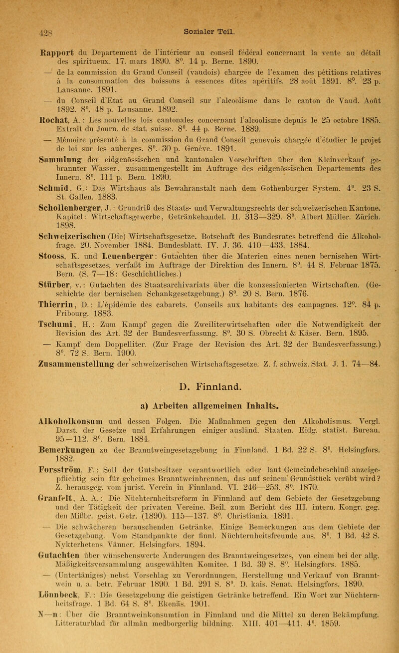 Rapport du Departement de l'interieur au conseil federal coucernant la vente au detail des spiritueux. 17. mars 1890. 8. 14 p. Berne. 1890. — de la commission du Grand Conseil (vaudois) chargee de l'examen des petitions relatives ä la consommation des boissons ä essences dites aperitifs. 28 aout 1891. 8. 23 p. Lausanne. 1891. — du Conseil d'Etat au Grand Conseil sur ralcoolisme dans le canton de Yaud. Aoüt 1892. 8. 48 p. Lausanne. 1892. Rochat, A.: Les nouvelles lois cantonales concernant l'alcoolisme depuis le 25 octobre 1885. Extrait du Journ. de ätat; suisse. 8. 44 p. Berne. 1889. — Memoire presente ä la commission du Grand Conseil genevois cliargee d'etudier le projet de loi sui- les auberges. 8°. 30 p. Geneve. 1891. Sammlung der eidgenössischen und kantonalen Vorschriften über den Kleinverkauf ge- brannter Wasser, zusammengestellt im Auftrage des eidgenössischen Departements des Innern. 8«. 111 p. Bern. 1890. Schiiiid, G.: Das Wirtshaus als Bewahranstalt nach dem Gothenbiu-ger Sj'stem. 4°. 23 S. St. Gallen. 1883. Scliollenberg'er, J.: Grundriß des Staats- vind Verwaltungsrechts der schweizerischen Kantone. Kapitel: Wirtschaftsgewerbe, Getränkehaudel. II. 313—329. 8^ Albert Müller. Zlü-ich. 1898. Schweizerischen (Die) Wirtschaftsgesetze. Botschaft des Bundesrates betreifend die Alkohol- frage. 20. November 1884. Bundesblatt. IV. J. 36. 410—433. 1884. Stooss, K. und Leuenberger: Gutachten über die Materien eines neuen bernischen Wirt- schaftsgesetzes, verfaßt im Auftrage der Direktion des Innern. 8°. 44 S. Februar 1875. Bern. (S. 7—18 : Geschichtliches.) Stürber, v.: Gutachten des Staatsarchivariats über die konzessionierten Wirtschaften. (Ge- schichte der bernischen Schankgesetzgebung.) 8. 20 S. Bern. 1876. Thierrin, D.: L'epidemie des cabarets. Conseils aux habitants des campagnes. 12. 84 p. Fribom-g. 1883. Tschumi, H.: Zum Kampf gegen die Zweiliterwirtschaften oder die Notwendigkeit der Revision des Art. 32 der Bundesverfassung. 8. 30 S. Obrecht & Käser. Beim. 1895. — Kampf dem Doppelliter. (Zur Frage der Revision des Art. 32 der Bundesverfassung.) 8. 72 S. Bern. 1900. Zusammenstellung der'schweizerischen Wirtschaftsgesetze. Z. f. Schweiz. Stat. J. 1. 74—84. D. Finnland. a) Arbeiten allgemeinen Inhalts. Alkoholkonsum und dessen Folgen. Die Maßnahmen gegen den Alkoholismus. Vergl. Darst. der Gesetze und Erfahrungen einiger ausländ. Staaten. Eidg. statist. Bui-eau. 95-112. 8. Bern. 1884. Bemerkungen zu der Branntweingesetzgebung in Finnland. 1 Bd. 22 S. 8. Helsingfors. 1882. Forsström, F.: Soll der Gutsbesitzer verantwortlich oder laut Gemeindebeschluß anzeige- pflichtig sein für geheimes Branntweinbrennen, das auf seinem Grundstück verübt wird? Z. herausgeg. vom Jurist. Verein in Pinnland. VI. 246—253. 8°. 1870. (xranfelt, A. A.: Die Nüchternheitsreform in Finnland auf dem Gebiete der Gesetzgebung und der Tätigkeit der privaten Vereine. Beil. zum Bericht des III. intern. Kongr. geg. den Mißln-. geist. Getr. (1890). 115—137. 8. Christiania. 1891. — Die schwächeren berauschenden Getränke. Einige Bemerkungen aus dem Gebiete der Gesetzgebung. Vom Standpunkte der finnl. Nüchternheiisfreunde aus. 8. 1 Bd. 42 S. Nykterhetens Vänner. Helsingfors. 1894. Gutachten über wünschenswerte Änderungen des Branntweingesetzes, von einem bei der allg. Mäüigkeitsversammlung ausgewählten Komitee. 1 Hd. 39 S. 8. Helsingfors. 1885. — (Untertäniges) nebst Vorschlag zu Verordnungen, Herstellung und Verkauf von Brannt- wein u. a. betr. Februar 1890. 1 Bd. 291 S. 8. D. kais. Senat. Helsingfors. 1890. Lönnbeck, P.: Die Gesetzgebung die geistigen Getränke hctrclVcnd. I''in Wort zui' Nüclitern- licitslVage. 1 Bd. 64 S. 8. Ekenas. 1901. N—n: i'ber die Branntweinkonsumtion in Finnland und die Mittel zu deren Bekämpfung. Litteraturblad für allmän medborgerlig bildning. .XIII. 401-411. 4. 1859.