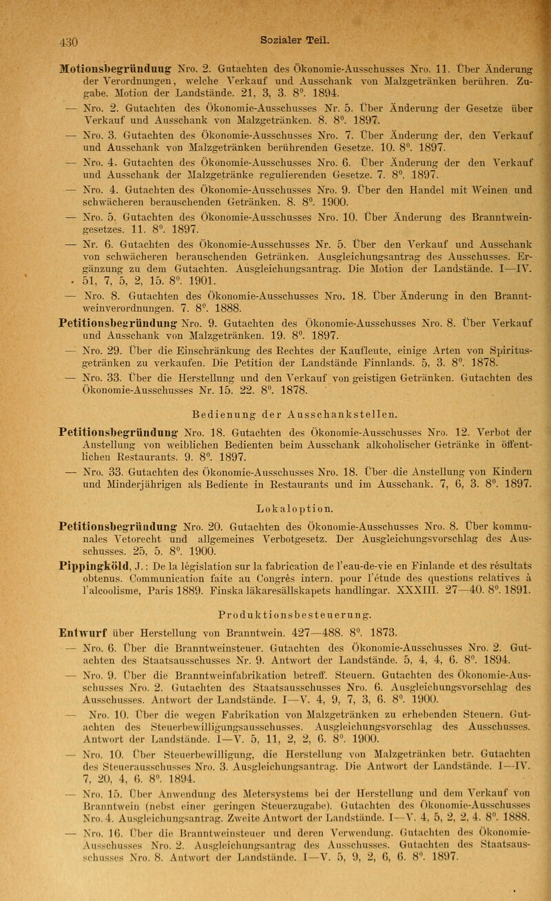 Motioiisbegründuug Nro. 2. GutacMen des Ökonomie-Ausschusses Nro. 11. Über Änderung der Verordnungen, welche Verkauf und Ausschank von Malzgetränken berühren. Zu- j^ g-abe. Motion der Landstände. 21, 3, 3. 8«. 1894. — Nro. 2. Gutachten des Ökonomie-Ausschusses Nr. 5. Über Änderung der Gesetze über Verkauf und Ausschank von Malzgetränken. 8. 8°. 1897. — Nro. 3. Gutachten des Ökonomie-Ausschusses Nro. 7. Über Änderung der, den Verkauf und Ausschank von Malzgetränken berührenden Gesetze. 10. 8. 1897. — Nro. 4. Gutachten des Ökonomie-Ausschusses Nro. 6. Über Änderung der den Verkauf und Ausschank der Malzgetränke regulierenden Gesetze. 7. 8*'. 1897. — Nro. 4. Gutachten des Ökonomie-Ausschusses Nro. 9. Über den Handel mit Weinen und schwächeren berauschenden Getränken. 8. 8. 1900. — Nro. 5. Gutachten des Ökonomie-Ausschusses Nro. 10. Über Änderung des Branntwein- gesetzes. 11. 8. 1897. — Nr. 6. Gutachten des Ökonomie-Ausschusses Nr. 5. Über den Verkauf und Ausschank von schwächeren berauschenden Getränken. Ausgleichungsantrag des Ausschusses. Er- gänzung zu dem Gutachten. Ausgleichungsantrag. Die Motion der Landstände. I—IV. . 51, 7, 5, 2, 15. 8°. 1901. — Nro. 8. Gutachten des Ökonomie-Ausschusses Nro. 18. Über Änderung in den Brannt- weinverordnungen. 7. 8°. 1888. Petitionsbegründung: Nro. 9. Gutachten des Ökonomie-Ausschusses Nro. 8. Über Verkauf und Ausschank von Malzgetränken. 19. 8. 1897. — Nro. 29. Über die Einschränkung des Eechtes der Kaufleute, einige Arten von Spii'itus- getränken zu verkaufen. Die Petition der Landstände Finnlands. 5, 3. 8. 1878. — Nro. 33. Über die Herstellung und den Verkauf von geistigen Getränken. Gutachten des Ökonomie-Ausschusses Nr. 15. 22. 8^ 1878. ' Bedienung der Ausschankstellen. Petitionsbegrtindung Nro. 18. Gutachten des Ökonomie-Ausschusses Nro. 12. Verbot der Anstellung von Aveiblichen Bedienten beim Ausschank alkoholischer Getränke in öffent- lichen Restaurants. 9. 8°. 1897. — Nro. 33. Gutachten des Ökonomie-Ausschusses Nro. 18. Über die Anstellung von Kindern und Minderjährigen als Bediente in Restaurants und im Ausschank. 7, 6, 3. 8. 1897. Lokaloption. Petltionsbegrüiidung Nro. 20. Gutachten des Ökonomie-Ausschusses Nro. 8. Über kommu- nales Vetorecht und allgemeines Verbotgesetz. Der Ausgleichungsvorschlag des Aus- schusses. 25, 5. 8. 1900. Pippingköld, J.: De la legislation sur la fabrication de l'eau-de-vie en Finlande et des resultats obtenus. Communication faite au Congres intern, pour l'etude des questions relatives ä Talcoolisme, Paris 1889. Finska läkaresäUskapets handlingar. XXXIII. 27—40. 8». 1891. Produktionsbesteuerung. Entwurf über Herstellung von Branntwein. 427—488. 8°. 1873. — Nro. 6. Über die Branntweinsteuer. Gutachten des Ökonomie-Ausschusses Nro. 2. Gut- achten des Staatsausschusses Nr. 9. Antwort der Landstände. 5, 4, 4, 6. 8. 1894. — Nro. 9. Über die Branntweinfabrikation betreff. Steuern. Gutachten des Ökonomie-Aus- schusses Nro. 2. Gutachten des Staatsausschusses Nro. 6. Ausgleichungsvorschlag des Ausschusses. Antwort der Landstände. I—V. 4, 9, 7, 3, 6. 8. 1900. — Nro. 10. Über die wegen Fabrikation von Malzgetränken zu erhebenden Steuern. Gut- achten des Steuerbewilligungsausschusses. Ausgleichungsvorschlag des Ausschusses. Antwort der Landstäude. I—V. 5, 11, 2, 2, G. 8. 1900. — Nro. 10. Über Steuerbewilligung, die Herstellung von Malzgetränken betr. Gutachten des Steuerausschusses Nro. 3. Ausgleichungsantrag. Die Antwort der Landstände. I—IV. 7, 20, 4, (). 8. 1894. — Nro. 15. Über Anwendung des Metersystems bei der Herstellung und dem Verkauf von Bi-anntwein (nebst einer geringen Steuerzugabe). (Gutachten des ()Uonomie-Ausschusses Nro. 4. Ausgleichungsantrag. Zweite Antwort der Landstände. I—V. 4, 5, 2, 2, 4. 8. 1888. — Nro. Iß. flber die Branntweinsteuer und deren Verwendung. (Jutachten des Ökonomie- Ausschusses Nro. 2. Au.sgleichinigsantiig des Ausschusses. Gutachten des Staatsaus- .schusses Nro. 8. Antwort der Landstände. I—V. 5, 9, 2, 6, G. 8. 1897.