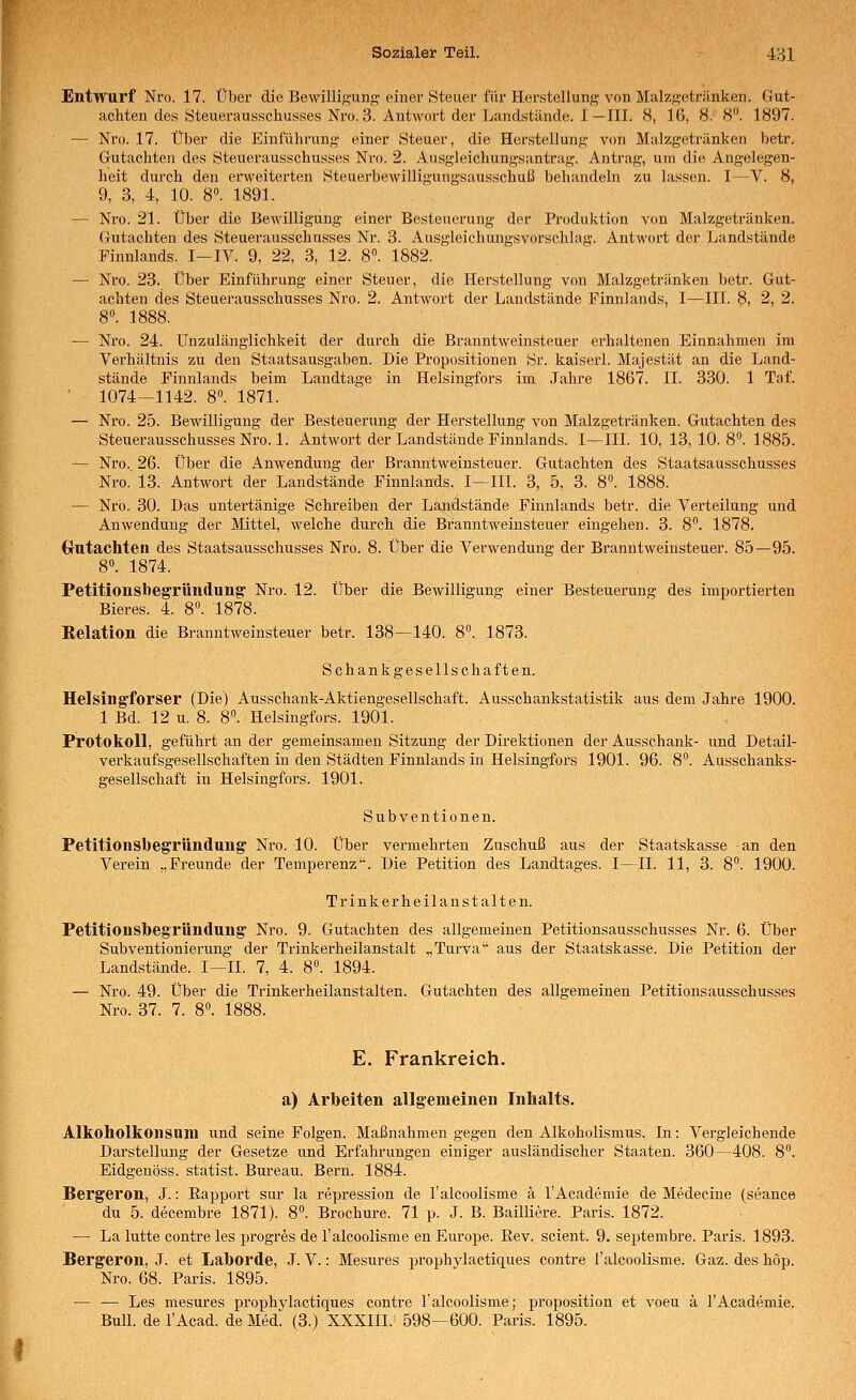 Entwurf Nro. 17. Über die Bewilli^'ung einer Steuer für Herstellung von Malzgetränken. Gut- achten des Steuerausschusses Nro. 3. Antwort der Lancistände. I—III. 8, 16, 8. 8. 1897. — Nro. 17. Über die Einführung einer Steuer, die Herstellung von Malzgetränken betr. Gutachten des Steuerausschusses Nro. 2. Ausgleichungsantrag. Antrag, um die Angelegen- heit durch den erweiterten Steuerbewilligungsausschuß behandeln zu lassen. I—V. 8, 9, 3, 4, 10. 8°. 1891. — Nro. 21. Über die Bewilligung einer Besteuerung der Produktion von Malzgetränken. Gutachten des Steuerausschusses Nr. 3. Ausgleichungsvorschlag. Antwort der Landstände Pinnlands. I—IV. 9, 22, 3, 12. 8. 1882. — Nro. 23. Über Einführung einer Steuer, die Herstellung von Malzgetränken betr. Gut- achten des Steuerausschusses Nro. 2. Antwort der Landstände Finnlands, I—III. §, 2, 2. — Nro. 24. Unzulänglichkeit der durch die Branntweinsteuer erhaltenen Einnahmen im Verhältnis zu den Staatsausgaben. Die Propositionen Sr. kaiserl. Majestät an die Land- stände Finnlands beim Landtage in Helsingfors im Jahre 1867. II. 330. 1 Taf. • 1074-1142. 8. 1871. — Nro. 25. Bewilligung der Besteuerung der Herstellung von Malzgetränken. Gutachten des Steuerausschusses Nro. 1. Antwort der Landstände Finnlands. I—III. 10, 13, 10. 8. 1885. — Nro. 26. Über die Anwendung der Branntweinsteuer. Gutachten des Staatsausschusses Nro. 13. Antwort der Landstände Finnlands. I—III. 3, 5, 3. 8. 1888. — Nro. 30. Das untertänige Schreiben der Läu[dstände Finnlands betr. die Verteilung und Anwendung der Mittel, welche durch die Branntweinsteuer eingehen. 3. 8. 1878. Grutachteii des Staatsausschusses Nro. 8. Über die Verwendung der Branntweinsteuer. 85—95. 8°. 1874. PetitionshegTÜndung' Nro. 12. Über die Bewilligung einer Besteuerung des importierten Bieres. 4. 8°. 1878. Relation die Branntweinsteuer betr. 138—140. 8°. 1873. Schankgesellsc haften. Helsingforser (Die) Ausschank-Aktiengesellschaft. Ausschankstatistik aus dem Jahre 1900. 1 Bd. 12 u. 8. 8. Helsingfors. 1901. Protokoll, geführt an der gemeinsamen Sitzung der Direktionen der Ausschank- und Detail- verkaufsgesellschaften in den Städten Finnlands in Helsingfors 1901. 96. 8°. Ausschanks- gesellschaft in Helsingfors. 1901. Subventionen. Petitionsbegründung' Nro. 10. Über vermehrten Zuschuß aus der Staatskasse an den Verein „Freunde der Temperenz'. Die Petition des Landtages. I—IL 11, 3. 8°. 1900. Trinkerheilanstalten. Petitionsbegründung' Nro. 9. Gutachten des allgemeinen Petitionsausschusses Nr. 6. Über Subventionierung der Trinkerheilanstalt „Turva aus der Staatskasse. Die Petition der Landstände. I—IL 7, 4. 8°. 1894. — Nro. 49. Über die Trinkei'heilanstalten. Gutachten des allgemeinen Petitionsausschusses Nro. 37. 7. 8». 1888. E. Frankreich. a) Arbeiten allgemeinen Inhalts. Alkoholkonsuni und seine Folgen. Maßnahmen gegen den Alkoholismus. In: Vergleichende Darstellung der Gesetze und Erfahrungen einiger ausländischer Staaten. 360—408. 8. Eidgenöss. Statist. Bureau. Bern. 1884. Bergeron, J.: Eapport sur la repression de l'alcoolisme ä l'Academie de Medeciue (seance du 5. decembre 1871). 8. Brochure. 71 p. J. B. Bailliere. Paris. 1872. — La lutte contre les progres de l'alcoolisme en Europe. Eev. scient. 9. septembre. Paris. 1893. Bergeron, J. et Laborde, J. V.: Mesures prophylactiques contre l'alcoolisme. Gaz. des höp. Nro. 68. Paris. 1895. — — Les mesures prophylactiques contre l'alcoolisme; proposition et voeu ä l'Academie. Bull, de l'Acad. de Med. (3.) XXXIII. 598-600. Paris. 1895.
