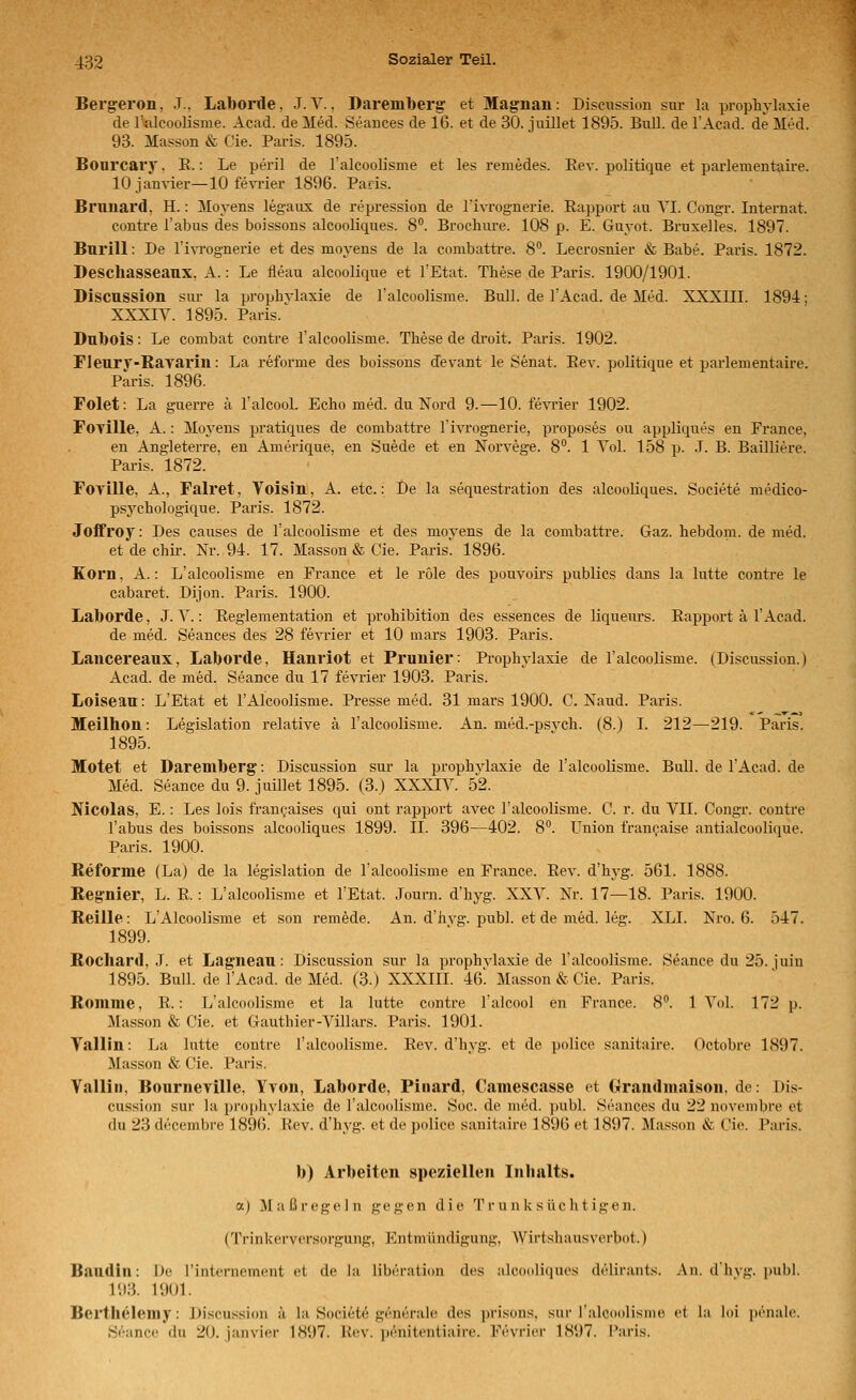 Bergeron, J.. Laborde, J.V., Daremberg et Maguan: Discussion sur la prophylaxie de ralcoolisme. Acad. de Med. Seances de 16. et de 30. juillet 1895. Bull, de l'Acad. de Med. 93. Masson & Cie. Paris. 1895. Bourcary, E.: Le peril de ralcoolisme et les remedes. Rev. politique et parlementaire. lOjanvier—10 fevrier 1896. Paris. Bruuard, H.: Moyens legaiix de repression de rivrognerie. Rapport au YI. Congr. Internat. eontre Tabus des boissons alcooliques. 8°. Brochm-e. 108 p. E. Guyot. Bruxelles. 1897. Burill: De l'ivrognerie et des moyens de la combattre. 8°. Lecrosnier & Babe. Paris. 1872. Descliasseaux, A.: Le fleau alcoolique et l'Etat. These de Paris. 1900/1901. Discussion sur la prophvlaxie de l'alcoolisme. Bull, de TAcad. de Med. XXXIII. 1894; XXXIV. 1895. Paris. ^ Dubois: Le combat eontre ralcoolisme. These de droit. Paris. 1902. Fleurv-Rayai'in: La reforme des boissons devant le Senat. Rev. politique et parlementaire. Paris. 1896. Folet: La guerre ä l'alcool. Echo med. du Nord 9.—10. fevi'ier 1902. Foville, A.: Mo^'ens pratiques de combattre l'ivrognerie, proposes ou appliques en France, en Angleterre, en Amerique, en Suede et en Norvege. 8. 1 Vol. 158 p. .T. B. Baüliere. Paris. 1872. FoTÜle, A., Falret, Voisin, A. etc.: De la Sequestration des alcooliques. Societe medico- psychologique. Paris. 1872. Joffroy: Des causes de l'alcoolisme et des moyens de la combattre. Gaz. hebdom. de med. et de chir. Nr. 94. 17. Masson & Cie. Paris' 1896. Korn, A.: L'alcoolisme en France et le role des pouvoirs publics dans la lutte eontre le cabaret. Dijon. Paris. 1900. Laborde, J. Y.: Reglementation et prohibition des essences de liqueurs. Rapport ä l'Acad. de med. Seances des 28 fevrier et 10 mars 1903. Paris. Lancereaux, Laborde, Hanriot et Prunier: Prophvlaxie de l'alcoolisme. (Discussion.) Acad. de med. Seance du 17 fevrier 1903. Paris. Loiseau: L'Etat et l'Alcoolisme. Presse med. 31 mars 1900. C. Naud. Paris. Meilhon: Legislation relative ä l'alcoolisme. An. med.-psvch. (8.) I. 212—219. Paris. 1895. Motet et Dareniberg: Discussion sur la prophylaxie de l'alcoolisme. Bull, de l'Acad. de Med. Seance du 9. juillet 1895. (3.) XXXIY. 52. Nicolas, E.: Les lois francaises qui ont rapport avec l'alcoolisme. C. r. du VII. Congr. eontre Tabus des boissons alcooliques 1899. IL 396—402. 8. Union fran^aise antialcoolique. Paris. 1900. Reforme (La) de la legislation de l'alcoolisme en France. Rev. d'hj'g. 561. 1888. Reg-nier, L. R.: L'alcoolisme et l'Etat. Journ. d'hyg. XXV. Nr. 17—18. Paris. 1900. Reille: L'Alcoolisme et son remede. An. d'hvg. publ. et de med. leg. XLI. Nro. 6. 547. 1899. Rochard, J. et Lagneau: Discussion sur la prophvlaxie de l'alcoolisme. Seance du 25. juin 1895. Bull, de l'Acad. de Med. (3.) XXXIII. 46! Masson & Cie. Paris. Romme, R.: L'alcoolisme et la lutte eontre Talcool en France. 8''. 1 Vol. 172 p. Masson & Cie. et Gauthier-Yillars. Paris. 1901. Valiin: La lutte eontre l'alcoolisme. Rev. d'hyg. et de police sanitaire. Octobre 1897. Masson & Cie. Paris. Valiin, Bourneville, Yvon, Laborde, Piiiard, Camescasse et Grandmaison, de: Dis- cussion sur la prophylaxie de l'alcoolisme. Soc. de med. publ. Seances du 22 novembre et du 23 decembre 1896. Rev. d'hyg. et de police sanitaire 1896 et 1897. Masson & Cie. Paris. b) Arbeiten speziellen Inhalts. a) [Maßregeln gegen die Trunksüchtigen. (Trinkcrvcrsiirgung, Entmündigung, Wirtshausverbot.) Baudin: De Tinternement et de la liberati(m des alcooliciues delirants. An. d'hvg. ]iubl. 193. 1901. Bei'tliclemy: Discussion ä la Societe generale des ])risons, sur l'alcoolisme et la loi pönale. Seance du 20. janvier 1HU7. Rev. i)enitentiaire. Fevrier 1897. I'aris.