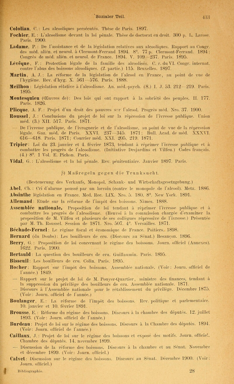 Cololian, ('.: Ijes ;ilc(H)li([ues pei-secutes. These do L'iiris. 1S97. Focllier, E.: L'nlcoolisme devaiit hi loi penalo'. ThAsc dcMloctoriit cn droit. 300 p. Ij. Larose. Paris. 1900. Ladame, P.: De l'assistance et de la leg'islation relatives aux a]cooli((ues. Kapport au (Jongr. des med. alien. et neiirol. ä Olermont-Perrand 1894. 8°. 77 p. (Jlermont-Ferrand. 1894; Cong-res de med. alien. et neurol. de France. 1894. V. 109—237. Paris. 1895. Leveque, F.: Protection legale de la f'amille des alcoolises. C. r. du VI. Congr. internat. eontre Tabus des boissons alcooli(iues. (2. partie.) 115. Bruxelles. 1897. Martin, A. J.: La reforme de la legislation de l'alcool en France, au point de vue de l'hygiene. Rev. d'hyg. X. 561—576. Paris. 1888. Meilhori: Legislation relative ä l'alcoolisme. An. mikl.-psych. (8.) I. .1.53.212—219. Paris. 1895. Montesquieu (CEuvres de): Des lois qui ont rapport ä la sobriete des peuples. II. 177. Paris. 1826. Plicque, A. F.: Projet d'un droit des pauvres S!:r l'alcool. Progres med. Nro. 37. 1900. Roussel, .).: Conclusions du projet de loi sur la repression de l'ivresse publique. Union med. (3.) XIL 517. Paris. 1871. — De l'ivresse publique, de l'ivrognerie et de l'alcoolisme, au point de vue de la repression legale. Gaz. med. de Paris. XXVI. 237—345. 1871; Bull. Acad. de med. XXXVI. 616—618. Paris. 1871; Courrier med. XXI. 205, 219. 1871. Tvipier: Loi du 23. janviei- et 4. fevrier 1873, tendant ä reprimer l'ivresse publique et ä combattre les progres de l'alcoolisme. (Initiative Desjardins et Vilt'eu.) Codes franeais. (4.) 8°. 1 Vol. E. Pichon. Paris. Vidal, G. : L'alcoolisme et la loi penale. Rev. penitentiaire. Janvier 1897. Paris. ß) Maßregeln gegen die Trunksucht. (Besteuerung des Verkaufs, Monopol. Schank- und Wirtschaftsgesetzgebung.) Abel, Ch. : Cri d'alarme pousse par un lorrain (contre le monopole de l'alcool). Metz. 1886. Absinthe legislation en France. Med. Rec. LIX. Nro. 5. 180. 8. New York. 1891. Allemand: Etüde sur la refonne de l'impot des boissons. Nimes. 1888. Assemblee nationale. Proposition de loi tendant ä reprimer l'ivresse publique et ä combattre les progres de l'alcoolisme. (Renvoi ä la commission chargee d'examiner la proposition de M. Vilfeu et plusieurs de ses coUegues repressive de l'ivresse.) Presentee par M. Th. Roussel. Session de 1871. Nro. 507. 4«. Versailles. 1871. Bechade-Fernel: Le regime fiscal et economique de France. Poitiers. 1898. Bernard (du üoubs): Les bouilleurs de cru. (Discours au Senat.) Besancon. 1896. Berry, G.: Proposition de loi concernant le regime des boissons. .Tourn. offlciel (Annexes). 1622. Paris. 1900. Bertauld: La question des bouilleurs de cru. Guillaumin. Paris. 1895. Bisseuil: Les bouilleurs de cru. Colin. Paris. 1895. Bochei': Rapport sur l'impOt des boissons. Assemblee nationale. (Voir: .Tourn. offieiel de Tannee.) 1849. —■ Rapport sur le projet de loi de M. Pouyer-Quartier, ministre des finances, tendant ä la suppression du privilege des bouillem-s de cru. Assemblee nationale. 1871. — Discours k TAssemblee nationale pour le retablissement du privilege. Decembre 1875. (Voir: .Tourn. offieiel de Tannee.; Boulanger, E.: La reforme de Timpot des boissons. Rev. politique et parlementaire. 10. janvier et 10. fevrier 1891. Brousse, E.: Reforme du regime des boissons. Discours ä la chambre des deputes. 12. juillet 1893. (Voir: Journ. offieiel de Tannee.) Burdean: Projet de loi sur le regime des boissons. Discours ä la Chambre des deputes. 1894. (Voir: Journ. offieiel de Tannee.) Caillaux, J.: Projet de loi sur le regime des boissons et expose des motifs. Journ. offieiel. Chambre des deputes. 14. novembre 1899. — Discussion de la reforme des boissons. Discours ä la chambre et au Senat. Novembre et decembre 1899. (Voir: Journ. offieiel.) Calvet: Discussion sur le regime des boissons. Discours au Senat. Decembre 1900. (Voir: Journ. offieiel.) Bibliographie. 28