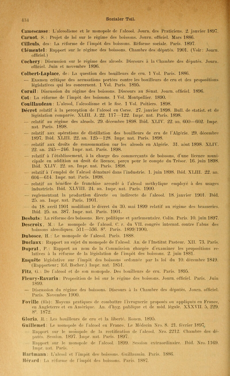 Caiuescasse: L'alcooli<:me et le monupole de l'alcool. .lourn. des Praticiens. 2. janvier 1897. Carnot. S.: Projet de loi siir le regime des boissous. Journ. officiel. Mars 1886. Cillenls, des: La reforme de Timput des büissons. Reforme sociale. Paris. 1897. Clementel: Ea])port sur le regime des boissons. Chambre des deputes. 1901. (Voü-: .Tourn. officiel.) Cocliery: Discussion sur le regime des alcools. Discours ä la Chambre des depiites. Journ. üfüciel. .Tuin et novembre 1896. Colbert-Laplace, de: La question des bouilleurs de cru. 1 Yol. Paris. 1886. — Examen critique des accusations portees contre les bouilleurs de cru et des propositions legislatives qui les concernent. 1 Vol. Paris. 1895. Cornil: Discussion du regime des boissons. Discoui's au Senat. Journ. officiel. 1896. Cot: La reforme de Timpot des boissons. 1 Vol. Montpellier. 1890. Couillaudeau: L'alcool, Talcoolisme et le fisc. 1 Vol. Poitiers. 1898. Decret relatif ä la perception de l'alcool en Corse. 27. janvier 1898. Bull, de statist. et de legislation comparee. XLIII. J. 22. 117—122. Impr.' nat. Paris. 1898. — relatif au regime des alcools. 29. decembre 1898. Ibid. XLIV. 22. an. 600—602. Impr. nat. Paris. 1898. — relatif aux Operations de distillation des bouilleurs de cru de l'Algerie. 29. decembre 1897. Ibid. XLIIL 22. an. 125—128. Impr. nat. Paris. 1898. — relatif aux droits de consommation sur les alcools en Algerie. 31. aöut 1898. XLIA'. 22. an. 245—246. Impr. nat. Paris. 1898. — relatif ä l'etablissement, ä la charge des commer^ants de boissons, d'une licence muni- cipale en addition au droit de licence, percu pour le compte du Tresor. 16. juin 1898. Ibid. XLIV. 22. an. Impr. nat. Paris. 1898'. — relatif ä l'emploi de l'alcool denature dans l'industrie. 1. juin 1898. Ibid. XLIII. 22. an. 604—614. Impr. nat. Paris. 1898. — relatif au benefice de franchise accorde ä l'alcool methylique employe ä des usages industriels. Ibid. XLVIII. 24. an. Impr. nat. Paris. 1900.' — reglementant la production directe ou indirecte de l'alcool. 18. janvier 1901. Ibid. 25. an. Impr. nat. Paris. 1901. — du 18. avril 1901 modifiant le decret du 30. mai 1899 relatif au regime des brasseries. Ibid. 25. an. 887. Impr. nat. Paris. 1901. Desbats: La reforme des boissons. Rev. politique et parlementaire. Colin. Paris. 10. juin 1897. Descroix, M.: Le monopole de l'alcool. C. r. du VII. congres Internat, contre Tabus des boiss(ms alcooliques. 511—536. 8. Paris. 1899/1900. Dubosce, H.: Le monopole de l'alcool. Paris. 1888. Diiclaux: Rapport au sujet du monopole de l'alcool. An. de Tlnstitut Pasteur. XII. 73. Paris. Duprat, P.: Rapport au nom de la Commission chargee d'examiner les propositions re- latives ä la reforme de la legislation de l'impot des boissons. 2. juin 1881. Euquete legislative sur l'impot des boissons ordonnee par la loi du 10. decembre 1849. (Rap))orteur: Ed. Boclier.) Impr. nat. 1851. Fitz, (j.: De l'alcool et de son monopole. Des bouilleurs de cru. Paris. 1895. Fleiiry-Ravariu: Proposition de loi sur le regime des boissons. .lourn. officiel. Paris, .luin 1899. — Discussion du regime des boissons. Discours ä l:i Clianil)i'(^ des depules. .lourn. ofliciel. l'aris. Novembre 1900. Fovllle (fils); Moycns pratiques de combattre l'ivrognerie proposes ou a,ppli(iues cn France, en Angleterre et en Anieri(|ue. An. d'livg. pubHipie et de med. legiil(\ XXXVFI. 5, 229. 8^ 1872. Gloria, R.: Les bouilleui'S de eru et hi, libcrtt'. l!-ouen. 1895. Guilleinet: Le monopole de l'alcool en France. Le Medecin Xro. 8. 21. fevrier 1897.. — - Ra|)port sur le numopole de la rcctiiication de lalcool. Nro. 2212. Ciiauibre des (!<'■- pules. Hession. 1897. Impr. nat. Paris. 1897. Rapport sur le nidiiopole de l'aleooi. 1899. Sessinn e\(raoi'(iin;ui'c. Ibid. Nro. 1169. Ini|>r. nat. Paris. Hartiuailll: L'alcool cl rinipöl des boissons. (iuilbnniiiii. l'aris. 188(). Horard: La iv'l'dnnc de riiiiiiiit des boissons. l'aris. ISST.