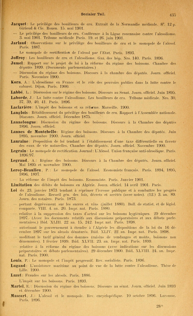 Jacquet: Jje privilege des boiiilleiirs de crii. Extr;iit de hi Norniandje medicale. 8. l^i p. Girieud & die. Eouen. 15. mai 1901. '— Le privilege des büiiilieufs de cni. (limference k la Ligue nuKmnaise eontre ralcDolisnie. 3. mai 1901. Tribüne medicale Paris. 19. et 26. juin 1901. Jarlaud: Observations snr le privilege des bouilleufs de cru et le inonopoJe de laicool. Paris. 1887. -- Le monopole de rectitteation de Talcool par l'Etat. Paris. 1893. Joffroy: Les bouilleurs de cru et ralcoolisme. Gaz. des hOp. Nro. 140. Paris. 189(j. Jumel: Rapport sur le projet de loi ä la refbrme du regime des boissons. Chambre des deputes 1899. (l)ocuments parlementaires.) — Discussiou du regime des boissons. Discours ä la chambre des deputes. Journ. ofticiel. Paris. Novembre 1900. Korn, A.: L'alcoolisme en Prance et le röle des pouvoirs publics dans la lutte eontre le cabaret. Dijon, Paris. 1900. Labbe, L.: Discussion sur le regime des boissons. Discoiu-s au Senat. Journ. officiel. Juin 1895. Laborde, J.: La lutte eontre l'alcoolisme. Les bouilleurs de cru. Tribüne medicale. Nro. 30, 37, 39, 40, 41. Paris. 1896. Laclayiere: L'impöt des boissons et sa reforme. Marseille. 1900. Langlois: Retablissement du privilege des bouilleuj-'s de cru. Rapport ä l'Assemblee nationale. Discüurs. Jom-n. officiel. Decembre 1875. ■ Lannelongue: Discussion du regime des boissons. Discours ä la Chambre des deputes 1896. Journ. officiel. Lanues de Montebello: Regime des boissons. Discours ä la Chambre des deputes. Juin 1895, novembre 1900. .Tourn. officiel. Lauraine: Proposition de loi tendant ä l'etablissement d'une taxe differentielle en faveitr des eaux de Ade naturelles. Chambre des deputes. Journ. officiel. Novembre 1900. Legrain : Le monopole de rectification. Journal: L'Alcool. Union francaise anti-alcoolique. Paris. 1896/97. Legrand, A.: Regime des boissons. Discours ä la Chambre des deputes. Joui-n. officiel. Mai 1895 et novembre 1900. Leroy-Beaulieu, P.: Le monopole de Talcool. Economiste francais. Paris. 1894, 1895, 1896, 1897. — La reforme de l'impöt des boissons. Economiste. Paris. Janvier 1901. Limitation des debits de boissons en Algerie. Jouin. officiel. 14 avril 1901. Paris. Loi du 23. janvier 1873 tendant ä reprimer l'ivresse publique et ä combattre les progxes de Talcoolisme. Recueil gen. des lois, decrets et arretes (avec notes). (12.) 3. an. 89. Journ. des notaires. Paris. 1873. — portant degrevement sur les sucres et vins (juillet 1880). Bull, de Statist, et de legisl. comparee. VIII. 4. an. 20. Impr. nat. Paris. 1880. — relative ä la suppression des taxes d'octroi sur les boissons hygieniques. 29 decembre 1897.- (Avec les documents relatifs aux discussions preparatoires et aux debats parle- mentaires.) Ibid. XLIII. 22. an. 15, 242. Impr. nat. Paris. 1898. — autorisant le gouvernement ä etendre ä 1'Algerie les dispositions de la loi du 16 de- cembre 1897 sur les alcools denatures. Ibid. XLIV. 22. an. Impr. nat. Paris. 1898. — modifiant le tarif general des douanes (raisins de vendanges et moüts, boissons non denommees). 1 fevrier 1899. Ibid. XLVII. 23. an. Impr. nat. Paris. 1899. — relative ä la reforme du regime des boissons (avec indications sur les discussions preparatoires et debats parlementaires). 29 decembre 1900. Ibid. XL'VT^II. 24. an. Impr. nat. Paris. 1900. Louis, P.: Le monopole et l'impöt progressif. Rev. socialiste. Paris. 1896. Lugand: L'assistance maritime au point de vue de la lutte eontre l'alcoolisme. These de Lille. 1900. Luzet: Fraudes sur les alcools. Paris. 1886. — L'impöt sur les boissons. Paris. 1893. Martel, E.: Discussion du regime des boissons. Discours au senat. Journ. officiel. Juin 1893 et decembre 1900. Mascart, J.: L'alcool et le monopole. Rev. encvclopedique. 10 octobre 1896. Larousse. Paris. 1896. 28*